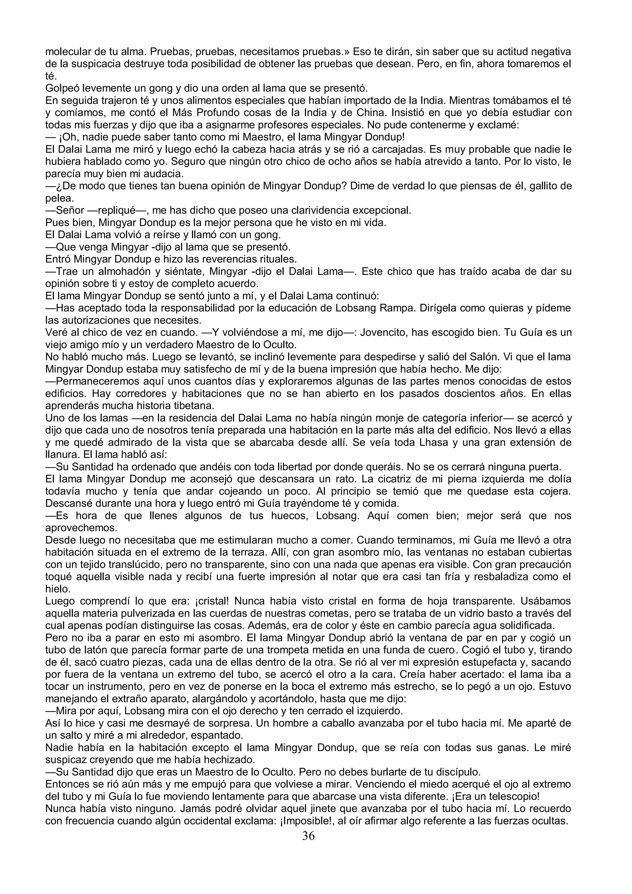 molecular de tu alma. Pruebas, pruebas, necesitamos pruebas.» Eso te dirán, sin saber que su actitud negativa
de la suspicacia destruye toda posibilidad de obtener las pruebas que desean. Pero, en fin, ahora tomaremos el
té.
Golpeó levemente un gong y dio una orden al lama que se presentó.
En seguida trajeron té y unos alimentos especiales que habían importado de la India. Mientras tomábamos el té
y comíamos, me contó el Más Profundo cosas de la India y de China. Insistió en que yo debía estudiar con
todas mis fuerzas y dijo que iba a asignarme profesores especiales. No pude contenerme y exclamé:
— ¡Oh, nadie puede saber tanto como mi Maestro, el lama Mingyar Dondup!
El Dalai Lama me miró y luego echó la cabeza hacia atrás y se rió a carcajadas. Es muy probable que nadie le
hubiera hablado como yo. Seguro que ningún otro chico de ocho años se había atrevido a tanto. Por lo visto, le
parecía muy bien mi audacia.
—¿De modo que tienes tan buena opinión de Mingyar Dondup? Dime de verdad lo que piensas de él, gallito de
pelea.
—Señor —repliqué—, me has dicho que poseo una clarividencia excepcional.
Pues bien, Mingyar Dondup es la mejor persona que he visto en mi vida.
El Dalai Lama volvió a reírse y llamó con un gong.
—Que venga Mingyar -dijo al lama que se presentó.
Entró Mingyar Dondup e hizo las reverencias rituales.
—Trae un almohadón y siéntate, Mingyar -dijo el Dalai Lama—. Este chico que has traído acaba de dar su
opinión sobre ti y estoy de completo acuerdo.
El lama Mingyar Dondup se sentó junto a mí, y el Dalai Lama continuó:
—Has aceptado toda la responsabilidad por la educación de Lobsang Rampa. Dirígela como quieras y pídeme
las autorizaciones que necesites.
Veré al chico de vez en cuando. —Y volviéndose a mí, me dijo—: Jovencito, has escogido bien. Tu Guía es un
viejo amigo mío y un verdadero Maestro de lo Oculto.
No habló mucho más. Luego se levantó, se inclinó levemente para despedirse y salió del Salón. Vi que el lama
Mingyar Dondup estaba muy satisfecho de mí y de la buena impresión que había hecho. Me dijo:
—Permaneceremos aquí unos cuantos días y exploraremos algunas de las partes menos conocidas de estos
edificios. Hay corredores y habitaciones que no se han abierto en los pasados doscientos años. En ellas
aprenderás mucha historia tibetana.
Uno de los lamas —en la residencia del Dalai Lama no había ningún monje de categoría inferior— se acercó y
dijo que cada uno de nosotros tenía preparada una habitación en la parte más alta del edificio. Nos llevó a ellas
y me quedé admirado de la vista que se abarcaba desde allí. Se veía toda Lhasa y una gran extensión de
llanura. El lama habló así:
—Su Santidad ha ordenado que andéis con toda libertad por donde queráis. No se os cerrará ninguna puerta.
El lama Mingyar Dondup me aconsejó que descansara un rato. La cicatriz de mi pierna izquierda me dolía
todavía mucho y tenía que andar cojeando un poco. Al principio se temió que me quedase esta cojera.
Descansé durante una hora y luego entró mi Guía trayéndome té y comida.
—Es hora de que llenes algunos de tus huecos, Lobsang. Aquí comen bien; mejor será que nos
aprovechemos.
Desde luego no necesitaba que me estimularan mucho a comer. Cuando terminamos, mi Guía me llevó a otra
habitación situada en el extremo de la terraza. Allí, con gran asombro mío, las ventanas no estaban cubiertas
con un tejido translúcido, pero no transparente, sino con una nada que apenas era visible. Con gran precaución
toqué aquella visible nada y recibí una fuerte impresión al notar que era casi tan fría y resbaladiza como el
hielo.
Luego comprendí lo que era: ¡cristal! Nunca había visto cristal en forma de hoja transparente. Usábamos
aquella materia pulverizada en las cuerdas de nuestras cometas, pero se trataba de un vidrio basto a través del
cual apenas podían distinguirse las cosas. Además, era de color y éste en cambio parecía agua solidificada.
Pero no iba a parar en esto mi asombro. El lama Mingyar Dondup abrió la ventana de par en par y cogió un
tubo de latón que parecía formar parte de una trompeta metida en una funda de cuero. Cogió el tubo y, tirando
de él, sacó cuatro piezas, cada una de ellas dentro de la otra. Se rió al ver mi expresión estupefacta y, sacando
por fuera de la ventana un extremo del tubo, se acercó el otro a la cara. Creía haber acertado: el lama iba a
tocar un instrumento, pero en vez de ponerse en la boca el extremo más estrecho, se lo pegó a un ojo. Estuvo
manejando el extraño aparato, alargándolo y acortándolo, hasta que me dijo:
—Mira por aquí, Lobsang mira con el ojo derecho y ten cerrado el izquierdo.
Así lo hice y casi me desmayé de sorpresa. Un hombre a caballo avanzaba por el tubo hacia mí. Me aparté de
un salto y miré a mi alrededor, espantado.
Nadie había en la habitación excepto el lama Mingyar Dondup, que se reía con todas sus ganas. Le miré
suspicaz creyendo que me había hechizado.
—Su Santidad dijo que eras un Maestro de lo Oculto. Pero no debes burlarte de tu discípulo.
Entonces se rió aún más y me empujó para que volviese a mirar. Venciendo el miedo acerqué el ojo al extremo
del tubo y mi Guía lo fue moviendo lentamente para que abarcase una vista diferente. ¡Era un telescopio!
Nunca había visto ninguno. Jamás podré olvidar aquel jinete que avanzaba por el tubo hacia mí. Lo recuerdo
con frecuencia cuando algún occidental exclama: ¡Imposible!, al oír afirmar algo referente a las fuerzas ocultas.
                                                       36
 