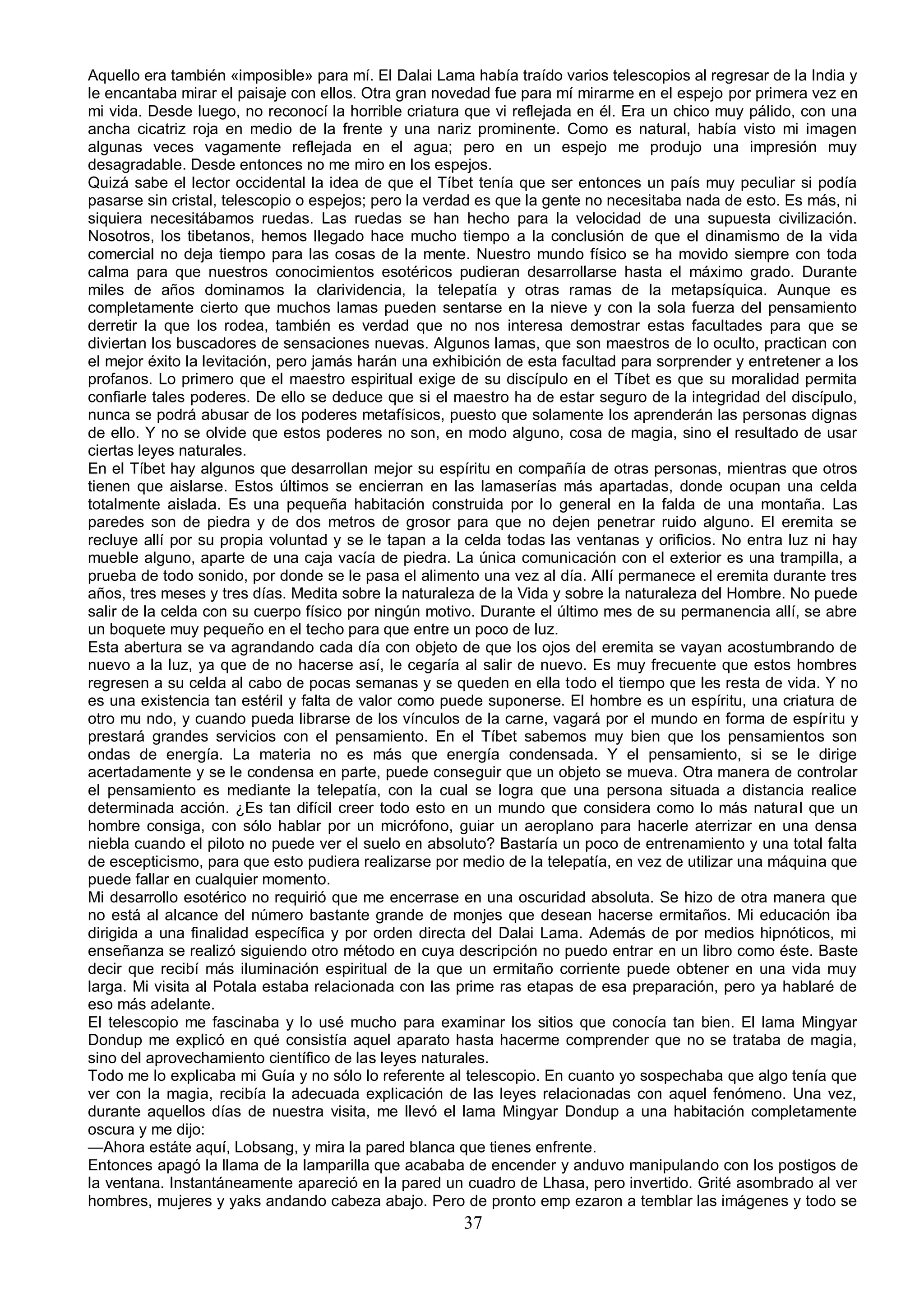 Aquello era también «imposible» para mí. El Dalai Lama había traído varios telescopios al regresar de la India y
le encantaba mirar el paisaje con ellos. Otra gran novedad fue para mí mirarme en el espejo por primera vez en
mi vida. Desde luego, no reconocí la horrible criatura que vi reflejada en él. Era un chico muy pálido, con una
ancha cicatriz roja en medio de la frente y una nariz prominente. Como es natural, había visto mi imagen
algunas veces vagamente reflejada en el agua; pero en un espejo me produjo una impresión muy
desagradable. Desde entonces no me miro en los espejos.
Quizá sabe el lector occidental la idea de que el Tíbet tenía que ser entonces un país muy peculiar si podía
pasarse sin cristal, telescopio o espejos; pero la verdad es que la gente no necesitaba nada de esto. Es más, ni
siquiera necesitábamos ruedas. Las ruedas se han hecho para la velocidad de una supuesta civilización.
Nosotros, los tibetanos, hemos llegado hace mucho tiempo a la conclusión de que el dinamismo de la vida
comercial no deja tiempo para las cosas de la mente. Nuestro mundo físico se ha movido siempre con toda
calma para que nuestros conocimientos esotéricos pudieran desarrollarse hasta el máximo grado. Durante
miles de años dominamos la clarividencia, la telepatía y otras ramas de la metapsíquica. Aunque es
completamente cierto que muchos lamas pueden sentarse en la nieve y con la sola fuerza del pensamiento
derretir la que los rodea, también es verdad que no nos interesa demostrar estas facultades para que se
diviertan los buscadores de sensaciones nuevas. Algunos lamas, que son maestros de lo oculto, practican con
el mejor éxito la levitación, pero jamás harán una exhibición de esta facultad para sorprender y entretener a los
profanos. Lo primero que el maestro espiritual exige de su discípulo en el Tíbet es que su moralidad permita
confiarle tales poderes. De ello se deduce que si el maestro ha de estar seguro de la integridad del discípulo,
nunca se podrá abusar de los poderes metafísicos, puesto que solamente los aprenderán las personas dignas
de ello. Y no se olvide que estos poderes no son, en modo alguno, cosa de magia, sino el resultado de usar
ciertas leyes naturales.
En el Tíbet hay algunos que desarrollan mejor su espíritu en compañía de otras personas, mientras que otros
tienen que aislarse. Estos últimos se encierran en las lamaserías más apartadas, donde ocupan una celda
totalmente aislada. Es una pequeña habitación construida por lo general en la falda de una montaña. Las
paredes son de piedra y de dos metros de grosor para que no dejen penetrar ruido alguno. El eremita se
recluye allí por su propia voluntad y se le tapan a la celda todas las ventanas y orificios. No entra luz ni hay
mueble alguno, aparte de una caja vacía de piedra. La única comunicación con el exterior es una trampilla, a
prueba de todo sonido, por donde se le pasa el alimento una vez al día. Allí permanece el eremita durante tres
años, tres meses y tres días. Medita sobre la naturaleza de la Vida y sobre la naturaleza del Hombre. No puede
salir de la celda con su cuerpo físico por ningún motivo. Durante el último mes de su permanencia allí, se abre
un boquete muy pequeño en el techo para que entre un poco de luz.
Esta abertura se va agrandando cada día con objeto de que los ojos del eremita se vayan acostumbrando de
nuevo a la luz, ya que de no hacerse así, le cegaría al salir de nuevo. Es muy frecuente que estos hombres
regresen a su celda al cabo de pocas semanas y se queden en ella todo el tiempo que les resta de vida. Y no
es una existencia tan estéril y falta de valor como puede suponerse. El hombre es un espíritu, una criatura de
otro mu ndo, y cuando pueda librarse de los vínculos de la carne, vagará por el mundo en forma de espíritu y
prestará grandes servicios con el pensamiento. En el Tíbet sabemos muy bien que los pensamientos son
ondas de energía. La materia no es más que energía condensada. Y el pensamiento, si se le dirige
acertadamente y se le condensa en parte, puede conseguir que un objeto se mueva. Otra manera de controlar
el pensamiento es mediante la telepatía, con la cual se logra que una persona situada a distancia realice
determinada acción. ¿Es tan difícil creer todo esto en un mundo que considera como lo más natural que un
hombre consiga, con sólo hablar por un micrófono, guiar un aeroplano para hacerle aterrizar en una densa
niebla cuando el piloto no puede ver el suelo en absoluto? Bastaría un poco de entrenamiento y una total falta
de escepticismo, para que esto pudiera realizarse por medio de la telepatía, en vez de utilizar una máquina que
puede fallar en cualquier momento.
Mi desarrollo esotérico no requirió que me encerrase en una oscuridad absoluta. Se hizo de otra manera que
no está al alcance del número bastante grande de monjes que desean hacerse ermitaños. Mi educación iba
dirigida a una finalidad específica y por orden directa del Dalai Lama. Además de por medios hipnóticos, mi
enseñanza se realizó siguiendo otro método en cuya descripción no puedo entrar en un libro como éste. Baste
decir que recibí más iluminación espiritual de la que un ermitaño corriente puede obtener en una vida muy
larga. Mi visita al Potala estaba relacionada con las prime ras etapas de esa preparación, pero ya hablaré de
eso más adelante.
El telescopio me fascinaba y lo usé mucho para examinar los sitios que conocía tan bien. El lama Mingyar
Dondup me explicó en qué consistía aquel aparato hasta hacerme comprender que no se trataba de magia,
sino del aprovechamiento científico de las leyes naturales.
Todo me lo explicaba mi Guía y no sólo lo referente al telescopio. En cuanto yo sospechaba que algo tenía que
ver con la magia, recibía la adecuada explicación de las leyes relacionadas con aquel fenómeno. Una vez,
durante aquellos días de nuestra visita, me llevó el lama Mingyar Dondup a una habitación completamente
oscura y me dijo:
—Ahora estáte aquí, Lobsang, y mira la pared blanca que tienes enfrente.
Entonces apagó la llama de la lamparilla que acababa de encender y anduvo manipulando con los postigos de
la ventana. Instantáneamente apareció en la pared un cuadro de Lhasa, pero invertido. Grité asombrado al ver
hombres, mujeres y yaks andando cabeza abajo. Pero de pronto emp ezaron a temblar las imágenes y todo se
                                                       37
 