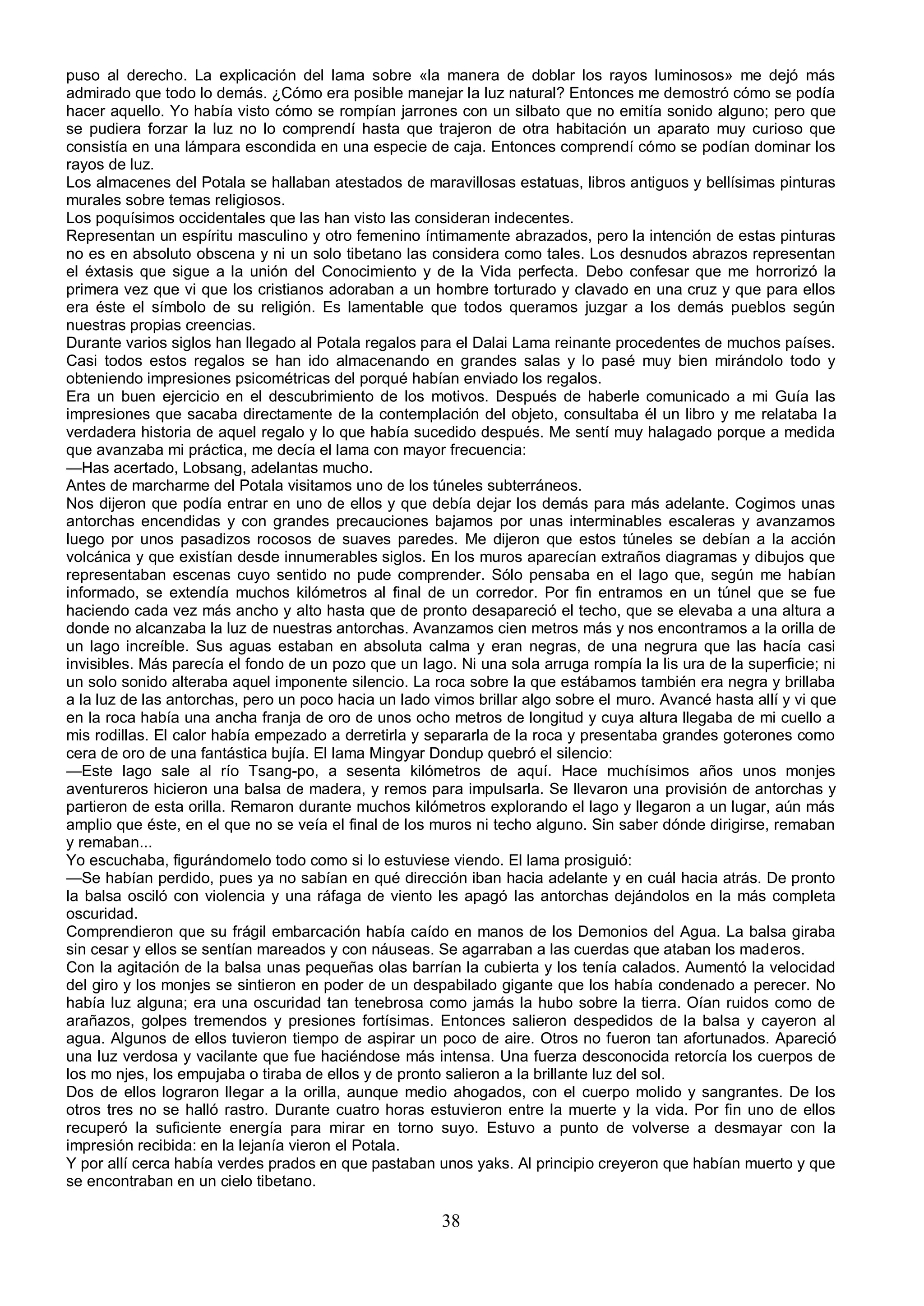 puso al derecho. La explicación del lama sobre «la manera de doblar los rayos luminosos» me dejó más
admirado que todo lo demás. ¿Cómo era posible manejar la luz natural? Entonces me demostró cómo se podía
hacer aquello. Yo había visto cómo se rompían jarrones con un silbato que no emitía sonido alguno; pero que
se pudiera forzar la luz no lo comprendí hasta que trajeron de otra habitación un aparato muy curioso que
consistía en una lámpara escondida en una especie de caja. Entonces comprendí cómo se podían dominar los
rayos de luz.
Los almacenes del Potala se hallaban atestados de maravillosas estatuas, libros antiguos y bellísimas pinturas
murales sobre temas religiosos.
Los poquísimos occidentales que las han visto las consideran indecentes.
Representan un espíritu masculino y otro femenino íntimamente abrazados, pero la intención de estas pinturas
no es en absoluto obscena y ni un solo tibetano las considera como tales. Los desnudos abrazos representan
el éxtasis que sigue a la unión del Conocimiento y de la Vida perfecta. Debo confesar que me horrorizó la
primera vez que vi que los cristianos adoraban a un hombre torturado y clavado en una cruz y que para ellos
era éste el símbolo de su religión. Es lamentable que todos queramos juzgar a los demás pueblos según
nuestras propias creencias.
Durante varios siglos han llegado al Potala regalos para el Dalai Lama reinante procedentes de muchos países.
Casi todos estos regalos se han ido almacenando en grandes salas y lo pasé muy bien mirándolo todo y
obteniendo impresiones psicométricas del porqué habían enviado los regalos.
Era un buen ejercicio en el descubrimiento de los motivos. Después de haberle comunicado a mi Guía las
impresiones que sacaba directamente de la contemplación del objeto, consultaba él un libro y me relataba l a
verdadera historia de aquel regalo y lo que había sucedido después. Me sentí muy halagado porque a medida
que avanzaba mi práctica, me decía el lama con mayor frecuencia:
—Has acertado, Lobsang, adelantas mucho.
Antes de marcharme del Potala visitamos uno de los túneles subterráneos.
Nos dijeron que podía entrar en uno de ellos y que debía dejar los demás para más adelante. Cogimos unas
antorchas encendidas y con grandes precauciones bajamos por unas interminables escaleras y avanzamos
luego por unos pasadizos rocosos de suaves paredes. Me dijeron que estos túneles se debían a la acción
volcánica y que existían desde innumerables siglos. En los muros aparecían extraños diagramas y dibujos que
representaban escenas cuyo sentido no pude comprender. Sólo pensaba en el lago que, según me habían
informado, se extendía muchos kilómetros al final de un corredor. Por fin entramos en un túnel que se fue
haciendo cada vez más ancho y alto hasta que de pronto desapareció el techo, que se elevaba a una altura a
donde no alcanzaba la luz de nuestras antorchas. Avanzamos cien metros más y nos encontramos a la orilla de
un lago increíble. Sus aguas estaban en absoluta calma y eran negras, de una negrura que las hacía casi
invisibles. Más parecía el fondo de un pozo que un lago. Ni una sola arruga rompía la lis ura de la superficie; ni
un solo sonido alteraba aquel imponente silencio. La roca sobre la que estábamos también era negra y brillaba
a la luz de las antorchas, pero un poco hacia un lado vimos brillar algo sobre el muro. Avancé hasta allí y vi que
en la roca había una ancha franja de oro de unos ocho metros de longitud y cuya altura llegaba de mi cuello a
mis rodillas. El calor había empezado a derretirla y separarla de la roca y presentaba grandes goterones como
cera de oro de una fantástica bujía. El lama Mingyar Dondup quebró el silencio:
—Este lago sale al río Tsang-po, a sesenta kilómetros de aquí. Hace muchísimos años unos monjes
aventureros hicieron una balsa de madera, y remos para impulsarla. Se llevaron una provisión de antorchas y
partieron de esta orilla. Remaron durante muchos kilómetros explorando el lago y llegaron a un lugar, aún más
amplio que éste, en el que no se veía el final de los muros ni techo alguno. Sin saber dónde dirigirse, remaban
y remaban...
Yo escuchaba, figurándomelo todo como si lo estuviese viendo. El lama prosiguió:
—Se habían perdido, pues ya no sabían en qué dirección iban hacia adelante y en cuál hacia atrás. De pronto
la balsa osciló con violencia y una ráfaga de viento les apagó las antorchas dejándolos en la más completa
oscuridad.
Comprendieron que su frágil embarcación había caído en manos de los Demonios del Agua. La balsa giraba
sin cesar y ellos se sentían mareados y con náuseas. Se agarraban a las cuerdas que ataban los maderos.
Con la agitación de la balsa unas pequeñas olas barrían la cubierta y los tenía calados. Aumentó la velocidad
del giro y los monjes se sintieron en poder de un despabilado gigante que los había condenado a perecer. No
había luz alguna; era una oscuridad tan tenebrosa como jamás la hubo sobre la tierra. Oían ruidos como de
arañazos, golpes tremendos y presiones fortísimas. Entonces salieron despedidos de la balsa y cayeron al
agua. Algunos de ellos tuvieron tiempo de aspirar un poco de aire. Otros no fueron tan afortunados. Apareció
una luz verdosa y vacilante que fue haciéndose más intensa. Una fuerza desconocida retorcía los cuerpos de
los mo njes, los empujaba o tiraba de ellos y de pronto salieron a la brillante luz del sol.
Dos de ellos lograron llegar a la orilla, aunque medio ahogados, con el cuerpo molido y sangrantes. De los
otros tres no se halló rastro. Durante cuatro horas estuvieron entre la muerte y la vida. Por fin uno de ellos
recuperó la suficiente energía para mirar en torno suyo. Estuvo a punto de volverse a desmayar con la
impresión recibida: en la lejanía vieron el Potala.
Y por allí cerca había verdes prados en que pastaban unos yaks. Al principio creyeron que habían muerto y que
se encontraban en un cielo tibetano.

                                                       38
 