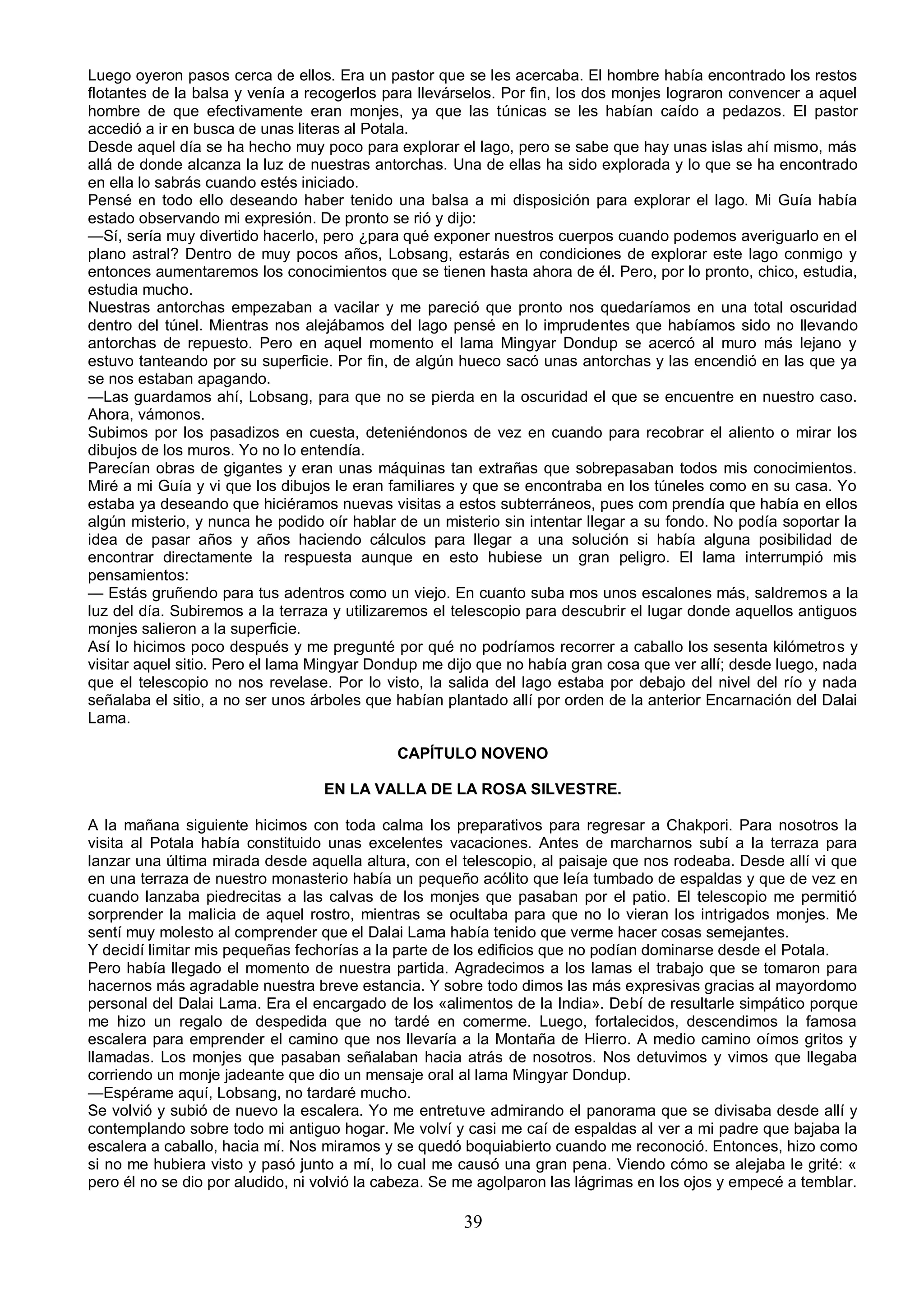 Luego oyeron pasos cerca de ellos. Era un pastor que se les acercaba. El hombre había encontrado los restos
flotantes de la balsa y venía a recogerlos para llevárselos. Por fin, los dos monjes lograron convencer a aquel
hombre de que efectivamente eran monjes, ya que las túnicas se les habían caído a pedazos. El pastor
accedió a ir en busca de unas literas al Potala.
Desde aquel día se ha hecho muy poco para explorar el lago, pero se sabe que hay unas islas ahí mismo, más
allá de donde alcanza la luz de nuestras antorchas. Una de ellas ha sido explorada y lo que se ha encontrado
en ella lo sabrás cuando estés iniciado.
Pensé en todo ello deseando haber tenido una balsa a mi disposición para explorar el lago. Mi Guía había
estado observando mi expresión. De pronto se rió y dijo:
—Sí, sería muy divertido hacerlo, pero ¿para qué exponer nuestros cuerpos cuando podemos averiguarlo en el
plano astral? Dentro de muy pocos años, Lobsang, estarás en condiciones de explorar este lago conmigo y
entonces aumentaremos los conocimientos que se tienen hasta ahora de él. Pero, por lo pronto, chico, estudia,
estudia mucho.
Nuestras antorchas empezaban a vacilar y me pareció que pronto nos quedaríamos en una total oscuridad
dentro del túnel. Mientras nos alejábamos del lago pensé en lo imprudentes que habíamos sido no llevando
antorchas de repuesto. Pero en aquel momento el lama Mingyar Dondup se acercó al muro más lejano y
estuvo tanteando por su superficie. Por fin, de algún hueco sacó unas antorchas y las encendió en las que ya
se nos estaban apagando.
—Las guardamos ahí, Lobsang, para que no se pierda en la oscuridad el que se encuentre en nuestro caso.
Ahora, vámonos.
Subimos por los pasadizos en cuesta, deteniéndonos de vez en cuando para recobrar el aliento o mirar los
dibujos de los muros. Yo no lo entendía.
Parecían obras de gigantes y eran unas máquinas tan extrañas que sobrepasaban todos mis conocimientos.
Miré a mi Guía y vi que los dibujos le eran familiares y que se encontraba en los túneles como en su casa. Yo
estaba ya deseando que hiciéramos nuevas visitas a estos subterráneos, pues com prendía que había en ellos
algún misterio, y nunca he podido oír hablar de un misterio sin intentar llegar a su fondo. No podía soportar la
idea de pasar años y años haciendo cálculos para llegar a una solución si había alguna posibilidad de
encontrar directamente la respuesta aunque en esto hubiese un gran peligro. El lama interrumpió mis
pensamientos:
— Estás gruñendo para tus adentros como un viejo. En cuanto suba mos unos escalones más, saldremos a la
luz del día. Subiremos a la terraza y utilizaremos el telescopio para descubrir el lugar donde aquellos antiguos
monjes salieron a la superficie.
Así lo hicimos poco después y me pregunté por qué no podríamos recorrer a caballo los sesenta kilómetros y
visitar aquel sitio. Pero el lama Mingyar Dondup me dijo que no había gran cosa que ver allí; desde luego, nada
que el telescopio no nos revelase. Por lo visto, la salida del lago estaba por debajo del nivel del río y nada
señalaba el sitio, a no ser unos árboles que habían plantado allí por orden de la anterior Encarnación del Dalai
Lama.

                                             CAPÍTULO NOVENO

                                  EN LA VALLA DE LA ROSA SILVESTRE.

A la mañana siguiente hicimos con toda calma los preparativos para regresar a Chakpori. Para nosotros la
visita al Potala había constituido unas excelentes vacaciones. Antes de marcharnos subí a la terraza para
lanzar una última mirada desde aquella altura, con el telescopio, al paisaje que nos rodeaba. Desde allí vi que
en una terraza de nuestro monasterio había un pequeño acólito que leía tumbado de espaldas y que de vez en
cuando lanzaba piedrecitas a las calvas de los monjes que pasaban por el patio. El telescopio me permitió
sorprender la malicia de aquel rostro, mientras se ocultaba para que no lo vieran los intrigados monjes. Me
sentí muy molesto al comprender que el Dalai Lama había tenido que verme hacer cosas semejantes.
Y decidí limitar mis pequeñas fechorías a la parte de los edificios que no podían dominarse desde el Potala.
Pero había llegado el momento de nuestra partida. Agradecimos a los lamas el trabajo que se tomaron para
hacernos más agradable nuestra breve estancia. Y sobre todo dimos las más expresivas gracias al mayordomo
personal del Dalai Lama. Era el encargado de los «alimentos de la India». Debí de resultarle simpático porque
me hizo un regalo de despedida que no tardé en comerme. Luego, fortalecidos, descendimos la famosa
escalera para emprender el camino que nos llevaría a la Montaña de Hierro. A medio camino oímos gritos y
llamadas. Los monjes que pasaban señalaban hacia atrás de nosotros. Nos detuvimos y vimos que llegaba
corriendo un monje jadeante que dio un mensaje oral al lama Mingyar Dondup.
—Espérame aquí, Lobsang, no tardaré mucho.
Se volvió y subió de nuevo la escalera. Yo me entretuve admirando el panorama que se divisaba desde allí y
contemplando sobre todo mi antiguo hogar. Me volví y casi me caí de espaldas al ver a mi padre que bajaba la
escalera a caballo, hacia mí. Nos miramos y se quedó boquiabierto cuando me reconoció. Entonces, hizo como
si no me hubiera visto y pasó junto a mí, lo cual me causó una gran pena. Viendo cómo se alejaba le grité: «
pero él no se dio por aludido, ni volvió la cabeza. Se me agolparon las lágrimas en los ojos y empecé a temblar.

                                                      39
 
