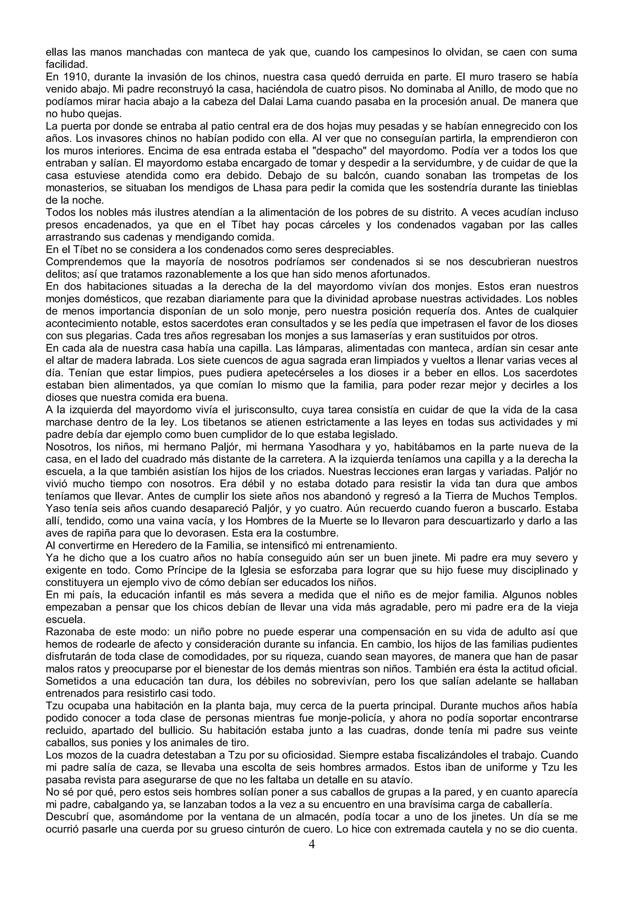 ellas las manos manchadas con manteca de yak que, cuando los campesinos lo olvidan, se caen con suma
facilidad.
En 1910, durante la invasión de los chinos, nuestra casa quedó derruida en parte. El muro trasero se había
venido abajo. Mi padre reconstruyó la casa, haciéndola de cuatro pisos. No dominaba al Anillo, de modo que no
podíamos mirar hacia abajo a la cabeza del Dalai Lama cuando pasaba en la procesión anual. De manera que
no hubo quejas.
La puerta por donde se entraba al patio central era de dos hojas muy pesadas y se habían ennegrecido con los
años. Los invasores chinos no habían podido con ella. Al ver que no conseguían partirla, la emprendieron con
los muros interiores. Encima de esa entrada estaba el "despacho" del mayordomo. Podía ver a todos los que
entraban y salían. El mayordomo estaba encargado de tomar y despedir a la servidumbre, y de cuidar de que la
casa estuviese atendida como era debido. Debajo de su balcón, cuando sonaban las trompetas de los
monasterios, se situaban los mendigos de Lhasa para pedir la comida que les sostendría durante las tinieblas
de la noche.
Todos los nobles más ilustres atendían a la alimentación de los pobres de su distrito. A veces acudían incluso
presos encadenados, ya que en el Tíbet hay pocas cárceles y los condenados vagaban por las calles
arrastrando sus cadenas y mendigando comida.
En el Tíbet no se considera a los condenados como seres despreciables.
Comprendemos que la mayoría de nosotros podríamos ser condenados si se nos descubrieran nuestros
delitos; así que tratamos razonablemente a los que han sido menos afortunados.
En dos habitaciones situadas a la derecha de la del mayordomo vivían dos monjes. Estos eran nuestros
monjes domésticos, que rezaban diariamente para que la divinidad aprobase nuestras actividades. Los nobles
de menos importancia disponían de un solo monje, pero nuestra posición requería dos. Antes de cualquier
acontecimiento notable, estos sacerdotes eran consultados y se les pedía que impetrasen el favor de los dioses
con sus plegarias. Cada tres años regresaban los monjes a sus lamaserías y eran sustituidos por otros.
En cada ala de nuestra casa había una capilla. Las lámparas, alimentadas con manteca, ardían sin cesar ante
el altar de madera labrada. Los siete cuencos de agua sagrada eran limpiados y vueltos a llenar varias veces al
día. Tenían que estar limpios, pues pudiera apetecérseles a los dioses ir a beber en ellos. Los sacerdotes
estaban bien alimentados, ya que comían lo mismo que la familia, para poder rezar mejor y decirles a los
dioses que nuestra comida era buena.
A la izquierda del mayordomo vivía el jurisconsulto, cuya tarea consistía en cuidar de que la vida de la casa
marchase dentro de la ley. Los tibetanos se atienen estrictamente a las leyes en todas sus actividades y mi
padre debía dar ejemplo como buen cumplidor de lo que estaba legislado.
Nosotros, los niños, mi hermano Paljór, mi hermana Yasodhara y yo, habitábamos en la parte nueva de la
casa, en el lado del cuadrado más distante de la carretera. A la izquierda teníamos una capilla y a la derecha la
escuela, a la que también asistían los hijos de los criados. Nuestras lecciones eran largas y variadas. Paljór no
vivió mucho tiempo con nosotros. Era débil y no estaba dotado para resistir la vida tan dura que ambos
teníamos que llevar. Antes de cumplir los siete años nos abandonó y regresó a la Tierra de Muchos Templos.
Yaso tenía seis años cuando desapareció Paljór, y yo cuatro. Aún recuerdo cuando fueron a buscarlo. Estaba
allí, tendido, como una vaina vacía, y los Hombres de la Muerte se lo llevaron para descuartizarlo y darlo a las
aves de rapiña para que lo devorasen. Esta era la costumbre.
Al convertirme en Heredero de la Familia, se intensificó mi entrenamiento.
Ya he dicho que a los cuatro años no había conseguido aún ser un buen jinete. Mi padre era muy severo y
exigente en todo. Como Príncipe de la Iglesia se esforzaba para lograr que su hijo fuese muy disciplinado y
constituyera un ejemplo vivo de cómo debían ser educados los niños.
En mi país, la educación infantil es más severa a medida que el niño es de mejor familia. Algunos nobles
empezaban a pensar que los chicos debían de llevar una vida más agradable, pero mi padre era de la vieja
escuela.
Razonaba de este modo: un niño pobre no puede esperar una compensación en su vida de adulto así que
hemos de rodearle de afecto y consideración durante su infancia. En cambio, los hijos de las familias pudientes
disfrutarán de toda clase de comodidades, por su riqueza, cuando sean mayores, de manera que han de pasar
malos ratos y preocuparse por el bienestar de los demás mientras son niños. También era ésta la actitud oficial.
Sometidos a una educación tan dura, los débiles no sobrevivían, pero los que salían adelante se hallaban
entrenados para resistirlo casi todo.
Tzu ocupaba una habitación en la planta baja, muy cerca de la puerta principal. Durante muchos años había
podido conocer a toda clase de personas mientras fue monje-policía, y ahora no podía soportar encontrarse
recluido, apartado del bullicio. Su habitación estaba junto a las cuadras, donde tenía mi padre sus veinte
caballos, sus ponies y los animales de tiro.
Los mozos de la cuadra detestaban a Tzu por su oficiosidad. Siempre estaba fiscalizándoles el trabajo. Cuando
mi padre salía de caza, se llevaba una escolta de seis hombres armados. Estos iban de uniforme y Tzu les
pasaba revista para asegurarse de que no les faltaba un detalle en su atavío.
No sé por qué, pero estos seis hombres solían poner a sus caballos de grupas a la pared, y en cuanto aparecía
mi padre, cabalgando ya, se lanzaban todos a la vez a su encuentro en una bravísima carga de caballería.
Descubrí que, asomándome por la ventana de un almacén, podía tocar a uno de los jinetes. Un día se me
ocurrió pasarle una cuerda por su grueso cinturón de cuero. Lo hice con extremada cautela y no se dio cuenta.
                                                       4
 