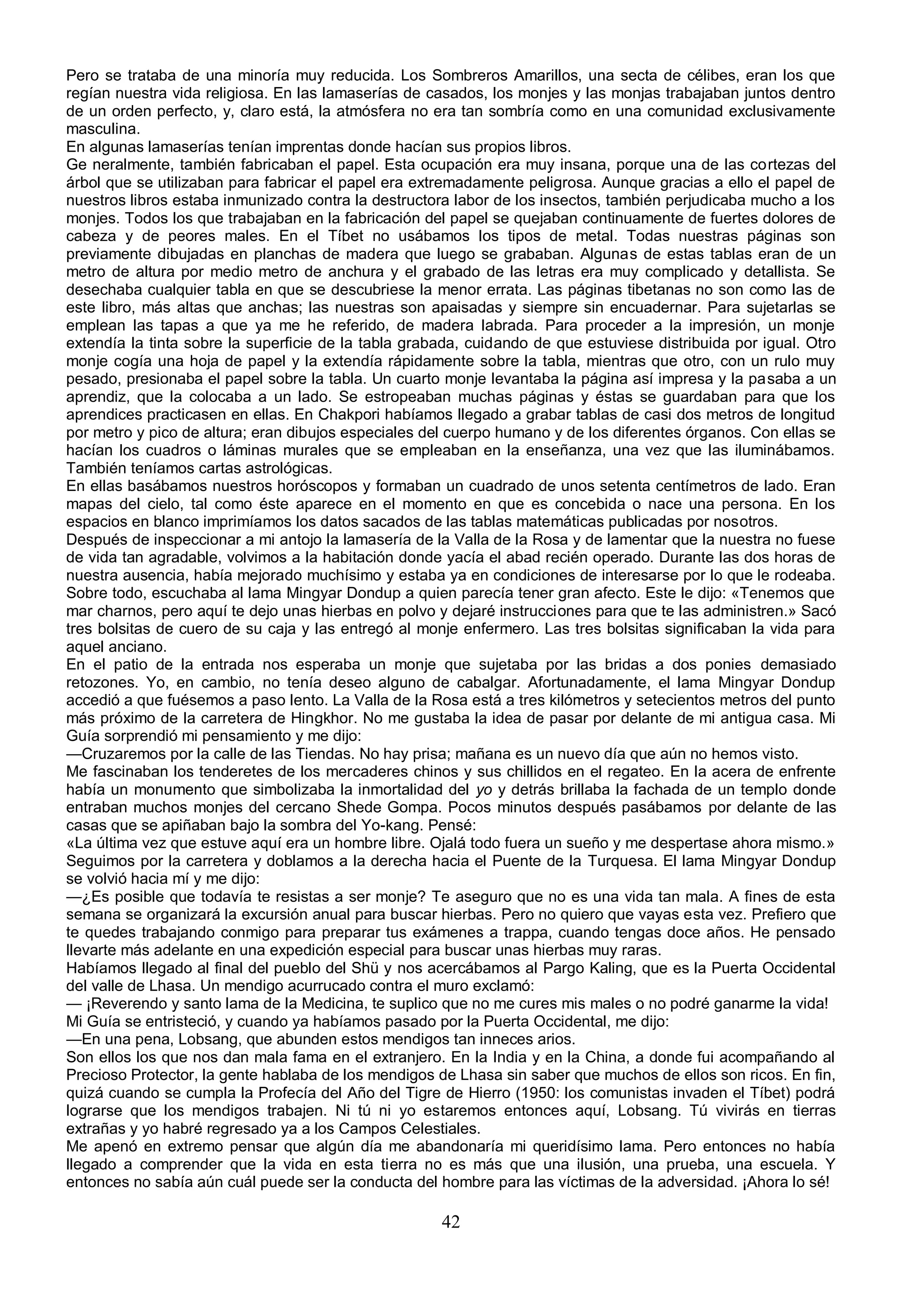 Pero se trataba de una minoría muy reducida. Los Sombreros Amarillos, una secta de célibes, eran los que
regían nuestra vida religiosa. En las lamaserías de casados, los monjes y las monjas trabajaban juntos dentro
de un orden perfecto, y, claro está, la atmósfera no era tan sombría como en una comunidad exclusivamente
masculina.
En algunas lamaserías tenían imprentas donde hacían sus propios libros.
Ge neralmente, también fabricaban el papel. Esta ocupación era muy insana, porque una de las cortezas del
árbol que se utilizaban para fabricar el papel era extremadamente peligrosa. Aunque gracias a ello el papel de
nuestros libros estaba inmunizado contra la destructora labor de los insectos, también perjudicaba mucho a los
monjes. Todos los que trabajaban en la fabricación del papel se quejaban continuamente de fuertes dolores de
cabeza y de peores males. En el Tíbet no usábamos los tipos de metal. Todas nuestras páginas son
previamente dibujadas en planchas de madera que luego se grababan. Algunas de estas tablas eran de un
metro de altura por medio metro de anchura y el grabado de las letras era muy complicado y detallista. Se
desechaba cualquier tabla en que se descubriese la menor errata. Las páginas tibetanas no son como las de
este libro, más altas que anchas; las nuestras son apaisadas y siempre sin encuadernar. Para sujetarlas se
emplean las tapas a que ya me he referido, de madera labrada. Para proceder a la impresión, un monje
extendía la tinta sobre la superficie de la tabla grabada, cuidando de que estuviese distribuida por igual. Otro
monje cogía una hoja de papel y la extendía rápidamente sobre la tabla, mientras que otro, con un rulo muy
pesado, presionaba el papel sobre la tabla. Un cuarto monje levantaba la página así impresa y la pasaba a un
aprendiz, que la colocaba a un lado. Se estropeaban muchas páginas y éstas se guardaban para que los
aprendices practicasen en ellas. En Chakpori habíamos llegado a grabar tablas de casi dos metros de longitud
por metro y pico de altura; eran dibujos especiales del cuerpo humano y de los diferentes órganos. Con ellas se
hacían los cuadros o láminas murales que se empleaban en la enseñanza, una vez que las iluminábamos.
También teníamos cartas astrológicas.
En ellas basábamos nuestros horóscopos y formaban un cuadrado de unos setenta centímetros de lado. Eran
mapas del cielo, tal como éste aparece en el momento en que es concebida o nace una persona. En los
espacios en blanco imprimíamos los datos sacados de las tablas matemáticas publicadas por nosotros.
Después de inspeccionar a mi antojo la lamasería de la Valla de la Rosa y de lamentar que la nuestra no fuese
de vida tan agradable, volvimos a la habitación donde yacía el abad recién operado. Durante las dos horas de
nuestra ausencia, había mejorado muchísimo y estaba ya en condiciones de interesarse por lo que le rodeaba.
Sobre todo, escuchaba al lama Mingyar Dondup a quien parecía tener gran afecto. Este le dijo: «Tenemos que
mar charnos, pero aquí te dejo unas hierbas en polvo y dejaré instrucciones para que te las administren.» Sacó
tres bolsitas de cuero de su caja y las entregó al monje enfermero. Las tres bolsitas significaban la vida para
aquel anciano.
En el patio de la entrada nos esperaba un monje que sujetaba por las bridas a dos ponies demasiado
retozones. Yo, en cambio, no tenía deseo alguno de cabalgar. Afortunadamente, el lama Mingyar Dondup
accedió a que fuésemos a paso lento. La Valla de la Rosa está a tres kilómetros y setecientos metros del punto
más próximo de la carretera de Hingkhor. No me gustaba la idea de pasar por delante de mi antigua casa. Mi
Guía sorprendió mi pensamiento y me dijo:
—Cruzaremos por la calle de las Tiendas. No hay prisa; mañana es un nuevo día que aún no hemos visto.
Me fascinaban los tenderetes de los mercaderes chinos y sus chillidos en el regateo. En la acera de enfrente
había un monumento que simbolizaba la inmortalidad del yo y detrás brillaba la fachada de un templo donde
entraban muchos monjes del cercano Shede Gompa. Pocos minutos después pasábamos por delante de las
casas que se apiñaban bajo la sombra del Yo-kang. Pensé:
«La última vez que estuve aquí era un hombre libre. Ojalá todo fuera un sueño y me despertase ahora mismo.»
Seguimos por la carretera y doblamos a la derecha hacia el Puente de la Turquesa. El lama Mingyar Dondup
se volvió hacia mí y me dijo:
—¿Es posible que todavía te resistas a ser monje? Te aseguro que no es una vida tan mala. A fines de esta
semana se organizará la excursión anual para buscar hierbas. Pero no quiero que vayas esta vez. Prefiero que
te quedes trabajando conmigo para preparar tus exámenes a trappa, cuando tengas doce años. He pensado
llevarte más adelante en una expedición especial para buscar unas hierbas muy raras.
Habíamos llegado al final del pueblo del Shü y nos acercábamos al Pargo Kaling, que es la Puerta Occidental
del valle de Lhasa. Un mendigo acurrucado contra el muro exclamó:
— ¡Reverendo y santo lama de la Medicina, te suplico que no me cures mis males o no podré ganarme la vida!
Mi Guía se entristeció, y cuando ya habíamos pasado por la Puerta Occidental, me dijo:
—En una pena, Lobsang, que abunden estos mendigos tan inneces arios.
Son ellos los que nos dan mala fama en el extranjero. En la India y en la China, a donde fui acompañando al
Precioso Protector, la gente hablaba de los mendigos de Lhasa sin saber que muchos de ellos son ricos. En fin,
quizá cuando se cumpla la Profecía del Año del Tigre de Hierro (1950: los comunistas invaden el Tíbet) podrá
lograrse que los mendigos trabajen. Ni tú ni yo estaremos entonces aquí, Lobsang. Tú vivirás en tierras
extrañas y yo habré regresado ya a los Campos Celestiales.
Me apenó en extremo pensar que algún día me abandonaría mi queridísimo lama. Pero entonces no había
llegado a comprender que la vida en esta tierra no es más que una ilusión, una prueba, una escuela. Y
entonces no sabía aún cuál puede ser la conducta del hombre para las víctimas de la adversidad. ¡Ahora lo sé!

                                                      42
 