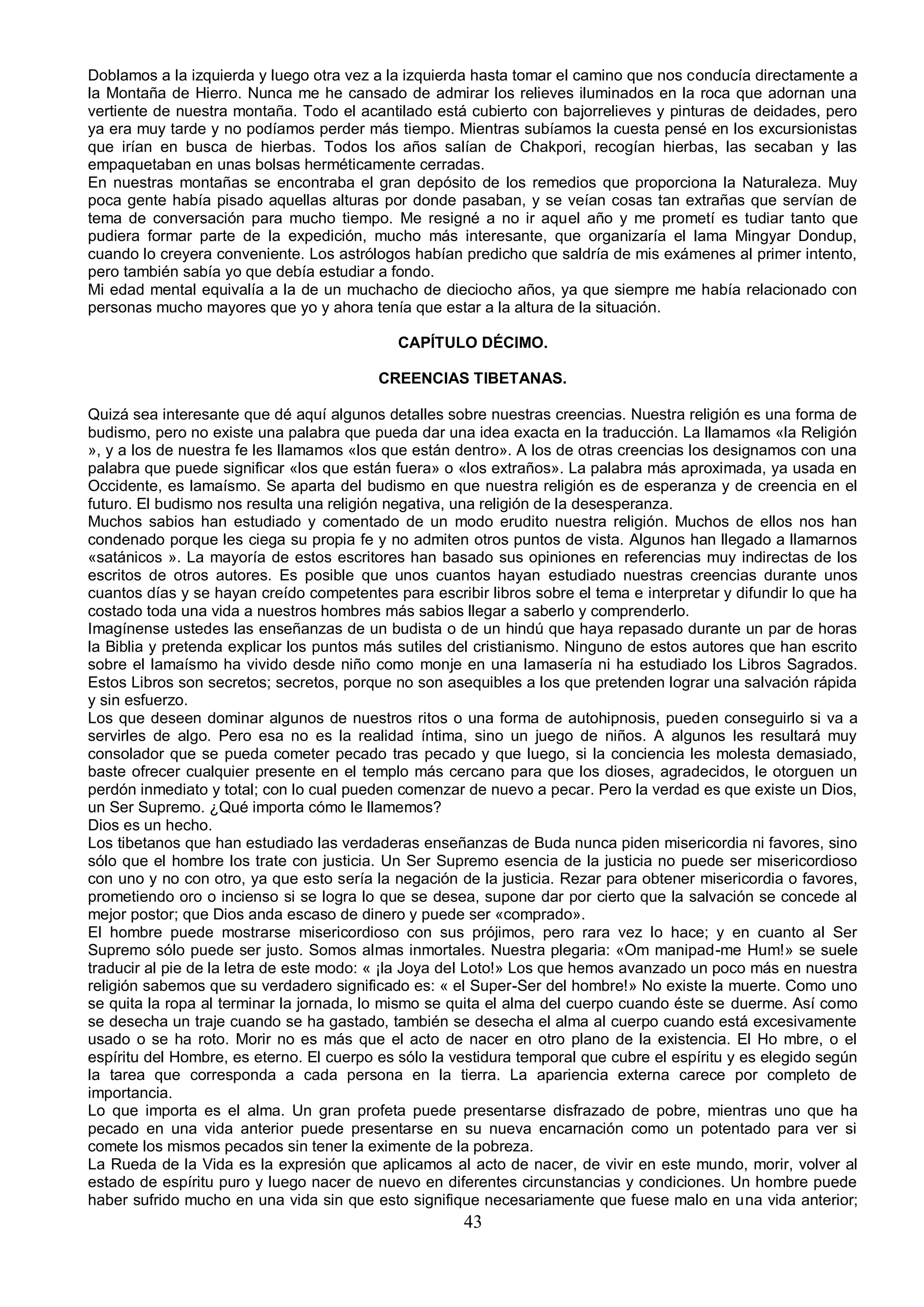 Doblamos a la izquierda y luego otra vez a la izquierda hasta tomar el camino que nos conducía directamente a
la Montaña de Hierro. Nunca me he cansado de admirar los relieves iluminados en la roca que adornan una
vertiente de nuestra montaña. Todo el acantilado está cubierto con bajorrelieves y pinturas de deidades, pero
ya era muy tarde y no podíamos perder más tiempo. Mientras subíamos la cuesta pensé en los excursionistas
que irían en busca de hierbas. Todos los años salían de Chakpori, recogían hierbas, las secaban y las
empaquetaban en unas bolsas herméticamente cerradas.
En nuestras montañas se encontraba el gran depósito de los remedios que proporciona la Naturaleza. Muy
poca gente había pisado aquellas alturas por donde pasaban, y se veían cosas tan extrañas que servían de
tema de conversación para mucho tiempo. Me resigné a no ir aquel año y me prometí es tudiar tanto que
pudiera formar parte de la expedición, mucho más interesante, que organizaría el lama Mingyar Dondup,
cuando lo creyera conveniente. Los astrólogos habían predicho que saldría de mis exámenes al primer intento,
pero también sabía yo que debía estudiar a fondo.
Mi edad mental equivalía a la de un muchacho de dieciocho años, ya que siempre me había relacionado con
personas mucho mayores que yo y ahora tenía que estar a la altura de la situación.

                                             CAPÍTULO DÉCIMO.

                                          CREENCIAS TIBETANAS.

Quizá sea interesante que dé aquí algunos detalles sobre nuestras creencias. Nuestra religión es una forma de
budismo, pero no existe una palabra que pueda dar una idea exacta en la traducción. La llamamos «la Religión
», y a los de nuestra fe les llamamos «los que están dentro». A los de otras creencias los designamos con una
palabra que puede significar «los que están fuera» o «los extraños». La palabra más aproximada, ya usada en
Occidente, es lamaísmo. Se aparta del budismo en que nuestra religión es de esperanza y de creencia en el
futuro. El budismo nos resulta una religión negativa, una religión de la desesperanza.
Muchos sabios han estudiado y comentado de un modo erudito nuestra religión. Muchos de ellos nos han
condenado porque les ciega su propia fe y no admiten otros puntos de vista. Algunos han llegado a llamarnos
«satánicos ». La mayoría de estos escritores han basado sus opiniones en referencias muy indirectas de los
escritos de otros autores. Es posible que unos cuantos hayan estudiado nuestras creencias durante unos
cuantos días y se hayan creído competentes para escribir libros sobre el tema e interpretar y difundir lo que ha
costado toda una vida a nuestros hombres más sabios llegar a saberlo y comprenderlo.
Imagínense ustedes las enseñanzas de un budista o de un hindú que haya repasado durante un par de horas
la Biblia y pretenda explicar los puntos más sutiles del cristianismo. Ninguno de estos autores que han escrito
sobre el lamaísmo ha vivido desde niño como monje en una lamasería ni ha estudiado los Libros Sagrados.
Estos Libros son secretos; secretos, porque no son asequibles a los que pretenden lograr una salvación rápida
y sin esfuerzo.
Los que deseen dominar algunos de nuestros ritos o una forma de autohipnosis, pueden conseguirlo si va a
servirles de algo. Pero esa no es la realidad íntima, sino un juego de niños. A algunos les resultará muy
consolador que se pueda cometer pecado tras pecado y que luego, si la conciencia les molesta demasiado,
baste ofrecer cualquier presente en el templo más cercano para que los dioses, agradecidos, le otorguen un
perdón inmediato y total; con lo cual pueden comenzar de nuevo a pecar. Pero la verdad es que existe un Dios,
un Ser Supremo. ¿Qué importa cómo le llamemos?
Dios es un hecho.
Los tibetanos que han estudiado las verdaderas enseñanzas de Buda nunca piden misericordia ni favores, sino
sólo que el hombre los trate con justicia. Un Ser Supremo esencia de la justicia no puede ser misericordioso
con uno y no con otro, ya que esto sería la negación de la justicia. Rezar para obtener misericordia o favores,
prometiendo oro o incienso si se logra lo que se desea, supone dar por cierto que la salvación se concede al
mejor postor; que Dios anda escaso de dinero y puede ser «comprado».
El hombre puede mostrarse misericordioso con sus prójimos, pero rara vez lo hace; y en cuanto al Ser
Supremo sólo puede ser justo. Somos almas inmortales. Nuestra plegaria: «Om manipad-me Hum!» se suele
traducir al pie de la letra de este modo: « ¡la Joya del Loto!» Los que hemos avanzado un poco más en nuestra
religión sabemos que su verdadero significado es: « el Super-Ser del hombre!» No existe la muerte. Como uno
se quita la ropa al terminar la jornada, lo mismo se quita el alma del cuerpo cuando éste se duerme. Así como
se desecha un traje cuando se ha gastado, también se desecha el alma al cuerpo cuando está excesivamente
usado o se ha roto. Morir no es más que el acto de nacer en otro plano de la existencia. El Ho mbre, o el
espíritu del Hombre, es eterno. El cuerpo es sólo la vestidura temporal que cubre el espíritu y es elegido según
la tarea que corresponda a cada persona en la tierra. La apariencia externa carece por completo de
importancia.
Lo que importa es el alma. Un gran profeta puede presentarse disfrazado de pobre, mientras uno que ha
pecado en una vida anterior puede presentarse en su nueva encarnación como un potentado para ver si
comete los mismos pecados sin tener la eximente de la pobreza.
La Rueda de la Vida es la expresión que aplicamos al acto de nacer, de vivir en este mundo, morir, volver al
estado de espíritu puro y luego nacer de nuevo en diferentes circunstancias y condiciones. Un hombre puede
haber sufrido mucho en una vida sin que esto signifique necesariamente que fuese malo en una vida anterior;
                                                      43
 