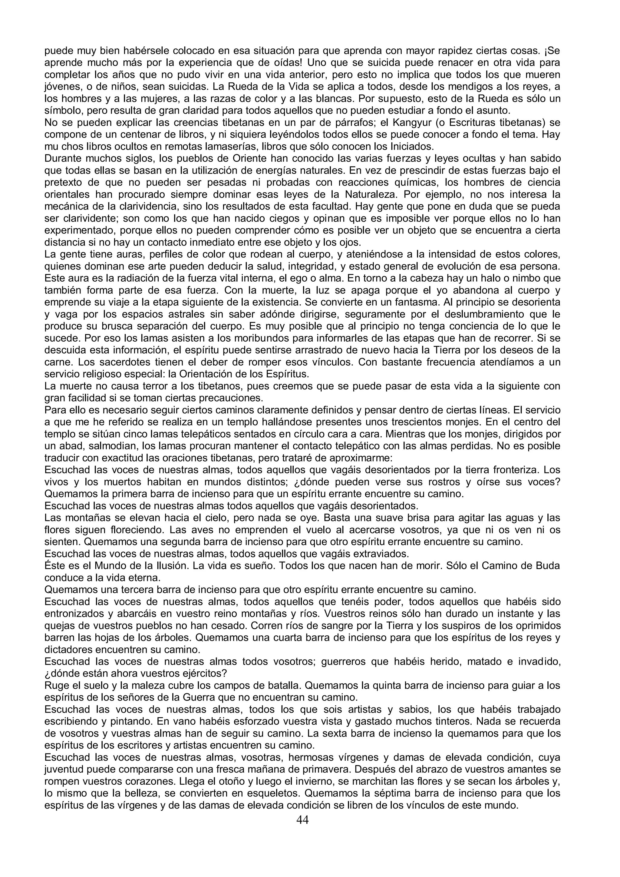 puede muy bien habérsele colocado en esa situación para que aprenda con mayor rapidez ciertas cosas. ¡Se
aprende mucho más por la experiencia que de oídas! Uno que se suicida puede renacer en otra vida para
completar los años que no pudo vivir en una vida anterior, pero esto no implica que todos los que mueren
jóvenes, o de niños, sean suicidas. La Rueda de la Vida se aplica a todos, desde los mendigos a los reyes, a
los hombres y a las mujeres, a las razas de color y a las blancas. Por supuesto, esto de la Rueda es sólo un
símbolo, pero resulta de gran claridad para todos aquellos que no pueden estudiar a fondo el asunto.
No se pueden explicar las creencias tibetanas en un par de párrafos; el Kangyur (o Escrituras tibetanas) se
compone de un centenar de libros, y ni siquiera leyéndolos todos ellos se puede conocer a fondo el tema. Hay
mu chos libros ocultos en remotas lamaserías, libros que sólo conocen los Iniciados.
Durante muchos siglos, los pueblos de Oriente han conocido las varias fuerzas y leyes ocultas y han sabido
que todas ellas se basan en la utilización de energías naturales. En vez de prescindir de estas fuerzas bajo el
pretexto de que no pueden ser pesadas ni probadas con reacciones químicas, los hombres de ciencia
orientales han procurado siempre dominar esas leyes de la Naturaleza. Por ejemplo, no nos interesa la
mecánica de la clarividencia, sino los resultados de esta facultad. Hay gente que pone en duda que se pueda
ser clarividente; son como los que han nacido ciegos y opinan que es imposible ver porque ellos no lo han
experimentado, porque ellos no pueden comprender cómo es posible ver un objeto que se encuentra a cierta
distancia si no hay un contacto inmediato entre ese objeto y los ojos.
La gente tiene auras, perfiles de color que rodean al cuerpo, y ateniéndose a la intensidad de estos colores,
quienes dominan ese arte pueden deducir la salud, integridad, y estado general de evolución de esa persona.
Este aura es la radiación de la fuerza vital interna, el ego o alma. En torno a la cabeza hay un halo o nimbo que
también forma parte de esa fuerza. Con la muerte, la luz se apaga porque el yo abandona al cuerpo y
emprende su viaje a la etapa siguiente de la existencia. Se convierte en un fantasma. Al principio se desorienta
y vaga por los espacios astrales sin saber adónde dirigirse, seguramente por el deslumbramiento que le
produce su brusca separación del cuerpo. Es muy posible que al principio no tenga conciencia de lo que le
sucede. Por eso los lamas asisten a los moribundos para informarles de las etapas que han de recorrer. Si se
descuida esta información, el espíritu puede sentirse arrastrado de nuevo hacia la Tierra por los deseos de la
carne. Los sacerdotes tienen el deber de romper esos vínculos. Con bastante frecuencia atendíamos a un
servicio religioso especial: la Orientación de los Espíritus.
La muerte no causa terror a los tibetanos, pues creemos que se puede pasar de esta vida a la siguiente con
gran facilidad si se toman ciertas precauciones.
Para ello es necesario seguir ciertos caminos claramente definidos y pensar dentro de ciertas líneas. El servicio
a que me he referido se realiza en un templo hallándose presentes unos trescientos monjes. En el centro del
templo se sitúan cinco lamas telepáticos sentados en círculo cara a cara. Mientras que los monjes, dirigidos por
un abad, salmodian, los lamas procuran mantener el contacto telepático con las almas perdidas. No es posible
traducir con exactitud las oraciones tibetanas, pero trataré de aproximarme:
Escuchad las voces de nuestras almas, todos aquellos que vagáis desorientados por la tierra fronteriza. Los
vivos y los muertos habitan en mundos distintos; ¿dónde pueden verse sus rostros y oírse sus voces?
Quemamos la primera barra de incienso para que un espíritu errante encuentre su camino.
Escuchad las voces de nuestras almas todos aquellos que vagáis desorientados.
Las montañas se elevan hacia el cielo, pero nada se oye. Basta una suave brisa para agitar las aguas y las
flores siguen floreciendo. Las aves no emprenden el vuelo al acercarse vosotros, ya que ni os ven ni os
sienten. Quemamos una segunda barra de incienso para que otro espíritu errante encuentre su camino.
Escuchad las voces de nuestras almas, todos aquellos que vagáis extraviados.
Éste es el Mundo de la Ilusión. La vida es sueño. Todos los que nacen han de morir. Sólo el Camino de Buda
conduce a la vida eterna.
Quemamos una tercera barra de incienso para que otro espíritu errante encuentre su camino.
Escuchad las voces de nuestras almas, todos aquellos que tenéis poder, todos aquellos que habéis sido
entronizados y abarcáis en vuestro reino montañas y ríos. Vuestros reinos sólo han durado un instante y las
quejas de vuestros pueblos no han cesado. Corren ríos de sangre por la Tierra y los suspiros de los oprimidos
barren las hojas de los árboles. Quemamos una cuarta barra de incienso para que los espíritus de los reyes y
dictadores encuentren su camino.
Escuchad las voces de nuestras almas todos vosotros; guerreros que habéis herido, matado e invadido,
¿dónde están ahora vuestros ejércitos?
Ruge el suelo y la maleza cubre los campos de batalla. Quemamos la quinta barra de incienso para guiar a los
espíritus de los señores de la Guerra que no encuentran su camino.
Escuchad las voces de nuestras almas, todos los que sois artistas y sabios, los que habéis trabajado
escribiendo y pintando. En vano habéis esforzado vuestra vista y gastado muchos tinteros. Nada se recuerda
de vosotros y vuestras almas han de seguir su camino. La sexta barra de incienso la quemamos para que los
espíritus de los escritores y artistas encuentren su camino.
Escuchad las voces de nuestras almas, vosotras, hermosas vírgenes y damas de elevada condición, cuya
juventud puede compararse con una fresca mañana de primavera. Después del abrazo de vuestros amantes se
rompen vuestros corazones. Llega el otoño y luego el invierno, se marchitan las flores y se secan los árboles y,
lo mismo que la belleza, se convierten en esqueletos. Quemamos la séptima barra de incienso para que los
espíritus de las vírgenes y de las damas de elevada condición se libren de los vínculos de este mundo.
                                                       44
 