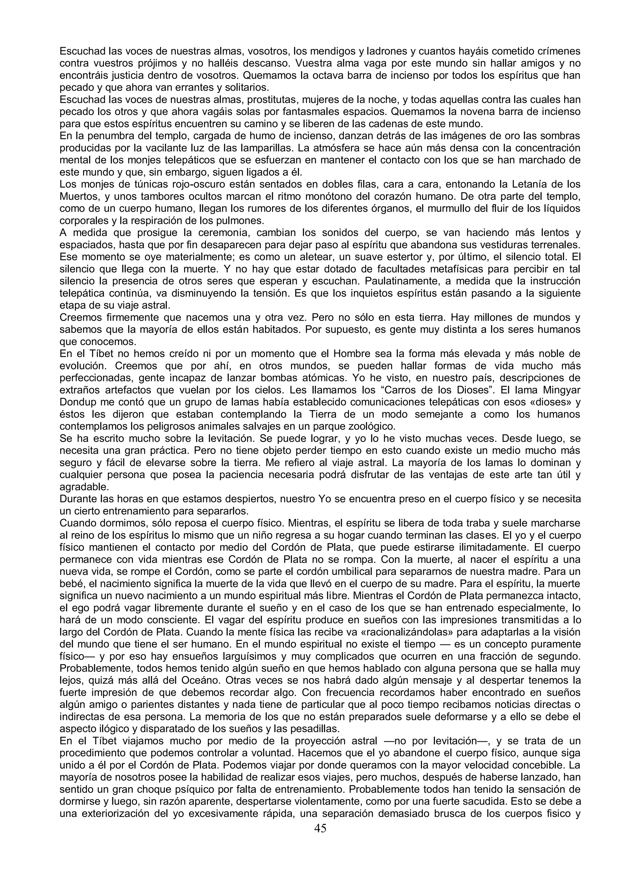 Escuchad las voces de nuestras almas, vosotros, los mendigos y ladrones y cuantos hayáis cometido crímenes
contra vuestros prójimos y no halléis descanso. Vuestra alma vaga por este mundo sin hallar amigos y no
encontráis justicia dentro de vosotros. Quemamos la octava barra de incienso por todos los espíritus que han
pecado y que ahora van errantes y solitarios.
Escuchad las voces de nuestras almas, prostitutas, mujeres de la noche, y todas aquellas contra las cuales han
pecado los otros y que ahora vagáis solas por fantasmales espacios. Quemamos la novena barra de incienso
para que estos espíritus encuentren su camino y se liberen de las cadenas de este mundo.
En la penumbra del templo, cargada de humo de incienso, danzan detrás de las imágenes de oro las sombras
producidas por la vacilante luz de las lamparillas. La atmósfera se hace aún más densa con la concentración
mental de los monjes telepáticos que se esfuerzan en mantener el contacto con los que se han marchado de
este mundo y que, sin embargo, siguen ligados a él.
Los monjes de túnicas rojo-oscuro están sentados en dobles filas, cara a cara, entonando la Letanía de los
Muertos, y unos tambores ocultos marcan el ritmo monótono del corazón humano. De otra parte del templo,
como de un cuerpo humano, llegan los rumores de los diferentes órganos, el murmullo del fluir de los líquidos
corporales y la respiración de los pulmones.
A medida que prosigue la ceremonia, cambian los sonidos del cuerpo, se van haciendo más lentos y
espaciados, hasta que por fin desaparecen para dejar paso al espíritu que abandona sus vestiduras terrenales.
Ese momento se oye materialmente; es como un aletear, un suave estertor y, por último, el silencio total. El
silencio que llega con la muerte. Y no hay que estar dotado de facultades metafísicas para percibir en tal
silencio la presencia de otros seres que esperan y escuchan. Paulatinamente, a medida que la instrucción
telepática continúa, va disminuyendo la tensión. Es que los inquietos espíritus están pasando a la siguiente
etapa de su viaje astral.
Creemos firmemente que nacemos una y otra vez. Pero no sólo en esta tierra. Hay millones de mundos y
sabemos que la mayoría de ellos están habitados. Por supuesto, es gente muy distinta a los seres humanos
que conocemos.
En el Tíbet no hemos creído ni por un momento que el Hombre sea la forma más elevada y más noble de
evolución. Creemos que por ahí, en otros mundos, se pueden hallar formas de vida mucho más
perfeccionadas, gente incapaz de lanzar bombas atómicas. Yo he visto, en nuestro país, descripciones de
extraños artefactos que vuelan por los cielos. Les llamamos los “Carros de los Dioses”. El lama Mingyar
Dondup me contó que un grupo de lamas había establecido comunicaciones telepáticas con esos «dioses» y
éstos les dijeron que estaban contemplando la Tierra de un modo semejante a como los humanos
contemplamos los peligrosos animales salvajes en un parque zoológico.
Se ha escrito mucho sobre la levitación. Se puede lograr, y yo lo he visto muchas veces. Desde luego, se
necesita una gran práctica. Pero no tiene objeto perder tiempo en esto cuando existe un medio mucho más
seguro y fácil de elevarse sobre la tierra. Me refiero al viaje astral. La mayoría de los lamas lo dominan y
cualquier persona que posea la paciencia necesaria podrá disfrutar de las ventajas de este arte tan útil y
agradable.
Durante las horas en que estamos despiertos, nuestro Yo se encuentra preso en el cuerpo físico y se necesita
un cierto entrenamiento para separarlos.
Cuando dormimos, sólo reposa el cuerpo físico. Mientras, el espíritu se libera de toda traba y suele marcharse
al reino de los espíritus lo mismo que un niño regresa a su hogar cuando terminan las clases. El yo y el cuerpo
físico mantienen el contacto por medio del Cordón de Plata, que puede estirarse ilimitadamente. El cuerpo
permanece con vida mientras ese Cordón de Plata no se rompa. Con la muerte, al nacer el espíritu a una
nueva vida, se rompe el Cordón, como se parte el cordón umbilical para separarnos de nuestra madre. Para un
bebé, el nacimiento significa la muerte de la vida que llevó en el cuerpo de su madre. Para el espíritu, la muerte
significa un nuevo nacimiento a un mundo espiritual más libre. Mientras el Cordón de Plata permanezca intacto,
el ego podrá vagar libremente durante el sueño y en el caso de los que se han entrenado especialmente, lo
hará de un modo consciente. El vagar del espíritu produce en sueños con las impresiones transmitidas a lo
largo del Cordón de Plata. Cuando la mente física las recibe va «racionalizándolas» para adaptarlas a la visión
del mundo que tiene el ser humano. En el mundo espiritual no existe el tiempo — es un concepto puramente
físico— y por eso hay ensueños larguísimos y muy complicados que ocurren en una fracción de segundo.
Probablemente, todos hemos tenido algún sueño en que hemos hablado con alguna persona que se halla muy
lejos, quizá más allá del Oceáno. Otras veces se nos habrá dado algún mensaje y al despertar tenemos la
fuerte impresión de que debemos recordar algo. Con frecuencia recordamos haber encontrado en sueños
algún amigo o parientes distantes y nada tiene de particular que al poco tiempo recibamos noticias directas o
indirectas de esa persona. La memoria de los que no están preparados suele deformarse y a ello se debe el
aspecto ilógico y disparatado de los sueños y las pesadillas.
En el Tíbet viajamos mucho por medio de la proyección astral —no por levitación—, y se trata de un
procedimiento que podemos controlar a voluntad. Hacemos que el yo abandone el cuerpo físico, aunque siga
unido a él por el Cordón de Plata. Podemos viajar por donde queramos con la mayor velocidad concebible. La
mayoría de nosotros posee la habilidad de realizar esos viajes, pero muchos, después de haberse lanzado, han
sentido un gran choque psíquico por falta de entrenamiento. Probablemente todos han tenido la sensación de
dormirse y luego, sin razón aparente, despertarse violentamente, como por una fuerte sacudida. Esto se debe a
una exteriorización del yo excesivamente rápida, una separación demasiado brusca de los cuerpos fisico y
                                                       45
 