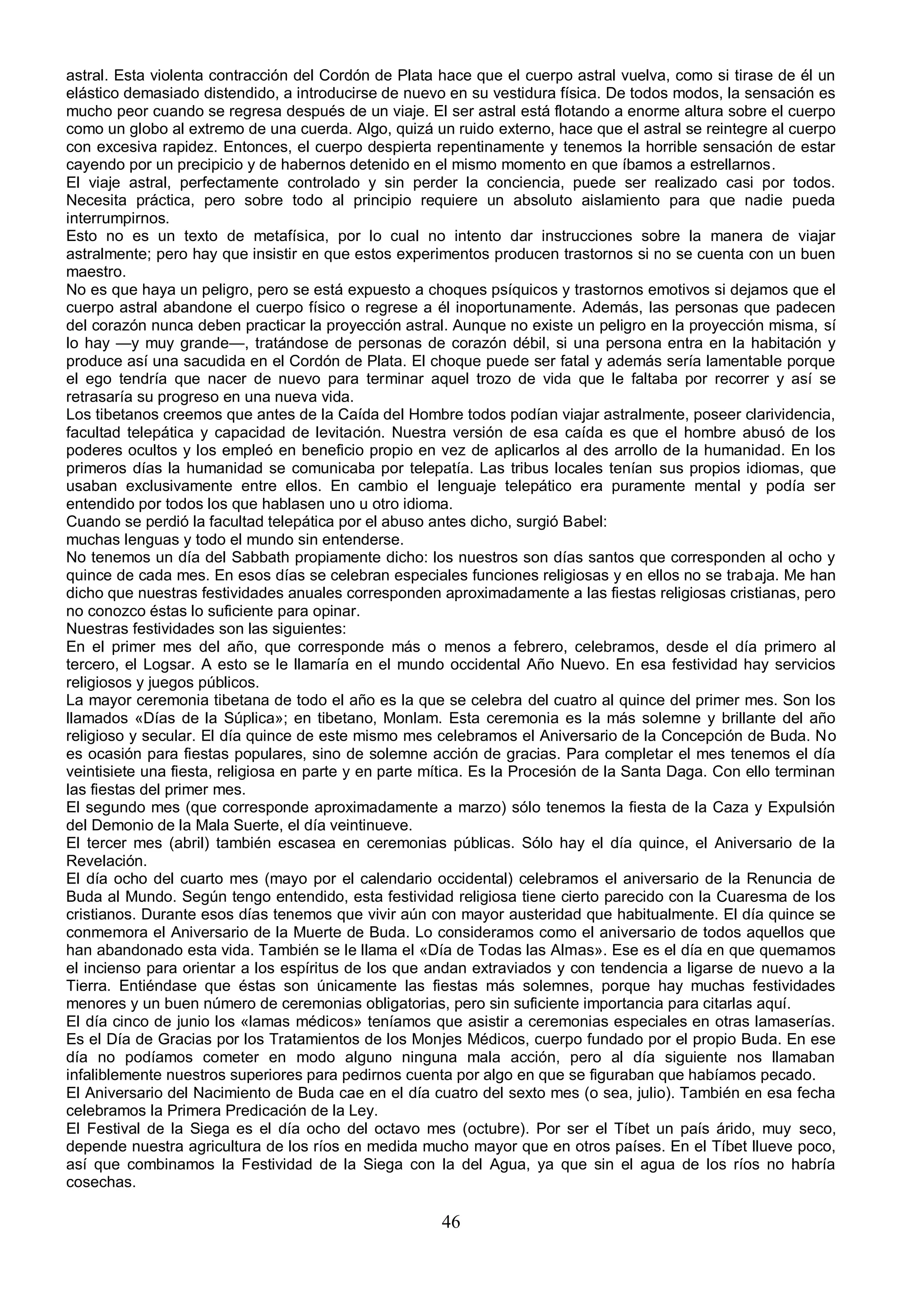 astral. Esta violenta contracción del Cordón de Plata hace que el cuerpo astral vuelva, como si tirase de él un
elástico demasiado distendido, a introducirse de nuevo en su vestidura física. De todos modos, la sensación es
mucho peor cuando se regresa después de un viaje. El ser astral está flotando a enorme altura sobre el cuerpo
como un globo al extremo de una cuerda. Algo, quizá un ruido externo, hace que el astral se reintegre al cuerpo
con excesiva rapidez. Entonces, el cuerpo despierta repentinamente y tenemos la horrible sensación de estar
cayendo por un precipicio y de habernos detenido en el mismo momento en que íbamos a estrellarnos.
El viaje astral, perfectamente controlado y sin perder la conciencia, puede ser realizado casi por todos.
Necesita práctica, pero sobre todo al principio requiere un absoluto aislamiento para que nadie pueda
interrumpirnos.
Esto no es un texto de metafísica, por lo cual no intento dar instrucciones sobre la manera de viajar
astralmente; pero hay que insistir en que estos experimentos producen trastornos si no se cuenta con un buen
maestro.
No es que haya un peligro, pero se está expuesto a choques psíquicos y trastornos emotivos si dejamos que el
cuerpo astral abandone el cuerpo físico o regrese a él inoportunamente. Además, las personas que padecen
del corazón nunca deben practicar la proyección astral. Aunque no existe un peligro en la proyección misma, sí
lo hay —y muy grande—, tratándose de personas de corazón débil, si una persona entra en la habitación y
produce así una sacudida en el Cordón de Plata. El choque puede ser fatal y además sería lamentable porque
el ego tendría que nacer de nuevo para terminar aquel trozo de vida que le faltaba por recorrer y así se
retrasaría su progreso en una nueva vida.
Los tibetanos creemos que antes de la Caída del Hombre todos podían viajar astralmente, poseer clarividencia,
facultad telepática y capacidad de levitación. Nuestra versión de esa caída es que el hombre abusó de los
poderes ocultos y los empleó en beneficio propio en vez de aplicarlos al des arrollo de la humanidad. En los
primeros días la humanidad se comunicaba por telepatía. Las tribus locales tenían sus propios idiomas, que
usaban exclusivamente entre ellos. En cambio el lenguaje telepático era puramente mental y podía ser
entendido por todos los que hablasen uno u otro idioma.
Cuando se perdió la facultad telepática por el abuso antes dicho, surgió Babel:
muchas lenguas y todo el mundo sin entenderse.
No tenemos un día del Sabbath propiamente dicho: los nuestros son días santos que corresponden al ocho y
quince de cada mes. En esos días se celebran especiales funciones religiosas y en ellos no se trabaja. Me han
dicho que nuestras festividades anuales corresponden aproximadamente a las fiestas religiosas cristianas, pero
no conozco éstas lo suficiente para opinar.
Nuestras festividades son las siguientes:
En el primer mes del año, que corresponde más o menos a febrero, celebramos, desde el día primero al
tercero, el Logsar. A esto se le llamaría en el mundo occidental Año Nuevo. En esa festividad hay servicios
religiosos y juegos públicos.
La mayor ceremonia tibetana de todo el año es la que se celebra del cuatro al quince del primer mes. Son los
llamados «Días de la Súplica»; en tibetano, Monlam. Esta ceremonia es la más solemne y brillante del año
religioso y secular. El día quince de este mismo mes celebramos el Aniversario de la Concepción de Buda. No
es ocasión para fiestas populares, sino de solemne acción de gracias. Para completar el mes tenemos el día
veintisiete una fiesta, religiosa en parte y en parte mítica. Es la Procesión de la Santa Daga. Con ello terminan
las fiestas del primer mes.
El segundo mes (que corresponde aproximadamente a marzo) sólo tenemos la fiesta de la Caza y Expulsión
del Demonio de la Mala Suerte, el día veintinueve.
El tercer mes (abril) también escasea en ceremonias públicas. Sólo hay el día quince, el Aniversario de la
Revelación.
El día ocho del cuarto mes (mayo por el calendario occidental) celebramos el aniversario de la Renuncia de
Buda al Mundo. Según tengo entendido, esta festividad religiosa tiene cierto parecido con la Cuaresma de los
cristianos. Durante esos días tenemos que vivir aún con mayor austeridad que habitualmente. El día quince se
conmemora el Aniversario de la Muerte de Buda. Lo consideramos como el aniversario de todos aquellos que
han abandonado esta vida. También se le llama el «Día de Todas las Almas». Ese es el día en que quemamos
el incienso para orientar a los espíritus de los que andan extraviados y con tendencia a ligarse de nuevo a la
Tierra. Entiéndase que éstas son únicamente las fiestas más solemnes, porque hay muchas festividades
menores y un buen número de ceremonias obligatorias, pero sin suficiente importancia para citarlas aquí.
El día cinco de junio los «lamas médicos» teníamos que asistir a ceremonias especiales en otras lamaserías.
Es el Día de Gracias por los Tratamientos de los Monjes Médicos, cuerpo fundado por el propio Buda. En ese
día no podíamos cometer en modo alguno ninguna mala acción, pero al día siguiente nos llamaban
infaliblemente nuestros superiores para pedirnos cuenta por algo en que se figuraban que habíamos pecado.
El Aniversario del Nacimiento de Buda cae en el día cuatro del sexto mes (o sea, julio). También en esa fecha
celebramos la Primera Predicación de la Ley.
El Festival de la Siega es el día ocho del octavo mes (octubre). Por ser el Tíbet un país árido, muy seco,
depende nuestra agricultura de los ríos en medida mucho mayor que en otros países. En el Tíbet llueve poco,
así que combinamos la Festividad de la Siega con la del Agua, ya que sin el agua de los ríos no habría
cosechas.

                                                       46
 