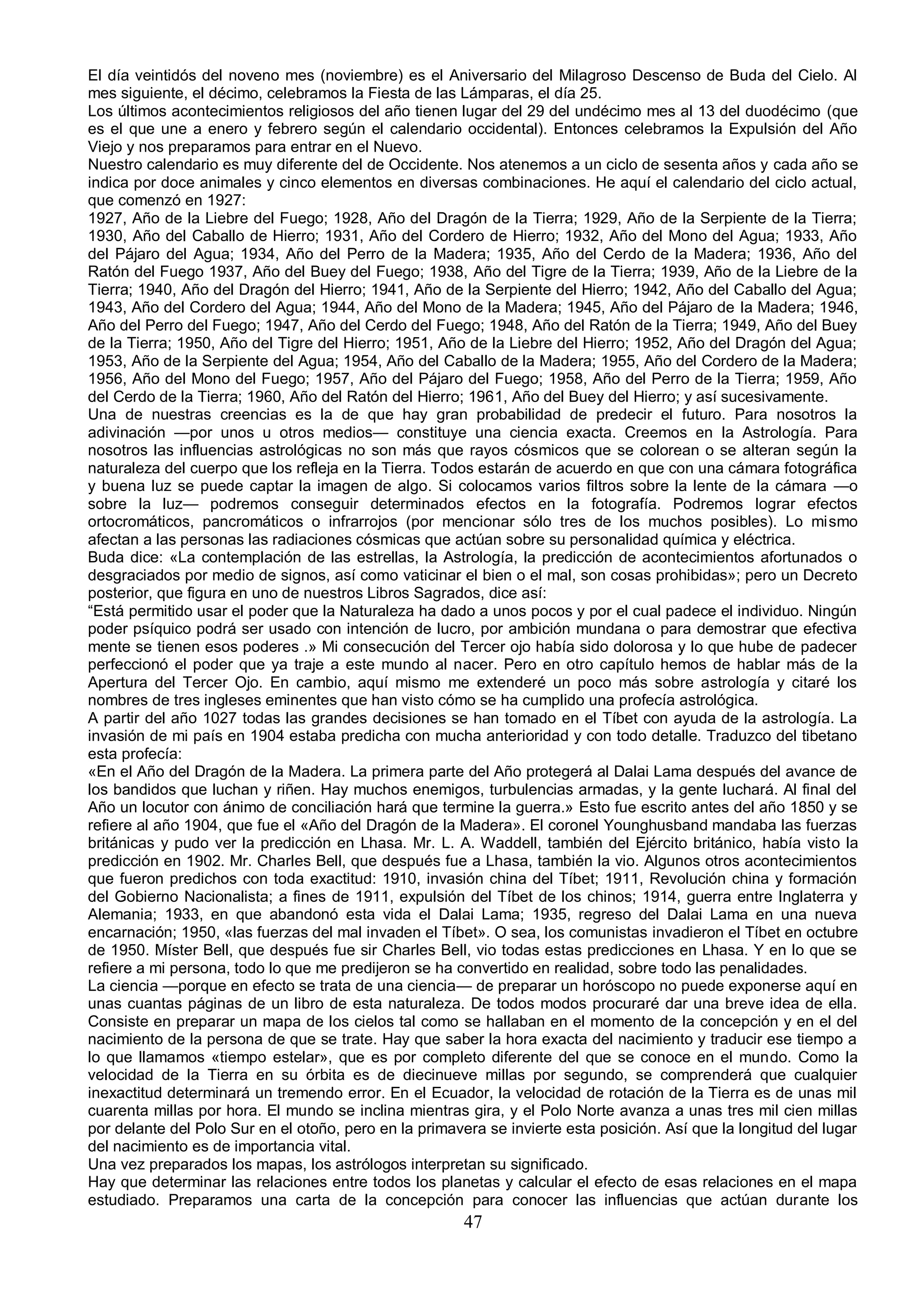 El día veintidós del noveno mes (noviembre) es el Aniversario del Milagroso Descenso de Buda del Cielo. Al
mes siguiente, el décimo, celebramos la Fiesta de las Lámparas, el día 25.
Los últimos acontecimientos religiosos del año tienen lugar del 29 del undécimo mes al 13 del duodécimo (que
es el que une a enero y febrero según el calendario occidental). Entonces celebramos la Expulsión del Año
Viejo y nos preparamos para entrar en el Nuevo.
Nuestro calendario es muy diferente del de Occidente. Nos atenemos a un ciclo de sesenta años y cada año se
indica por doce animales y cinco elementos en diversas combinaciones. He aquí el calendario del ciclo actual,
que comenzó en 1927:
1927, Año de la Liebre del Fuego; 1928, Año del Dragón de la Tierra; 1929, Año de la Serpiente de la Tierra;
1930, Año del Caballo de Hierro; 1931, Año del Cordero de Hierro; 1932, Año del Mono del Agua; 1933, Año
del Pájaro del Agua; 1934, Año del Perro de la Madera; 1935, Año del Cerdo de la Madera; 1936, Año del
Ratón del Fuego 1937, Año del Buey del Fuego; 1938, Año del Tigre de la Tierra; 1939, Año de la Liebre de la
Tierra; 1940, Año del Dragón del Hierro; 1941, Año de la Serpiente del Hierro; 1942, Año del Caballo del Agua;
1943, Año del Cordero del Agua; 1944, Año del Mono de la Madera; 1945, Año del Pájaro de la Madera; 1946,
Año del Perro del Fuego; 1947, Año del Cerdo del Fuego; 1948, Año del Ratón de la Tierra; 1949, Año del Buey
de la Tierra; 1950, Año del Tigre del Hierro; 1951, Año de la Liebre del Hierro; 1952, Año del Dragón del Agua;
1953, Año de la Serpiente del Agua; 1954, Año del Caballo de la Madera; 1955, Año del Cordero de la Madera;
1956, Año del Mono del Fuego; 1957, Año del Pájaro del Fuego; 1958, Año del Perro de la Tierra; 1959, Año
del Cerdo de la Tierra; 1960, Año del Ratón del Hierro; 1961, Año del Buey del Hierro; y así sucesivamente.
Una de nuestras creencias es la de que hay gran probabilidad de predecir el futuro. Para nosotros la
adivinación —por unos u otros medios— constituye una ciencia exacta. Creemos en la Astrología. Para
nosotros las influencias astrológicas no son más que rayos cósmicos que se colorean o se alteran según la
naturaleza del cuerpo que los refleja en la Tierra. Todos estarán de acuerdo en que con una cámara fotográfica
y buena luz se puede captar la imagen de algo. Si colocamos varios filtros sobre la lente de la cámara —o
sobre la luz— podremos conseguir determinados efectos en la fotografía. Podremos lograr efectos
ortocromáticos, pancromáticos o infrarrojos (por mencionar sólo tres de los muchos posibles). Lo mismo
afectan a las personas las radiaciones cósmicas que actúan sobre su personalidad química y eléctrica.
Buda dice: «La contemplación de las estrellas, la Astrología, la predicción de acontecimientos afortunados o
desgraciados por medio de signos, así como vaticinar el bien o el mal, son cosas prohibidas»; pero un Decreto
posterior, que figura en uno de nuestros Libros Sagrados, dice así:
“Está permitido usar el poder que la Naturaleza ha dado a unos pocos y por el cual padece el individuo. Ningún
poder psíquico podrá ser usado con intención de lucro, por ambición mundana o para demostrar que efectiva
mente se tienen esos poderes .» Mi consecución del Tercer ojo había sido dolorosa y lo que hube de padecer
perfeccionó el poder que ya traje a este mundo al nacer. Pero en otro capítulo hemos de hablar más de la
Apertura del Tercer Ojo. En cambio, aquí mismo me extenderé un poco más sobre astrología y citaré los
nombres de tres ingleses eminentes que han visto cómo se ha cumplido una profecía astrológica.
A partir del año 1027 todas las grandes decisiones se han tomado en el Tíbet con ayuda de la astrología. La
invasión de mi país en 1904 estaba predicha con mucha anterioridad y con todo detalle. Traduzco del tibetano
esta profecía:
«En el Año del Dragón de la Madera. La primera parte del Año protegerá al Dalai Lama después del avance de
los bandidos que luchan y riñen. Hay muchos enemigos, turbulencias armadas, y la gente luchará. Al final del
Año un locutor con ánimo de conciliación hará que termine la guerra.» Esto fue escrito antes del año 1850 y se
refiere al año 1904, que fue el «Año del Dragón de la Madera». El coronel Younghusband mandaba las fuerzas
británicas y pudo ver la predicción en Lhasa. Mr. L. A. Waddell, también del Ejército británico, había visto la
predicción en 1902. Mr. Charles Bell, que después fue a Lhasa, también la vio. Algunos otros acontecimientos
que fueron predichos con toda exactitud: 1910, invasión china del Tíbet; 1911, Revolución china y formación
del Gobierno Nacionalista; a fines de 1911, expulsión del Tíbet de los chinos; 1914, guerra entre Inglaterra y
Alemania; 1933, en que abandonó esta vida el Dalai Lama; 1935, regreso del Dalai Lama en una nueva
encarnación; 1950, «las fuerzas del mal invaden el Tíbet». O sea, los comunistas invadieron el Tíbet en octubre
de 1950. Míster Bell, que después fue sir Charles Bell, vio todas estas predicciones en Lhasa. Y en lo que se
refiere a mi persona, todo lo que me predijeron se ha convertido en realidad, sobre todo las penalidades.
La ciencia —porque en efecto se trata de una ciencia— de preparar un horóscopo no puede exponerse aquí en
unas cuantas páginas de un libro de esta naturaleza. De todos modos procuraré dar una breve idea de ella.
Consiste en preparar un mapa de los cielos tal como se hallaban en el momento de la concepción y en el del
nacimiento de la persona de que se trate. Hay que saber la hora exacta del nacimiento y traducir ese tiempo a
lo que llamamos «tiempo estelar», que es por completo diferente del que se conoce en el mundo. Como la
velocidad de la Tierra en su órbita es de diecinueve millas por segundo, se comprenderá que cualquier
inexactitud determinará un tremendo error. En el Ecuador, la velocidad de rotación de la Tierra es de unas mil
cuarenta millas por hora. El mundo se inclina mientras gira, y el Polo Norte avanza a unas tres mil cien millas
por delante del Polo Sur en el otoño, pero en la primavera se invierte esta posición. Así que la longitud del lugar
del nacimiento es de importancia vital.
Una vez preparados los mapas, los astrólogos interpretan su significado.
Hay que determinar las relaciones entre todos los planetas y calcular el efecto de esas relaciones en el mapa
estudiado. Preparamos una carta de la concepción para conocer las influencias que actúan durante los
                                                        47
 
