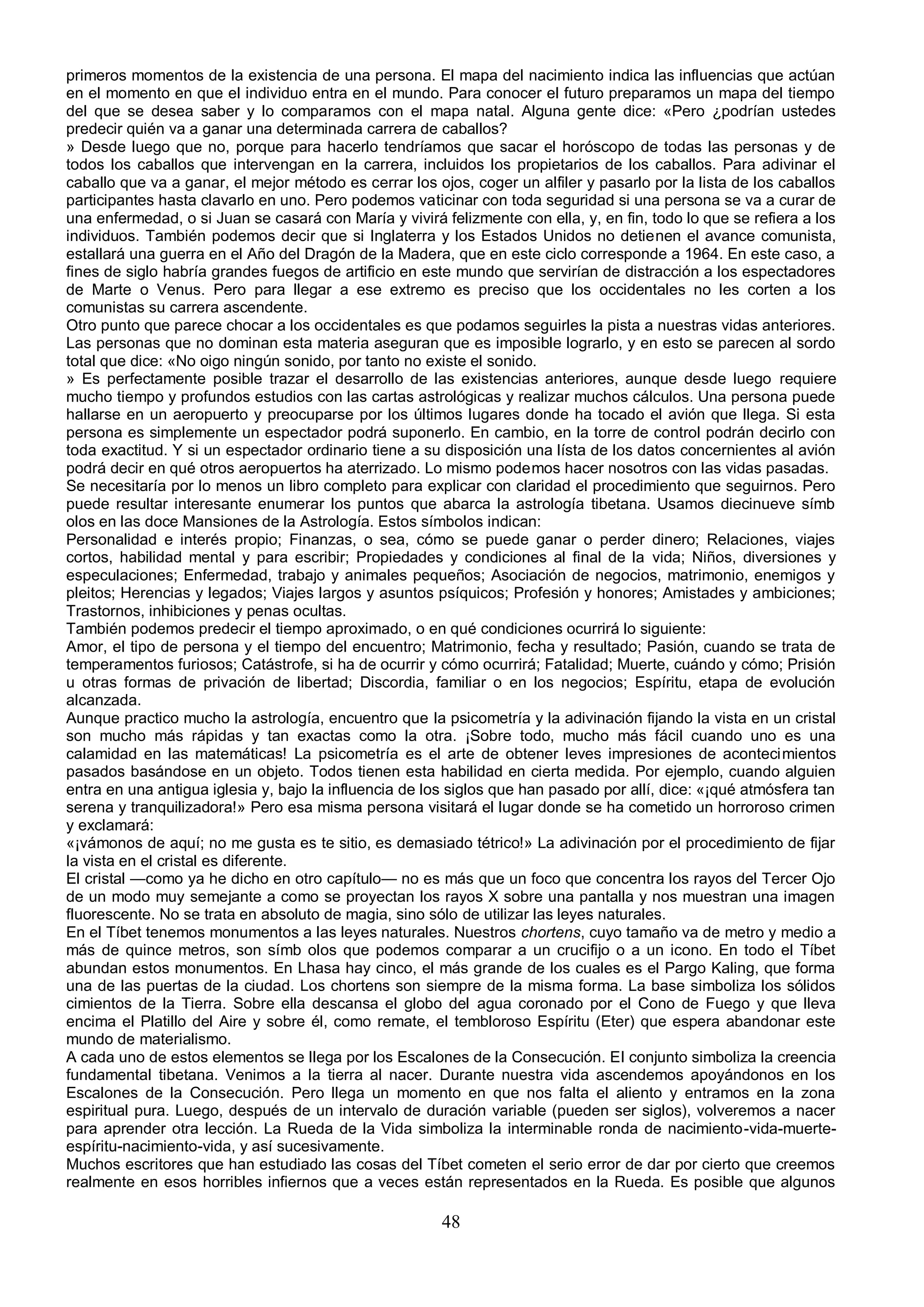 primeros momentos de la existencia de una persona. El mapa del nacimiento indica las influencias que actúan
en el momento en que el individuo entra en el mundo. Para conocer el futuro preparamos un mapa del tiempo
del que se desea saber y lo comparamos con el mapa natal. Alguna gente dice: «Pero ¿podrían ustedes
predecir quién va a ganar una determinada carrera de caballos?
» Desde luego que no, porque para hacerlo tendríamos que sacar el horóscopo de todas las personas y de
todos los caballos que intervengan en la carrera, incluidos los propietarios de los caballos. Para adivinar el
caballo que va a ganar, el mejor método es cerrar los ojos, coger un alfiler y pasarlo por la lista de los caballos
participantes hasta clavarlo en uno. Pero podemos vaticinar con toda seguridad si una persona se va a curar de
una enfermedad, o si Juan se casará con María y vivirá felizmente con ella, y, en fin, todo lo que se refiera a los
individuos. También podemos decir que si Inglaterra y los Estados Unidos no detienen el avance comunista,
estallará una guerra en el Año del Dragón de la Madera, que en este ciclo corresponde a 1964. En este caso, a
fines de siglo habría grandes fuegos de artificio en este mundo que servirían de distracción a los espectadores
de Marte o Venus. Pero para llegar a ese extremo es preciso que los occidentales no les corten a los
comunistas su carrera ascendente.
Otro punto que parece chocar a los occidentales es que podamos seguirles la pista a nuestras vidas anteriores.
Las personas que no dominan esta materia aseguran que es imposible lograrlo, y en esto se parecen al sordo
total que dice: «No oigo ningún sonido, por tanto no existe el sonido.
» Es perfectamente posible trazar el desarrollo de las existencias anteriores, aunque desde luego requiere
mucho tiempo y profundos estudios con las cartas astrológicas y realizar muchos cálculos. Una persona puede
hallarse en un aeropuerto y preocuparse por los últimos lugares donde ha tocado el avión que llega. Si esta
persona es simplemente un espectador podrá suponerlo. En cambio, en la torre de control podrán decirlo con
toda exactitud. Y si un espectador ordinario tiene a su disposición una lísta de los datos concernientes al avión
podrá decir en qué otros aeropuertos ha aterrizado. Lo mismo podemos hacer nosotros con las vidas pasadas.
Se necesitaría por lo menos un libro completo para explicar con claridad el procedimiento que seguirnos. Pero
puede resultar interesante enumerar los puntos que abarca la astrología tibetana. Usamos diecinueve símb
olos en las doce Mansiones de la Astrología. Estos símbolos indican:
Personalidad e interés propio; Finanzas, o sea, cómo se puede ganar o perder dinero; Relaciones, viajes
cortos, habilidad mental y para escribir; Propiedades y condiciones al final de la vida; Niños, diversiones y
especulaciones; Enfermedad, trabajo y animales pequeños; Asociación de negocios, matrimonio, enemigos y
pleitos; Herencias y legados; Viajes largos y asuntos psíquicos; Profesión y honores; Amistades y ambiciones;
Trastornos, inhibiciones y penas ocultas.
También podemos predecir el tiempo aproximado, o en qué condiciones ocurrirá lo siguiente:
Amor, el tipo de persona y el tiempo del encuentro; Matrimonio, fecha y resultado; Pasión, cuando se trata de
temperamentos furiosos; Catástrofe, si ha de ocurrir y cómo ocurrirá; Fatalidad; Muerte, cuándo y cómo; Prisión
u otras formas de privación de libertad; Discordia, familiar o en los negocios; Espíritu, etapa de evolución
alcanzada.
Aunque practico mucho la astrología, encuentro que la psicometría y la adivinación fijando la vista en un cristal
son mucho más rápidas y tan exactas como la otra. ¡Sobre todo, mucho más fácil cuando uno es una
calamidad en las matemáticas! La psicometría es el arte de obtener leves impresiones de acontecimientos
pasados basándose en un objeto. Todos tienen esta habilidad en cierta medida. Por ejemplo, cuando alguien
entra en una antigua iglesia y, bajo la influencia de los siglos que han pasado por allí, dice: «¡qué atmósfera tan
serena y tranquilizadora!» Pero esa misma persona visitará el lugar donde se ha cometido un horroroso crimen
y exclamará:
«¡vámonos de aquí; no me gusta es te sitio, es demasiado tétrico!» La adivinación por el procedimiento de fijar
la vista en el cristal es diferente.
El cristal —como ya he dicho en otro capítulo— no es más que un foco que concentra los rayos del Tercer Ojo
de un modo muy semejante a como se proyectan los rayos X sobre una pantalla y nos muestran una imagen
fluorescente. No se trata en absoluto de magia, sino sólo de utilizar las leyes naturales.
En el Tíbet tenemos monumentos a las leyes naturales. Nuestros chortens, cuyo tamaño va de metro y medio a
más de quince metros, son símb olos que podemos comparar a un crucifijo o a un icono. En todo el Tíbet
abundan estos monumentos. En Lhasa hay cinco, el más grande de los cuales es el Pargo Kaling, que forma
una de las puertas de la ciudad. Los chortens son siempre de la misma forma. La base simboliza los sólidos
cimientos de la Tierra. Sobre ella descansa el globo del agua coronado por el Cono de Fuego y que lleva
encima el Platillo del Aire y sobre él, como remate, el tembloroso Espíritu (Eter) que espera abandonar este
mundo de materialismo.
A cada uno de estos elementos se llega por los Escalones de la Consecución. El conjunto simboliza la creencia
fundamental tibetana. Venimos a la tierra al nacer. Durante nuestra vida ascendemos apoyándonos en los
Escalones de la Consecución. Pero llega un momento en que nos falta el aliento y entramos en la zona
espiritual pura. Luego, después de un intervalo de duración variable (pueden ser siglos), volveremos a nacer
para aprender otra lección. La Rueda de la Vida simboliza la interminable ronda de nacimiento-vida-muerte-
espíritu-nacimiento-vida, y así sucesivamente.
Muchos escritores que han estudiado las cosas del Tíbet cometen el serio error de dar por cierto que creemos
realmente en esos horribles infiernos que a veces están representados en la Rueda. Es posible que algunos

                                                        48
 