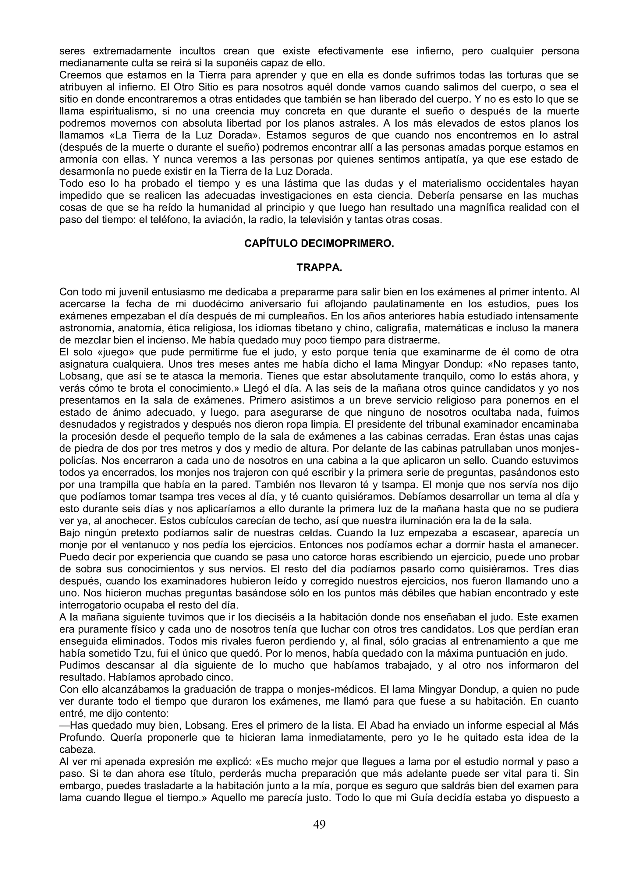 seres extremadamente incultos crean que existe efectivamente ese infierno, pero cualquier persona
medianamente culta se reirá si la suponéis capaz de ello.
Creemos que estamos en la Tierra para aprender y que en ella es donde sufrimos todas las torturas que se
atribuyen al infierno. El Otro Sitio es para nosotros aquél donde vamos cuando salimos del cuerpo, o sea el
sitio en donde encontraremos a otras entidades que también se han liberado del cuerpo. Y no es esto lo que se
llama espiritualismo, si no una creencia muy concreta en que durante el sueño o después de la muerte
podremos movernos con absoluta libertad por los planos astrales. A los más elevados de estos planos los
llamamos «La Tierra de la Luz Dorada». Estamos seguros de que cuando nos encontremos en lo astral
(después de la muerte o durante el sueño) podremos encontrar allí a las personas amadas porque estamos en
armonía con ellas. Y nunca veremos a las personas por quienes sentimos antipatía, ya que ese estado de
desarmonía no puede existir en la Tierra de la Luz Dorada.
Todo eso lo ha probado el tiempo y es una lástima que las dudas y el materialismo occidentales hayan
impedido que se realicen las adecuadas investigaciones en esta ciencia. Debería pensarse en las muchas
cosas de que se ha reído la humanidad al principio y que luego han resultado una magnífica realidad con el
paso del tiempo: el teléfono, la aviación, la radio, la televisión y tantas otras cosas.

                                       CAPÍTULO DECIMOPRIMERO.

                                                   TRAPPA.

Con todo mi juvenil entusiasmo me dedicaba a prepararme para salir bien en los exámenes al primer intento. Al
acercarse la fecha de mi duodécimo aniversario fui aflojando paulatinamente en los estudios, pues los
exámenes empezaban el día después de mi cumpleaños. En los años anteriores había estudiado intensamente
astronomía, anatomía, ética religiosa, los idiomas tibetano y chino, caligrafia, matemáticas e incluso la manera
de mezclar bien el incienso. Me había quedado muy poco tiempo para distraerme.
El solo «juego» que pude permitirme fue el judo, y esto porque tenía que examinarme de él como de otra
asignatura cualquiera. Unos tres meses antes me había dicho el lama Mingyar Dondup: «No repases tanto,
Lobsang, que así se te atasca la memoria. Tienes que estar absolutamente tranquilo, como lo estás ahora, y
verás cómo te brota el conocimiento.» Llegó el día. A las seis de la mañana otros quince candidatos y yo nos
presentamos en la sala de exámenes. Primero asistimos a un breve servicio religioso para ponernos en el
estado de ánimo adecuado, y luego, para asegurarse de que ninguno de nosotros ocultaba nada, fuimos
desnudados y registrados y después nos dieron ropa limpia. El presidente del tribunal examinador encaminaba
la procesión desde el pequeño templo de la sala de exámenes a las cabinas cerradas. Eran éstas unas cajas
de piedra de dos por tres metros y dos y medio de altura. Por delante de las cabinas patrullaban unos monjes-
policías. Nos encerraron a cada uno de nosotros en una cabina a la que aplicaron un sello. Cuando estuvimos
todos ya encerrados, los monjes nos trajeron con qué escribir y la primera serie de preguntas, pasándonos esto
por una trampilla que había en la pared. También nos llevaron té y tsampa. El monje que nos servía nos dijo
que podíamos tomar tsampa tres veces al día, y té cuanto quisiéramos. Debíamos desarrollar un tema al día y
esto durante seis días y nos aplicaríamos a ello durante la primera luz de la mañana hasta que no se pudiera
ver ya, al anochecer. Estos cubículos carecían de techo, así que nuestra iluminación era la de la sala.
Bajo ningún pretexto podíamos salir de nuestras celdas. Cuando la luz empezaba a escasear, aparecía un
monje por el ventanuco y nos pedía los ejercicios. Entonces nos podíamos echar a dormir hasta el amanecer.
Puedo decir por experiencia que cuando se pasa uno catorce horas escribiendo un ejercicio, puede uno probar
de sobra sus conocimientos y sus nervios. El resto del día podíamos pasarlo como quisiéramos. Tres días
después, cuando los examinadores hubieron leído y corregido nuestros ejercicios, nos fueron llamando uno a
uno. Nos hicieron muchas preguntas basándose sólo en los puntos más débiles que habían encontrado y este
interrogatorio ocupaba el resto del día.
A la mañana siguiente tuvimos que ir los dieciséis a la habitación donde nos enseñaban el judo. Este examen
era puramente físico y cada uno de nosotros tenía que luchar con otros tres candidatos. Los que perdían eran
enseguida eliminados. Todos mis rivales fueron perdiendo y, al final, sólo gracias al entrenamiento a que me
había sometido Tzu, fui el único que quedó. Por lo menos, había quedado con la máxima puntuación en judo.
Pudimos descansar al día siguiente de lo mucho que habíamos trabajado, y al otro nos informaron del
resultado. Habíamos aprobado cinco.
Con ello alcanzábamos la graduación de trappa o monjes-médicos. El lama Mingyar Dondup, a quien no pude
ver durante todo el tiempo que duraron los exámenes, me llamó para que fuese a su habitación. En cuanto
entré, me dijo contento:
—Has quedado muy bien, Lobsang. Eres el primero de la lista. El Abad ha enviado un informe especial al Más
Profundo. Quería proponerle que te hicieran lama inmediatamente, pero yo le he quitado esta idea de la
cabeza.
Al ver mi apenada expresión me explicó: «Es mucho mejor que llegues a lama por el estudio normal y paso a
paso. Si te dan ahora ese título, perderás mucha preparación que más adelante puede ser vital para ti. Sin
embargo, puedes trasladarte a la habitación junto a la mía, porque es seguro que saldrás bien del examen para
lama cuando llegue el tiempo.» Aquello me parecía justo. Todo lo que mi Guía decidía estaba yo dispuesto a

                                                      49
 