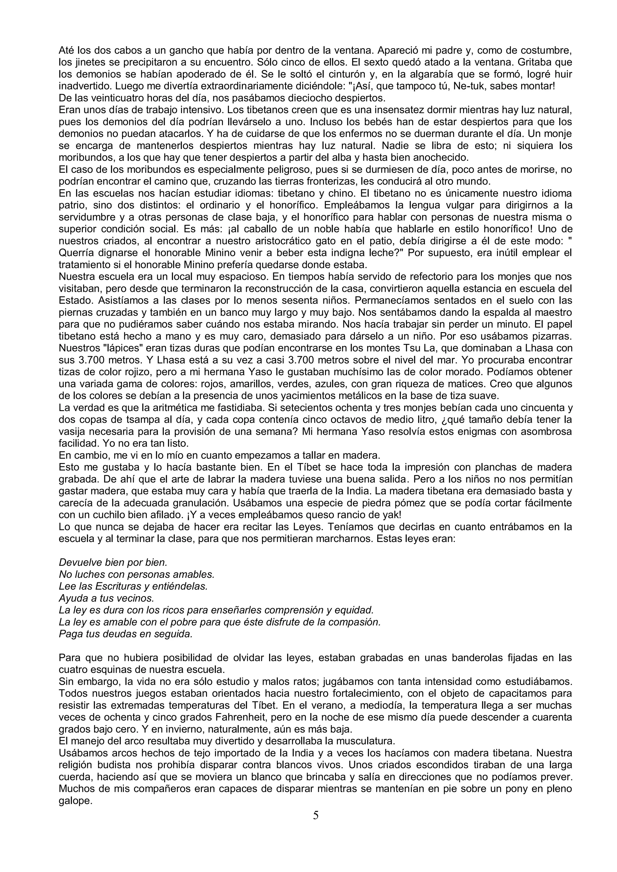 Até los dos cabos a un gancho que había por dentro de la ventana. Apareció mi padre y, como de costumbre,
los jinetes se precipitaron a su encuentro. Sólo cinco de ellos. El sexto quedó atado a la ventana. Gritaba que
los demonios se habían apoderado de él. Se le soltó el cinturón y, en la algarabía que se formó, logré huir
inadvertido. Luego me divertía extraordinariamente diciéndole: "¡Así, que tampoco tú, Ne-tuk, sabes montar!
De las veinticuatro horas del día, nos pasábamos dieciocho despiertos.
Eran unos días de trabajo intensivo. Los tibetanos creen que es una insensatez dormir mientras hay luz natural,
pues los demonios del día podrían llevárselo a uno. Incluso los bebés han de estar despiertos para que los
demonios no puedan atacarlos. Y ha de cuidarse de que los enfermos no se duerman durante el día. Un monje
se encarga de mantenerlos despiertos mientras hay luz natural. Nadie se libra de esto; ni siquiera los
moribundos, a los que hay que tener despiertos a partir del alba y hasta bien anochecido.
El caso de los moribundos es especialmente peligroso, pues si se durmiesen de día, poco antes de morirse, no
podrían encontrar el camino que, cruzando las tierras fronterizas, les conducirá al otro mundo.
En las escuelas nos hacían estudiar idiomas: tibetano y chino. El tibetano no es únicamente nuestro idioma
patrio, sino dos distintos: el ordinario y el honorífico. Empleábamos la lengua vulgar para dirigirnos a la
servidumbre y a otras personas de clase baja, y el honorífico para hablar con personas de nuestra misma o
superior condición social. Es más: ¡al caballo de un noble había que hablarle en estilo honorífico! Uno de
nuestros criados, al encontrar a nuestro aristocrático gato en el patio, debía dirigirse a él de este modo: "
Querría dignarse el honorable Minino venir a beber esta indigna leche?" Por supuesto, era inútil emplear el
tratamiento si el honorable Minino prefería quedarse donde estaba.
Nuestra escuela era un local muy espacioso. En tiempos había servido de refectorio para los monjes que nos
visitaban, pero desde que terminaron la reconstrucción de la casa, convirtieron aquella estancia en escuela del
Estado. Asistíamos a las clases por lo menos sesenta niños. Permanecíamos sentados en el suelo con las
piernas cruzadas y también en un banco muy largo y muy bajo. Nos sentábamos dando la espalda al maestro
para que no pudiéramos saber cuándo nos estaba mirando. Nos hacía trabajar sin perder un minuto. El papel
tibetano está hecho a mano y es muy caro, demasiado para dárselo a un niño. Por eso usábamos pizarras.
Nuestros "lápices" eran tizas duras que podían encontrarse en los montes Tsu La, que dominaban a Lhasa con
sus 3.700 metros. Y Lhasa está a su vez a casi 3.700 metros sobre el nivel del mar. Yo procuraba encontrar
tizas de color rojizo, pero a mi hermana Yaso le gustaban muchísimo las de color morado. Podíamos obtener
una variada gama de colores: rojos, amarillos, verdes, azules, con gran riqueza de matices. Creo que algunos
de los colores se debían a la presencia de unos yacimientos metálicos en la base de tiza suave.
La verdad es que la aritmética me fastidiaba. Si setecientos ochenta y tres monjes bebían cada uno cincuenta y
dos copas de tsampa al día, y cada copa contenía cinco octavos de medio litro, ¿qué tamaño debía tener la
vasija necesaria para la provisión de una semana? Mi hermana Yaso resolvía estos enigmas con asombrosa
facilidad. Yo no era tan listo.
En cambio, me vi en lo mío en cuanto empezamos a tallar en madera.
Esto me gustaba y lo hacía bastante bien. En el Tíbet se hace toda la impresión con planchas de madera
grabada. De ahí que el arte de labrar la madera tuviese una buena salida. Pero a los niños no nos permitían
gastar madera, que estaba muy cara y había que traerla de la India. La madera tibetana era demasiado basta y
carecía de la adecuada granulación. Usábamos una especie de piedra pómez que se podía cortar fácilmente
con un cuchilo bien afilado. ¡Y a veces empleábamos queso rancio de yak!
Lo que nunca se dejaba de hacer era recitar las Leyes. Teníamos que decirlas en cuanto entrábamos en la
escuela y al terminar la clase, para que nos permitieran marcharnos. Estas leyes eran:

Devuelve bien por bien.
No luches con personas amables.
Lee las Escrituras y entiéndelas.
Ayuda a tus vecinos.
La ley es dura con los ricos para enseñarles comprensión y equidad.
La ley es amable con el pobre para que éste disfrute de la compasión.
Paga tus deudas en seguida.

Para que no hubiera posibilidad de olvidar las leyes, estaban grabadas en unas banderolas fijadas en las
cuatro esquinas de nuestra escuela.
Sin embargo, la vida no era sólo estudio y malos ratos; jugábamos con tanta intensidad como estudiábamos.
Todos nuestros juegos estaban orientados hacia nuestro fortalecimiento, con el objeto de capacitamos para
resistir las extremadas temperaturas del Tíbet. En el verano, a mediodía, la temperatura llega a ser muchas
veces de ochenta y cinco grados Fahrenheit, pero en la noche de ese mismo día puede descender a cuarenta
grados bajo cero. Y en invierno, naturalmente, aún es más baja.
El manejo del arco resultaba muy divertido y desarrollaba la musculatura.
Usábamos arcos hechos de tejo importado de la India y a veces los hacíamos con madera tibetana. Nuestra
religión budista nos prohibía disparar contra blancos vivos. Unos criados escondidos tiraban de una larga
cuerda, haciendo así que se moviera un blanco que brincaba y salía en direcciones que no podíamos prever.
Muchos de mis compañeros eran capaces de disparar mientras se mantenían en pie sobre un pony en pleno
galope.
                                                      5
 