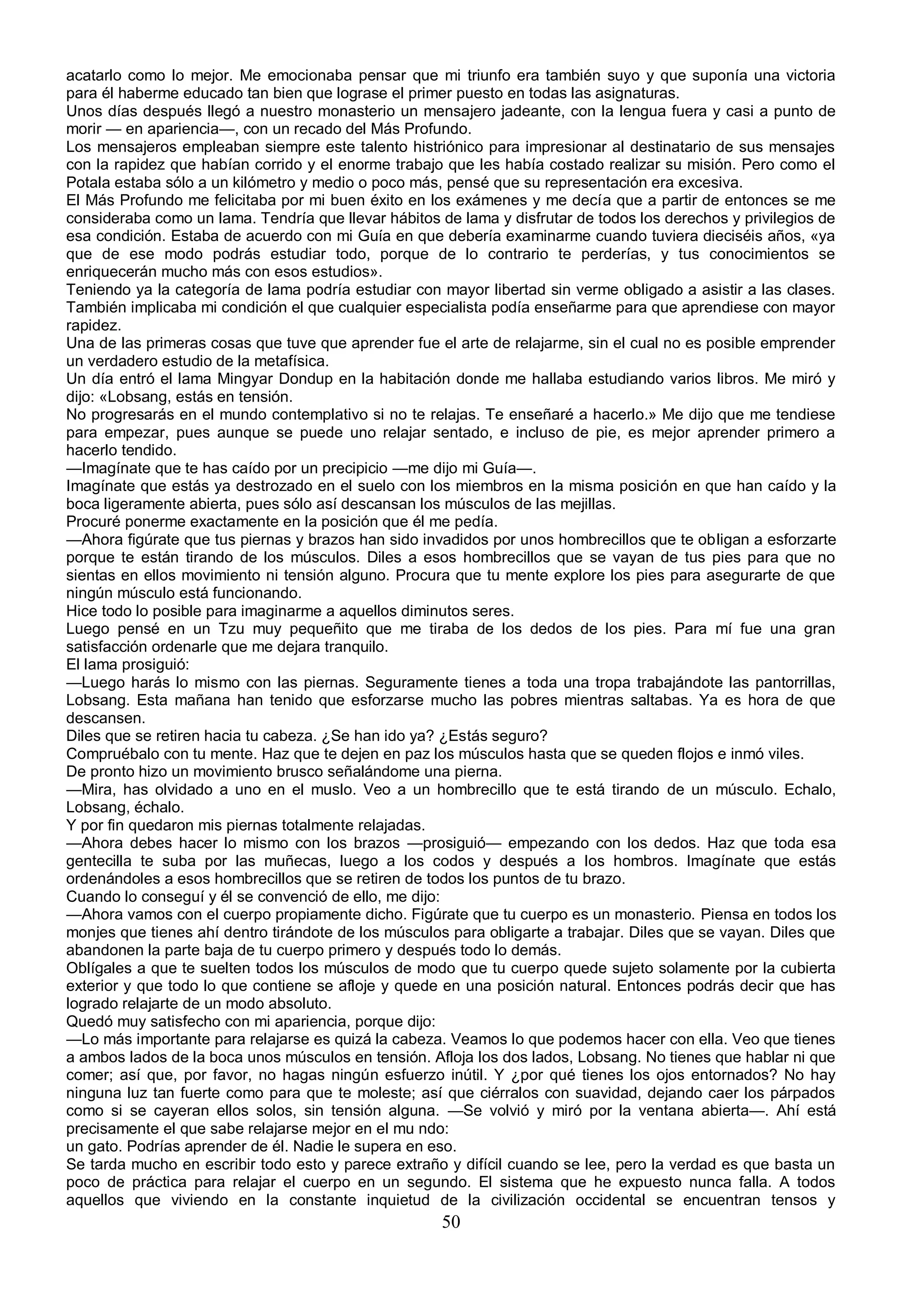 acatarlo como lo mejor. Me emocionaba pensar que mi triunfo era también suyo y que suponía una victoria
para él haberme educado tan bien que lograse el primer puesto en todas las asignaturas.
Unos días después llegó a nuestro monasterio un mensajero jadeante, con la lengua fuera y casi a punto de
morir — en apariencia—, con un recado del Más Profundo.
Los mensajeros empleaban siempre este talento histriónico para impresionar al destinatario de sus mensajes
con la rapidez que habían corrido y el enorme trabajo que les había costado realizar su misión. Pero como el
Potala estaba sólo a un kilómetro y medio o poco más, pensé que su representación era excesiva.
El Más Profundo me felicitaba por mi buen éxito en los exámenes y me decía que a partir de entonces se me
consideraba como un lama. Tendría que llevar hábitos de lama y disfrutar de todos los derechos y privilegios de
esa condición. Estaba de acuerdo con mi Guía en que debería examinarme cuando tuviera dieciséis años, «ya
que de ese modo podrás estudiar todo, porque de lo contrario te perderías, y tus conocimientos se
enriquecerán mucho más con esos estudios».
Teniendo ya la categoría de lama podría estudiar con mayor libertad sin verme obligado a asistir a las clases.
También implicaba mi condición el que cualquier especialista podía enseñarme para que aprendiese con mayor
rapidez.
Una de las primeras cosas que tuve que aprender fue el arte de relajarme, sin el cual no es posible emprender
un verdadero estudio de la metafísica.
Un día entró el lama Mingyar Dondup en la habitación donde me hallaba estudiando varios libros. Me miró y
dijo: «Lobsang, estás en tensión.
No progresarás en el mundo contemplativo si no te relajas. Te enseñaré a hacerlo.» Me dijo que me tendiese
para empezar, pues aunque se puede uno relajar sentado, e incluso de pie, es mejor aprender primero a
hacerlo tendido.
—Imagínate que te has caído por un precipicio —me dijo mi Guía—.
Imagínate que estás ya destrozado en el suelo con los miembros en la misma posición en que han caído y la
boca ligeramente abierta, pues sólo así descansan los músculos de las mejillas.
Procuré ponerme exactamente en la posición que él me pedía.
—Ahora figúrate que tus piernas y brazos han sido invadidos por unos hombrecillos que te obligan a esforzarte
porque te están tirando de los músculos. Diles a esos hombrecillos que se vayan de tus pies para que no
sientas en ellos movimiento ni tensión alguno. Procura que tu mente explore los pies para asegurarte de que
ningún músculo está funcionando.
Hice todo lo posible para imaginarme a aquellos diminutos seres.
Luego pensé en un Tzu muy pequeñito que me tiraba de los dedos de los pies. Para mí fue una gran
satisfacción ordenarle que me dejara tranquilo.
El lama prosiguió:
—Luego harás lo mismo con las piernas. Seguramente tienes a toda una tropa trabajándote las pantorrillas,
Lobsang. Esta mañana han tenido que esforzarse mucho las pobres mientras saltabas. Ya es hora de que
descansen.
Diles que se retiren hacia tu cabeza. ¿Se han ido ya? ¿Estás seguro?
Compruébalo con tu mente. Haz que te dejen en paz los músculos hasta que se queden flojos e inmó viles.
De pronto hizo un movimiento brusco señalándome una pierna.
—Mira, has olvidado a uno en el muslo. Veo a un hombrecillo que te está tirando de un músculo. Echalo,
Lobsang, échalo.
Y por fin quedaron mis piernas totalmente relajadas.
—Ahora debes hacer lo mismo con los brazos —prosiguió— empezando con los dedos. Haz que toda esa
gentecilla te suba por las muñecas, luego a los codos y después a los hombros. Imagínate que estás
ordenándoles a esos hombrecillos que se retiren de todos los puntos de tu brazo.
Cuando lo conseguí y él se convenció de ello, me dijo:
—Ahora vamos con el cuerpo propiamente dicho. Figúrate que tu cuerpo es un monasterio. Piensa en todos los
monjes que tienes ahí dentro tirándote de los músculos para obligarte a trabajar. Diles que se vayan. Diles que
abandonen la parte baja de tu cuerpo primero y después todo lo demás.
Oblígales a que te suelten todos los músculos de modo que tu cuerpo quede sujeto solamente por la cubierta
exterior y que todo lo que contiene se afloje y quede en una posición natural. Entonces podrás decir que has
logrado relajarte de un modo absoluto.
Quedó muy satisfecho con mi apariencia, porque dijo:
—Lo más importante para relajarse es quizá la cabeza. Veamos lo que podemos hacer con ella. Veo que tienes
a ambos lados de la boca unos músculos en tensión. Afloja los dos lados, Lobsang. No tienes que hablar ni que
comer; así que, por favor, no hagas ningún esfuerzo inútil. Y ¿por qué tienes los ojos entornados? No hay
ninguna luz tan fuerte como para que te moleste; así que ciérralos con suavidad, dejando caer los párpados
como si se cayeran ellos solos, sin tensión alguna. —Se volvió y miró por la ventana abierta—. Ahí está
precisamente el que sabe relajarse mejor en el mu ndo:
un gato. Podrías aprender de él. Nadie le supera en eso.
Se tarda mucho en escribir todo esto y parece extraño y difícil cuando se lee, pero la verdad es que basta un
poco de práctica para relajar el cuerpo en un segundo. El sistema que he expuesto nunca falla. A todos
aquellos que viviendo en la constante inquietud de la civilización occidental se encuentran tensos y
                                                      50
 