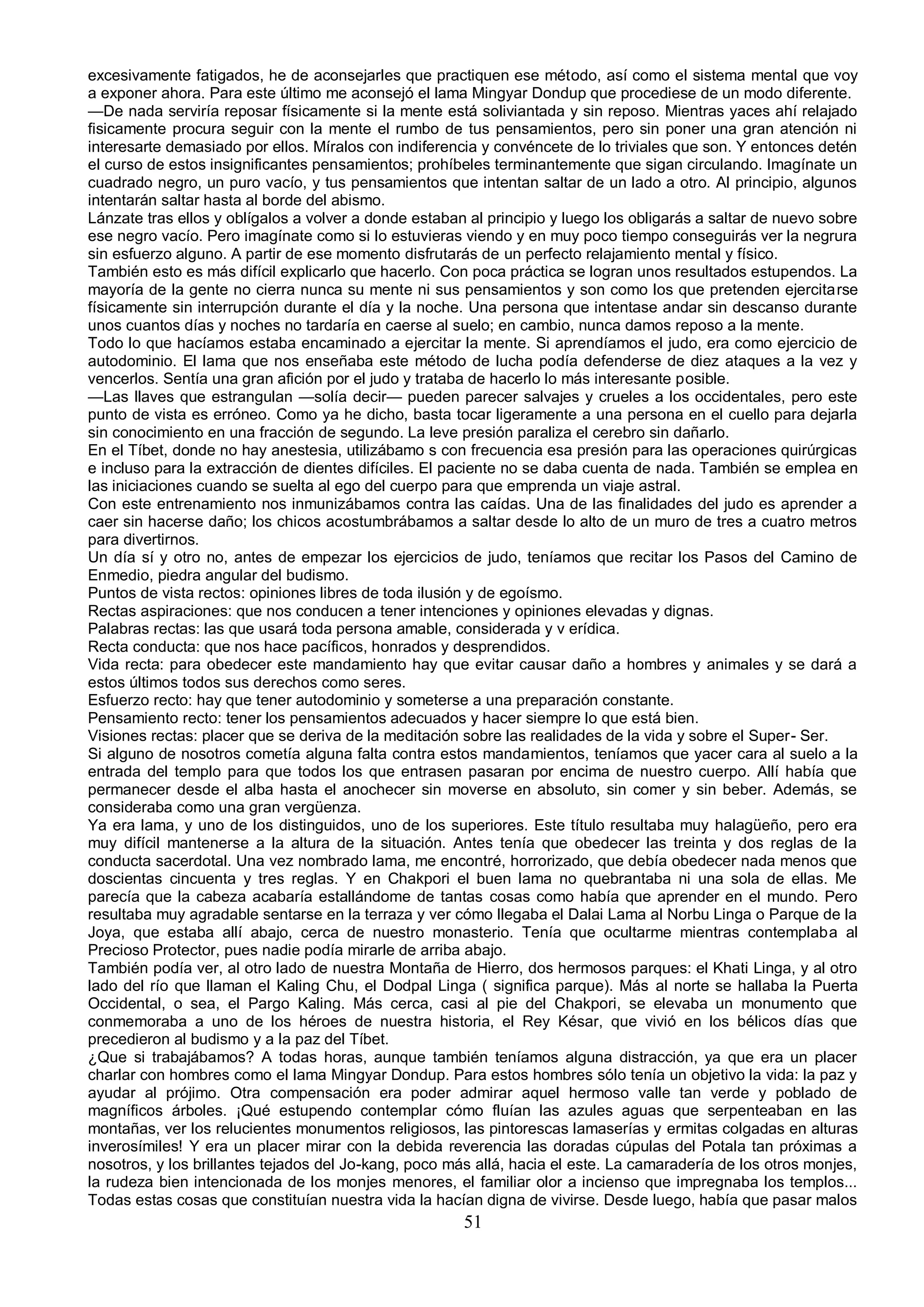 excesivamente fatigados, he de aconsejarles que practiquen ese método, así como el sistema mental que voy
a exponer ahora. Para este último me aconsejó el lama Mingyar Dondup que procediese de un modo diferente.
—De nada serviría reposar físicamente si la mente está soliviantada y sin reposo. Mientras yaces ahí relajado
fisicamente procura seguir con la mente el rumbo de tus pensamientos, pero sin poner una gran atención ni
interesarte demasiado por ellos. Míralos con indiferencia y convéncete de lo triviales que son. Y entonces detén
el curso de estos insignificantes pensamientos; prohíbeles terminantemente que sigan circulando. Imagínate un
cuadrado negro, un puro vacío, y tus pensamientos que intentan saltar de un lado a otro. Al principio, algunos
intentarán saltar hasta al borde del abismo.
Lánzate tras ellos y oblígalos a volver a donde estaban al principio y luego los obligarás a saltar de nuevo sobre
ese negro vacío. Pero imagínate como si lo estuvieras viendo y en muy poco tiempo conseguirás ver la negrura
sin esfuerzo alguno. A partir de ese momento disfrutarás de un perfecto relajamiento mental y físico.
También esto es más difícil explicarlo que hacerlo. Con poca práctica se logran unos resultados estupendos. La
mayoría de la gente no cierra nunca su mente ni sus pensamientos y son como los que pretenden ejercitarse
físicamente sin interrupción durante el día y la noche. Una persona que intentase andar sin descanso durante
unos cuantos días y noches no tardaría en caerse al suelo; en cambio, nunca damos reposo a la mente.
Todo lo que hacíamos estaba encaminado a ejercitar la mente. Si aprendíamos el judo, era como ejercicio de
autodominio. El lama que nos enseñaba este método de lucha podía defenderse de diez ataques a la vez y
vencerlos. Sentía una gran afición por el judo y trataba de hacerlo lo más interesante posible.
—Las llaves que estrangulan —solía decir— pueden parecer salvajes y crueles a los occidentales, pero este
punto de vista es erróneo. Como ya he dicho, basta tocar ligeramente a una persona en el cuello para dejarla
sin conocimiento en una fracción de segundo. La leve presión paraliza el cerebro sin dañarlo.
En el Tíbet, donde no hay anestesia, utilizábamo s con frecuencia esa presión para las operaciones quirúrgicas
e incluso para la extracción de dientes difíciles. El paciente no se daba cuenta de nada. También se emplea en
las iniciaciones cuando se suelta al ego del cuerpo para que emprenda un viaje astral.
Con este entrenamiento nos inmunizábamos contra las caídas. Una de las finalidades del judo es aprender a
caer sin hacerse daño; los chicos acostumbrábamos a saltar desde lo alto de un muro de tres a cuatro metros
para divertirnos.
Un día sí y otro no, antes de empezar los ejercicios de judo, teníamos que recitar los Pasos del Camino de
Enmedio, piedra angular del budismo.
Puntos de vista rectos: opiniones libres de toda ilusión y de egoísmo.
Rectas aspiraciones: que nos conducen a tener intenciones y opiniones elevadas y dignas.
Palabras rectas: las que usará toda persona amable, considerada y v erídica.
Recta conducta: que nos hace pacíficos, honrados y desprendidos.
Vida recta: para obedecer este mandamiento hay que evitar causar daño a hombres y animales y se dará a
estos últimos todos sus derechos como seres.
Esfuerzo recto: hay que tener autodominio y someterse a una preparación constante.
Pensamiento recto: tener los pensamientos adecuados y hacer siempre lo que está bien.
Visiones rectas: placer que se deriva de la meditación sobre las realidades de la vida y sobre el Super- Ser.
Si alguno de nosotros cometía alguna falta contra estos mandamientos, teníamos que yacer cara al suelo a la
entrada del templo para que todos los que entrasen pasaran por encima de nuestro cuerpo. Allí había que
permanecer desde el alba hasta el anochecer sin moverse en absoluto, sin comer y sin beber. Además, se
consideraba como una gran vergüenza.
Ya era lama, y uno de los distinguidos, uno de los superiores. Este título resultaba muy halagüeño, pero era
muy difícil mantenerse a la altura de la situación. Antes tenía que obedecer las treinta y dos reglas de la
conducta sacerdotal. Una vez nombrado lama, me encontré, horrorizado, que debía obedecer nada menos que
doscientas cincuenta y tres reglas. Y en Chakpori el buen lama no quebrantaba ni una sola de ellas. Me
parecía que la cabeza acabaría estallándome de tantas cosas como había que aprender en el mundo. Pero
resultaba muy agradable sentarse en la terraza y ver cómo llegaba el Dalai Lama al Norbu Linga o Parque de la
Joya, que estaba allí abajo, cerca de nuestro monasterio. Tenía que ocultarme mientras contemplaba al
Precioso Protector, pues nadie podía mirarle de arriba abajo.
También podía ver, al otro lado de nuestra Montaña de Hierro, dos hermosos parques: el Khati Linga, y al otro
lado del río que llaman el Kaling Chu, el Dodpal Linga ( significa parque). Más al norte se hallaba la Puerta
Occidental, o sea, el Pargo Kaling. Más cerca, casi al pie del Chakpori, se elevaba un monumento que
conmemoraba a uno de los héroes de nuestra historia, el Rey Késar, que vivió en los bélicos días que
precedieron al budismo y a la paz del Tíbet.
¿Que si trabajábamos? A todas horas, aunque también teníamos alguna distracción, ya que era un placer
charlar con hombres como el lama Mingyar Dondup. Para estos hombres sólo tenía un objetivo la vida: la paz y
ayudar al prójimo. Otra compensación era poder admirar aquel hermoso valle tan verde y poblado de
magníficos árboles. ¡Qué estupendo contemplar cómo fluían las azules aguas que serpenteaban en las
montañas, ver los relucientes monumentos religiosos, las pintorescas lamaserías y ermitas colgadas en alturas
inverosímiles! Y era un placer mirar con la debida reverencia las doradas cúpulas del Potala tan próximas a
nosotros, y los brillantes tejados del Jo-kang, poco más allá, hacia el este. La camaradería de los otros monjes,
la rudeza bien intencionada de los monjes menores, el familiar olor a incienso que impregnaba los templos...
Todas estas cosas que constituían nuestra vida la hacían digna de vivirse. Desde luego, había que pasar malos
                                                       51
 