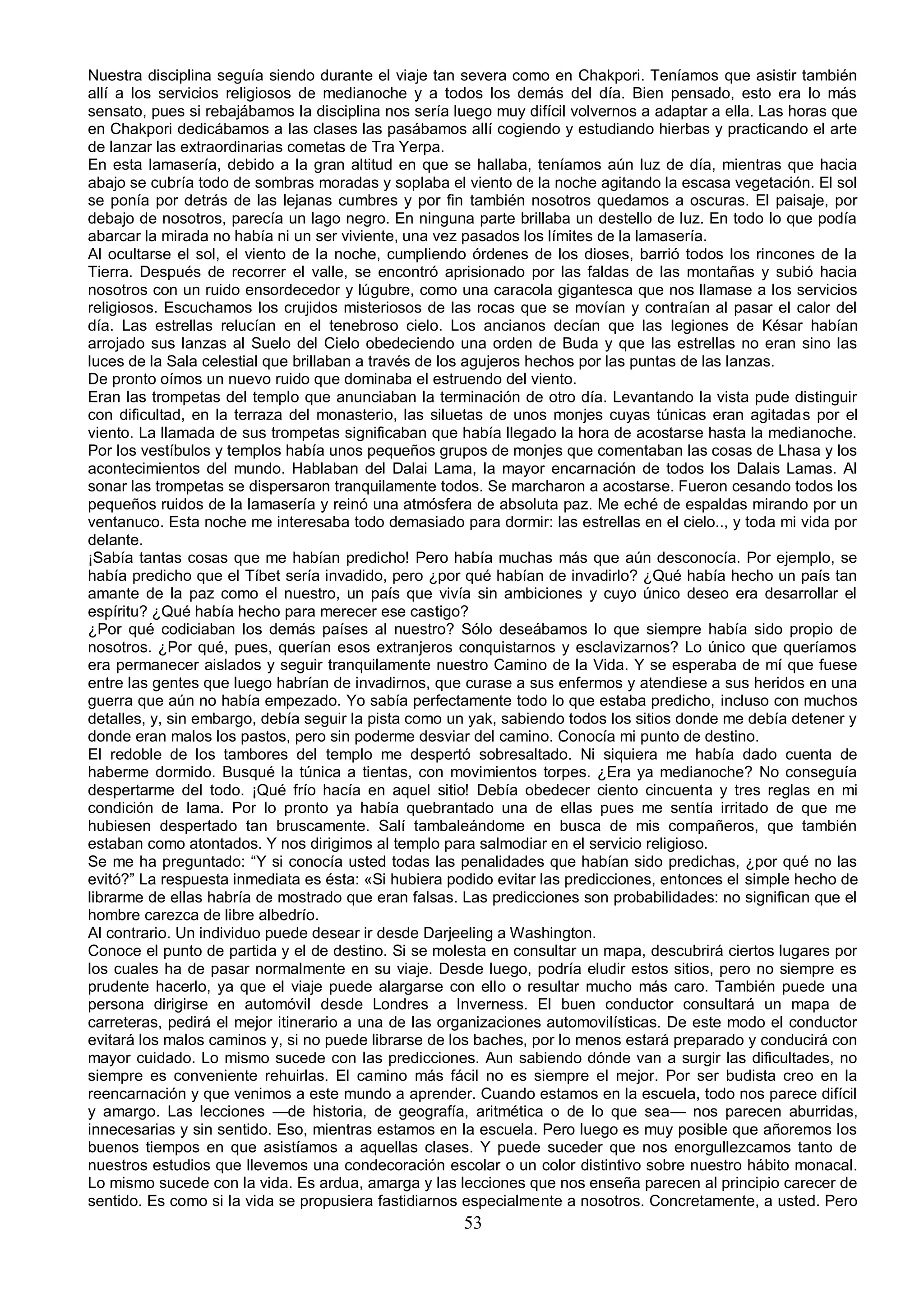 Nuestra disciplina seguía siendo durante el viaje tan severa como en Chakpori. Teníamos que asistir también
allí a los servicios religiosos de medianoche y a todos los demás del día. Bien pensado, esto era lo más
sensato, pues si rebajábamos la disciplina nos sería luego muy difícil volvernos a adaptar a ella. Las horas que
en Chakpori dedicábamos a las clases las pasábamos allí cogiendo y estudiando hierbas y practicando el arte
de lanzar las extraordinarias cometas de Tra Yerpa.
En esta lamasería, debido a la gran altitud en que se hallaba, teníamos aún luz de día, mientras que hacia
abajo se cubría todo de sombras moradas y soplaba el viento de la noche agitando la escasa vegetación. El sol
se ponía por detrás de las lejanas cumbres y por fin también nosotros quedamos a oscuras. El paisaje, por
debajo de nosotros, parecía un lago negro. En ninguna parte brillaba un destello de luz. En todo lo que podía
abarcar la mirada no había ni un ser viviente, una vez pasados los límites de la lamasería.
Al ocultarse el sol, el viento de la noche, cumpliendo órdenes de los dioses, barrió todos los rincones de la
Tierra. Después de recorrer el valle, se encontró aprisionado por las faldas de las montañas y subió hacia
nosotros con un ruido ensordecedor y lúgubre, como una caracola gigantesca que nos llamase a los servicios
religiosos. Escuchamos los crujidos misteriosos de las rocas que se movían y contraían al pasar el calor del
día. Las estrellas relucían en el tenebroso cielo. Los ancianos decían que las legiones de Késar habían
arrojado sus lanzas al Suelo del Cielo obedeciendo una orden de Buda y que las estrellas no eran sino las
luces de la Sala celestial que brillaban a través de los agujeros hechos por las puntas de las lanzas.
De pronto oímos un nuevo ruido que dominaba el estruendo del viento.
Eran las trompetas del templo que anunciaban la terminación de otro día. Levantando la vista pude distinguir
con dificultad, en la terraza del monasterio, las siluetas de unos monjes cuyas túnicas eran agitadas por el
viento. La llamada de sus trompetas significaban que había llegado la hora de acostarse hasta la medianoche.
Por los vestíbulos y templos había unos pequeños grupos de monjes que comentaban las cosas de Lhasa y los
acontecimientos del mundo. Hablaban del Dalai Lama, la mayor encarnación de todos los Dalais Lamas. Al
sonar las trompetas se dispersaron tranquilamente todos. Se marcharon a acostarse. Fueron cesando todos los
pequeños ruidos de la lamasería y reinó una atmósfera de absoluta paz. Me eché de espaldas mirando por un
ventanuco. Esta noche me interesaba todo demasiado para dormir: las estrellas en el cielo.., y toda mi vida por
delante.
¡Sabía tantas cosas que me habían predicho! Pero había muchas más que aún desconocía. Por ejemplo, se
había predicho que el Tíbet sería invadido, pero ¿por qué habían de invadirlo? ¿Qué había hecho un país tan
amante de la paz como el nuestro, un país que vivía sin ambiciones y cuyo único deseo era desarrollar el
espíritu? ¿Qué había hecho para merecer ese castigo?
¿Por qué codiciaban los demás países al nuestro? Sólo deseábamos lo que siempre había sido propio de
nosotros. ¿Por qué, pues, querían esos extranjeros conquistarnos y esclavizarnos? Lo único que queríamos
era permanecer aislados y seguir tranquilamente nuestro Camino de la Vida. Y se esperaba de mí que fuese
entre las gentes que luego habrían de invadirnos, que curase a sus enfermos y atendiese a sus heridos en una
guerra que aún no había empezado. Yo sabía perfectamente todo lo que estaba predicho, incluso con muchos
detalles, y, sin embargo, debía seguir la pista como un yak, sabiendo todos los sitios donde me debía detener y
donde eran malos los pastos, pero sin poderme desviar del camino. Conocía mi punto de destino.
El redoble de los tambores del templo me despertó sobresaltado. Ni siquiera me había dado cuenta de
haberme dormido. Busqué la túnica a tientas, con movimientos torpes. ¿Era ya medianoche? No conseguía
despertarme del todo. ¡Qué frío hacía en aquel sitio! Debía obedecer ciento cincuenta y tres reglas en mi
condición de lama. Por lo pronto ya había quebrantado una de ellas pues me sentía irritado de que me
hubiesen despertado tan bruscamente. Salí tambaleándome en busca de mis compañeros, que también
estaban como atontados. Y nos dirigimos al templo para salmodiar en el servicio religioso.
Se me ha preguntado: “Y si conocía usted todas las penalidades que habían sido predichas, ¿por qué no las
evitó?” La respuesta inmediata es ésta: «Si hubiera podido evitar las predicciones, entonces el simple hecho de
librarme de ellas habría de mostrado que eran falsas. Las predicciones son probabilidades: no significan que el
hombre carezca de libre albedrío.
Al contrario. Un individuo puede desear ir desde Darjeeling a Washington.
Conoce el punto de partida y el de destino. Si se molesta en consultar un mapa, descubrirá ciertos lugares por
los cuales ha de pasar normalmente en su viaje. Desde luego, podría eludir estos sitios, pero no siempre es
prudente hacerlo, ya que el viaje puede alargarse con ello o resultar mucho más caro. También puede una
persona dirigirse en automóvil desde Londres a Inverness. El buen conductor consultará un mapa de
carreteras, pedirá el mejor itinerario a una de las organizaciones automovilísticas. De este modo el conductor
evitará los malos caminos y, si no puede librarse de los baches, por lo menos estará preparado y conducirá con
mayor cuidado. Lo mismo sucede con las predicciones. Aun sabiendo dónde van a surgir las dificultades, no
siempre es conveniente rehuirlas. El camino más fácil no es siempre el mejor. Por ser budista creo en la
reencarnación y que venimos a este mundo a aprender. Cuando estamos en la escuela, todo nos parece difícil
y amargo. Las lecciones —de historia, de geografía, aritmética o de lo que sea— nos parecen aburridas,
innecesarias y sin sentido. Eso, mientras estamos en la escuela. Pero luego es muy posible que añoremos los
buenos tiempos en que asistíamos a aquellas clases. Y puede suceder que nos enorgullezcamos tanto de
nuestros estudios que llevemos una condecoración escolar o un color distintivo sobre nuestro hábito monacal.
Lo mismo sucede con la vida. Es ardua, amarga y las lecciones que nos enseña parecen al principio carecer de
sentido. Es como si la vida se propusiera fastidiarnos especialmente a nosotros. Concretamente, a usted. Pero
                                                      53
 