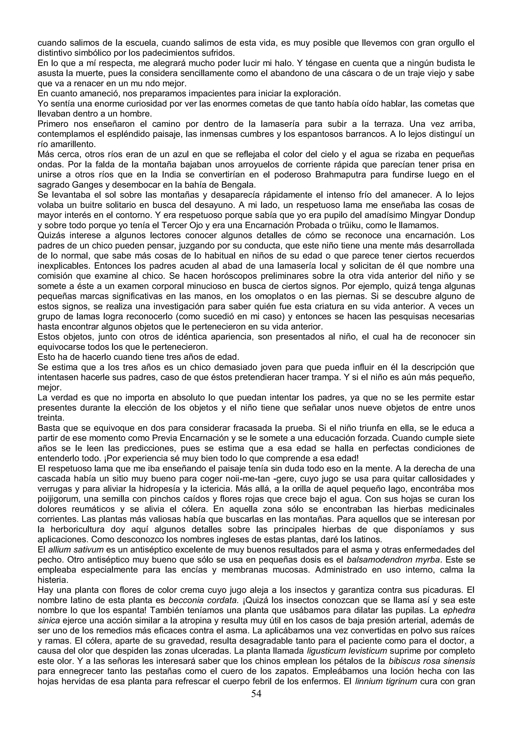 cuando salimos de la escuela, cuando salimos de esta vida, es muy posible que llevemos con gran orgullo el
distintivo simbólico por los padecimientos sufridos.
En lo que a mí respecta, me alegrará mucho poder lucir mi halo. Y téngase en cuenta que a ningún budista le
asusta la muerte, pues la considera sencillamente como el abandono de una cáscara o de un traje viejo y sabe
que va a renacer en un mu ndo mejor.
En cuanto amaneció, nos preparamos impacientes para iniciar la exploración.
Yo sentía una enorme curiosidad por ver las enormes cometas de que tanto había oído hablar, las cometas que
llevaban dentro a un hombre.
Primero nos enseñaron el camino por dentro de la lamasería para subir a la terraza. Una vez arriba,
contemplamos el espléndido paisaje, las inmensas cumbres y los espantosos barrancos. A lo lejos distinguí un
río amarillento.
Más cerca, otros ríos eran de un azul en que se reflejaba el color del cielo y el agua se rizaba en pequeñas
ondas. Por la falda de la montaña bajaban unos arroyuelos de corriente rápida que parecían tener prisa en
unirse a otros ríos que en la India se convertirían en el poderoso Brahmaputra para fundirse luego en el
sagrado Ganges y desembocar en la bahía de Bengala.
Se levantaba el sol sobre las montañas y desaparecía rápidamente el intenso frío del amanecer. A lo lejos
volaba un buitre solitario en busca del desayuno. A mi lado, un respetuoso lama me enseñaba las cosas de
mayor interés en el contorno. Y era respetuoso porque sabía que yo era pupilo del amadísimo Mingyar Dondup
y sobre todo porque yo tenía el Tercer Ojo y era una Encarnación Probada o trüiku, como le llamamos.
Quizás interese a algunos lectores conocer algunos detalles de cómo se reconoce una encarnación. Los
padres de un chico pueden pensar, juzgando por su conducta, que este niño tiene una mente más desarrollada
de lo normal, que sabe más cosas de lo habitual en niños de su edad o que parece tener ciertos recuerdos
inexplicables. Entonces los padres acuden al abad de una lamasería local y solicitan de él que nombre una
comisión que examine al chico. Se hacen horóscopos preliminares sobre la otra vida anterior del niño y se
somete a éste a un examen corporal minucioso en busca de ciertos signos. Por ejemplo, quizá tenga algunas
pequeñas marcas significativas en las manos, en los omoplatos o en las piernas. Si se descubre alguno de
estos signos, se realiza una investigación para saber quién fue esta criatura en su vida anterior. A veces un
grupo de lamas logra reconocerlo (como sucedió en mi caso) y entonces se hacen las pesquisas necesarias
hasta encontrar algunos objetos que le pertenecieron en su vida anterior.
Estos objetos, junto con otros de idéntica apariencia, son presentados al niño, el cual ha de reconocer sin
equivocarse todos los que le pertenecieron.
Esto ha de hacerlo cuando tiene tres años de edad.
Se estima que a los tres años es un chico demasiado joven para que pueda influir en él la descripción que
intentasen hacerle sus padres, caso de que éstos pretendieran hacer trampa. Y si el niño es aún más pequeño,
mejor.
La verdad es que no importa en absoluto lo que puedan intentar los padres, ya que no se les permite estar
presentes durante la elección de los objetos y el niño tiene que señalar unos nueve objetos de entre unos
treinta.
Basta que se equivoque en dos para considerar fracasada la prueba. Si el niño triunfa en ella, se le educa a
partir de ese momento como Previa Encarnación y se le somete a una educación forzada. Cuando cumple siete
años se le leen las predicciones, pues se estima que a esa edad se halla en perfectas condiciones de
entenderlo todo. ¡Por experiencia sé muy bien todo lo que comprende a esa edad!
El respetuoso lama que me iba enseñando el paisaje tenía sin duda todo eso en la mente. A la derecha de una
cascada había un sitio muy bueno para coger noii-me-tan -gere, cuyo jugo se usa para quitar callosidades y
verrugas y para aliviar la hidropesía y la ictericia. Más allá, a la orilla de aquel pequeño lago, encontrába mos
poijigorum, una semilla con pinchos caídos y flores rojas que crece bajo el agua. Con sus hojas se curan los
dolores reumáticos y se alivia el cólera. En aquella zona sólo se encontraban las hierbas medicinales
corrientes. Las plantas más valiosas había que buscarlas en las montañas. Para aquellos que se interesan por
la herboricultura doy aquí algunos detalles sobre las principales hierbas de que disponíamos y sus
aplicaciones. Como desconozco los nombres ingleses de estas plantas, daré los latinos.
El allium sativum es un antiséptico excelente de muy buenos resultados para el asma y otras enfermedades del
pecho. Otro antiséptico muy bueno que sólo se usa en pequeñas dosis es el balsamodendron myrba. Este se
empleaba especialmente para las encías y membranas mucosas. Administrado en uso interno, calma la
histeria.
Hay una planta con flores de color crema cuyo jugo aleja a los insectos y garantiza contra sus picaduras. El
nombre latino de esta planta es becconia cordata. ¡Quizá los insectos conozcan que se llama así y sea este
nombre lo que los espanta! También teníamos una planta que usábamos para dilatar las pupilas. La ephedra
sinica ejerce una acción similar a la atropina y resulta muy útil en los casos de baja presión arterial, además de
ser uno de los remedios más eficaces contra el asma. La aplicábamos una vez convertidas en polvo sus raíces
y ramas. El cólera, aparte de su gravedad, resulta desagradable tanto para el paciente como para el doctor, a
causa del olor que despiden las zonas ulceradas. La planta llamada ligusticum levisticum suprime por completo
este olor. Y a las señoras les interesará saber que los chinos emplean los pétalos de la bibiscus rosa sinensis
para ennegrecer tanto las pestañas como el cuero de los zapatos. Empleábamos una loción hecha con las
hojas hervidas de esa planta para refrescar el cuerpo febril de los enfermos. El linnium tigrinum cura con gran
                                                       54
 