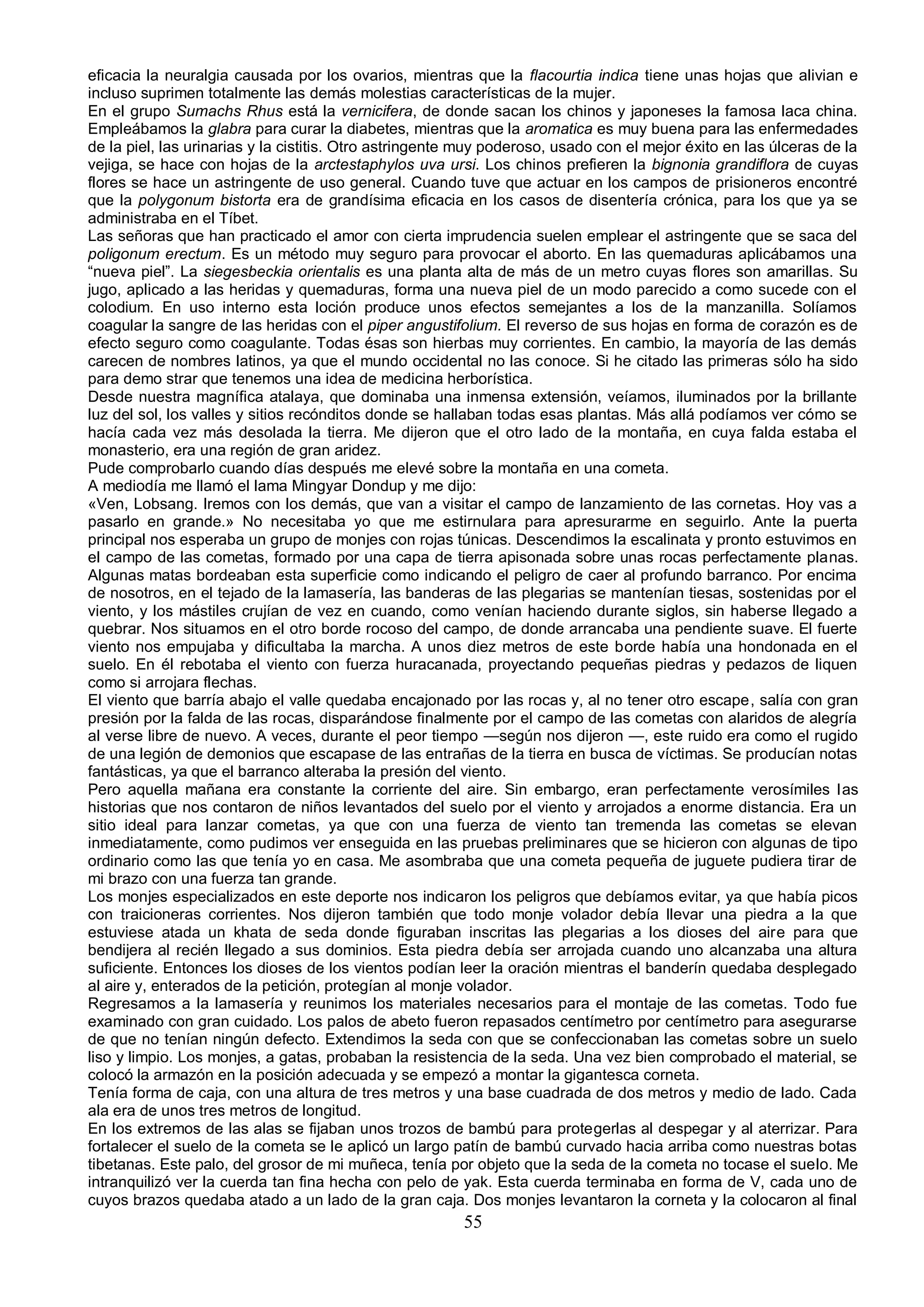 eficacia la neuralgia causada por los ovarios, mientras que la flacourtia indica tiene unas hojas que alivian e
incluso suprimen totalmente las demás molestias características de la mujer.
En el grupo Sumachs Rhus está la vernicifera, de donde sacan los chinos y japoneses la famosa laca china.
Empleábamos la glabra para curar la diabetes, mientras que la aromatica es muy buena para las enfermedades
de la piel, las urinarias y la cistitis. Otro astringente muy poderoso, usado con el mejor éxito en las úlceras de la
vejiga, se hace con hojas de la arctestaphylos uva ursi. Los chinos prefieren la bignonia grandiflora de cuyas
flores se hace un astringente de uso general. Cuando tuve que actuar en los campos de prisioneros encontré
que la polygonum bistorta era de grandísima eficacia en los casos de disentería crónica, para los que ya se
administraba en el Tíbet.
Las señoras que han practicado el amor con cierta imprudencia suelen emplear el astringente que se saca del
poligonum erectum. Es un método muy seguro para provocar el aborto. En las quemaduras aplicábamos una
“nueva piel”. La siegesbeckia orientalis es una planta alta de más de un metro cuyas flores son amarillas. Su
jugo, aplicado a las heridas y quemaduras, forma una nueva piel de un modo parecido a como sucede con el
colodium. En uso interno esta loción produce unos efectos semejantes a los de la manzanilla. Solíamos
coagular la sangre de las heridas con el piper angustifolium. El reverso de sus hojas en forma de corazón es de
efecto seguro como coagulante. Todas ésas son hierbas muy corrientes. En cambio, la mayoría de las demás
carecen de nombres latinos, ya que el mundo occidental no las conoce. Si he citado las primeras sólo ha sido
para demo strar que tenemos una idea de medicina herborística.
Desde nuestra magnífica atalaya, que dominaba una inmensa extensión, veíamos, iluminados por la brillante
luz del sol, los valles y sitios recónditos donde se hallaban todas esas plantas. Más allá podíamos ver cómo se
hacía cada vez más desolada la tierra. Me dijeron que el otro lado de la montaña, en cuya falda estaba el
monasterio, era una región de gran aridez.
Pude comprobarlo cuando días después me elevé sobre la montaña en una cometa.
A mediodía me llamó el lama Mingyar Dondup y me dijo:
«Ven, Lobsang. Iremos con los demás, que van a visitar el campo de lanzamiento de las cornetas. Hoy vas a
pasarlo en grande.» No necesitaba yo que me estirnulara para apresurarme en seguirlo. Ante la puerta
principal nos esperaba un grupo de monjes con rojas túnicas. Descendimos la escalinata y pronto estuvimos en
el campo de las cometas, formado por una capa de tierra apisonada sobre unas rocas perfectamente planas.
Algunas matas bordeaban esta superficie como indicando el peligro de caer al profundo barranco. Por encima
de nosotros, en el tejado de la lamasería, las banderas de las plegarias se mantenían tiesas, sostenidas por el
viento, y los mástiles crujían de vez en cuando, como venían haciendo durante siglos, sin haberse llegado a
quebrar. Nos situamos en el otro borde rocoso del campo, de donde arrancaba una pendiente suave. El fuerte
viento nos empujaba y dificultaba la marcha. A unos diez metros de este borde había una hondonada en el
suelo. En él rebotaba el viento con fuerza huracanada, proyectando pequeñas piedras y pedazos de liquen
como si arrojara flechas.
El viento que barría abajo el valle quedaba encajonado por las rocas y, al no tener otro escape, salía con gran
presión por la falda de las rocas, disparándose finalmente por el campo de las cometas con alaridos de alegría
al verse libre de nuevo. A veces, durante el peor tiempo —según nos dijeron —, este ruido era como el rugido
de una legión de demonios que escapase de las entrañas de la tierra en busca de víctimas. Se producían notas
fantásticas, ya que el barranco alteraba la presión del viento.
Pero aquella mañana era constante la corriente del aire. Sin embargo, eran perfectamente verosímiles l as
historias que nos contaron de niños levantados del suelo por el viento y arrojados a enorme distancia. Era un
sitio ideal para lanzar cometas, ya que con una fuerza de viento tan tremenda las cometas se elevan
inmediatamente, como pudimos ver enseguida en las pruebas preliminares que se hicieron con algunas de tipo
ordinario como las que tenía yo en casa. Me asombraba que una cometa pequeña de juguete pudiera tirar de
mi brazo con una fuerza tan grande.
Los monjes especializados en este deporte nos indicaron los peligros que debíamos evitar, ya que había picos
con traicioneras corrientes. Nos dijeron también que todo monje volador debía llevar una piedra a la que
estuviese atada un khata de seda donde figuraban inscritas las plegarias a los dioses del aire para que
bendijera al recién llegado a sus dominios. Esta piedra debía ser arrojada cuando uno alcanzaba una altura
suficiente. Entonces los dioses de los vientos podían leer la oración mientras el banderín quedaba desplegado
al aire y, enterados de la petición, protegían al monje volador.
Regresamos a la lamasería y reunimos los materiales necesarios para el montaje de las cometas. Todo fue
examinado con gran cuidado. Los palos de abeto fueron repasados centímetro por centímetro para asegurarse
de que no tenían ningún defecto. Extendimos la seda con que se confeccionaban las cometas sobre un suelo
liso y limpio. Los monjes, a gatas, probaban la resistencia de la seda. Una vez bien comprobado el material, se
colocó la armazón en la posición adecuada y se empezó a montar la gigantesca corneta.
Tenía forma de caja, con una altura de tres metros y una base cuadrada de dos metros y medio de lado. Cada
ala era de unos tres metros de longitud.
En los extremos de las alas se fijaban unos trozos de bambú para protegerlas al despegar y al aterrizar. Para
fortalecer el suelo de la cometa se le aplicó un largo patín de bambú curvado hacia arriba como nuestras botas
tibetanas. Este palo, del grosor de mi muñeca, tenía por objeto que la seda de la cometa no tocase el suelo. Me
intranquilizó ver la cuerda tan fina hecha con pelo de yak. Esta cuerda terminaba en forma de V, cada uno de
cuyos brazos quedaba atado a un lado de la gran caja. Dos monjes levantaron la corneta y la colocaron al final
                                                         55
 
