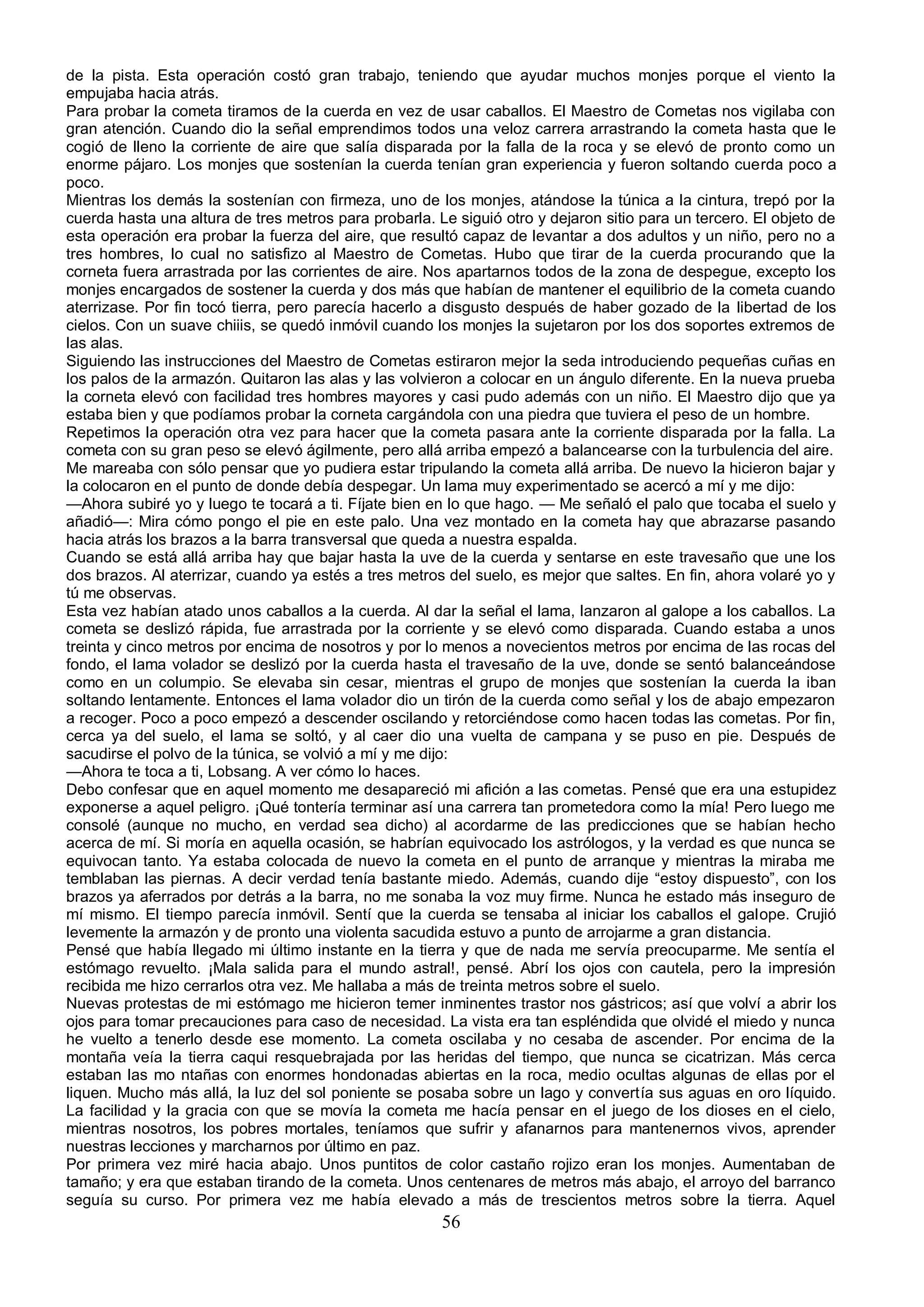 de la pista. Esta operación costó gran trabajo, teniendo que ayudar muchos monjes porque el viento la
empujaba hacia atrás.
Para probar la cometa tiramos de la cuerda en vez de usar caballos. El Maestro de Cometas nos vigilaba con
gran atención. Cuando dio la señal emprendimos todos una veloz carrera arrastrando la cometa hasta que le
cogió de lleno la corriente de aire que salía disparada por la falla de la roca y se elevó de pronto como un
enorme pájaro. Los monjes que sostenían la cuerda tenían gran experiencia y fueron soltando cuerda poco a
poco.
Mientras los demás la sostenían con firmeza, uno de los monjes, atándose la túnica a la cintura, trepó por la
cuerda hasta una altura de tres metros para probarla. Le siguió otro y dejaron sitio para un tercero. El objeto de
esta operación era probar la fuerza del aire, que resultó capaz de levantar a dos adultos y un niño, pero no a
tres hombres, lo cual no satisfizo al Maestro de Cometas. Hubo que tirar de la cuerda procurando que la
corneta fuera arrastrada por las corrientes de aire. Nos apartarnos todos de la zona de despegue, excepto los
monjes encargados de sostener la cuerda y dos más que habían de mantener el equilibrio de la cometa cuando
aterrizase. Por fin tocó tierra, pero parecía hacerlo a disgusto después de haber gozado de la libertad de los
cielos. Con un suave chiiis, se quedó inmóvil cuando los monjes la sujetaron por los dos soportes extremos de
las alas.
Siguiendo las instrucciones del Maestro de Cometas estiraron mejor la seda introduciendo pequeñas cuñas en
los palos de la armazón. Quitaron las alas y las volvieron a colocar en un ángulo diferente. En la nueva prueba
la corneta elevó con facilidad tres hombres mayores y casi pudo además con un niño. El Maestro dijo que ya
estaba bien y que podíamos probar la corneta cargándola con una piedra que tuviera el peso de un hombre.
Repetimos la operación otra vez para hacer que la cometa pasara ante la corriente disparada por la falla. La
cometa con su gran peso se elevó ágilmente, pero allá arriba empezó a balancearse con la turbulencia del aire.
Me mareaba con sólo pensar que yo pudiera estar tripulando la cometa allá arriba. De nuevo la hicieron bajar y
la colocaron en el punto de donde debía despegar. Un lama muy experimentado se acercó a mí y me dijo:
—Ahora subiré yo y luego te tocará a ti. Fíjate bien en lo que hago. — Me señaló el palo que tocaba el suelo y
añadió—: Mira cómo pongo el pie en este palo. Una vez montado en la cometa hay que abrazarse pasando
hacia atrás los brazos a la barra transversal que queda a nuestra espalda.
Cuando se está allá arriba hay que bajar hasta la uve de la cuerda y sentarse en este travesaño que une los
dos brazos. Al aterrizar, cuando ya estés a tres metros del suelo, es mejor que saltes. En fin, ahora volaré yo y
tú me observas.
Esta vez habían atado unos caballos a la cuerda. Al dar la señal el lama, lanzaron al galope a los caballos. La
cometa se deslizó rápida, fue arrastrada por la corriente y se elevó como disparada. Cuando estaba a unos
treinta y cinco metros por encima de nosotros y por lo menos a novecientos metros por encima de las rocas del
fondo, el lama volador se deslizó por la cuerda hasta el travesaño de la uve, donde se sentó balanceándose
como en un columpio. Se elevaba sin cesar, mientras el grupo de monjes que sostenían la cuerda la iban
soltando lentamente. Entonces el lama volador dio un tirón de la cuerda como señal y los de abajo empezaron
a recoger. Poco a poco empezó a descender oscilando y retorciéndose como hacen todas las cometas. Por fin,
cerca ya del suelo, el lama se soltó, y al caer dio una vuelta de campana y se puso en pie. Después de
sacudirse el polvo de la túnica, se volvió a mí y me dijo:
—Ahora te toca a ti, Lobsang. A ver cómo lo haces.
Debo confesar que en aquel momento me desapareció mi afición a las cometas. Pensé que era una estupidez
exponerse a aquel peligro. ¡Qué tontería terminar así una carrera tan prometedora como la mía! Pero luego me
consolé (aunque no mucho, en verdad sea dicho) al acordarme de las predicciones que se habían hecho
acerca de mí. Si moría en aquella ocasión, se habrían equivocado los astrólogos, y la verdad es que nunca se
equivocan tanto. Ya estaba colocada de nuevo la cometa en el punto de arranque y mientras la miraba me
temblaban las piernas. A decir verdad tenía bastante miedo. Además, cuando dije “estoy dispuesto”, con los
brazos ya aferrados por detrás a la barra, no me sonaba la voz muy firme. Nunca he estado más inseguro de
mí mismo. El tiempo parecía inmóvil. Sentí que la cuerda se tensaba al iniciar los caballos el galope. Crujió
levemente la armazón y de pronto una violenta sacudida estuvo a punto de arrojarme a gran distancia.
Pensé que había llegado mi último instante en la tierra y que de nada me servía preocuparme. Me sentía el
estómago revuelto. ¡Mala salida para el mundo astral!, pensé. Abrí los ojos con cautela, pero la impresión
recibida me hizo cerrarlos otra vez. Me hallaba a más de treinta metros sobre el suelo.
Nuevas protestas de mi estómago me hicieron temer inminentes trastor nos gástricos; así que volví a abrir los
ojos para tomar precauciones para caso de necesidad. La vista era tan espléndida que olvidé el miedo y nunca
he vuelto a tenerlo desde ese momento. La cometa oscilaba y no cesaba de ascender. Por encima de la
montaña veía la tierra caqui resquebrajada por las heridas del tiempo, que nunca se cicatrizan. Más cerca
estaban las mo ntañas con enormes hondonadas abiertas en la roca, medio ocultas algunas de ellas por el
liquen. Mucho más allá, la luz del sol poniente se posaba sobre un lago y convertía sus aguas en oro líquido.
La facilidad y la gracia con que se movía la cometa me hacía pensar en el juego de los dioses en el cielo,
mientras nosotros, los pobres mortales, teníamos que sufrir y afanarnos para mantenernos vivos, aprender
nuestras lecciones y marcharnos por último en paz.
Por primera vez miré hacia abajo. Unos puntitos de color castaño rojizo eran los monjes. Aumentaban de
tamaño; y era que estaban tirando de la cometa. Unos centenares de metros más abajo, el arroyo del barranco
seguía su curso. Por primera vez me había elevado a más de trescientos metros sobre la tierra. Aquel
                                                       56
 