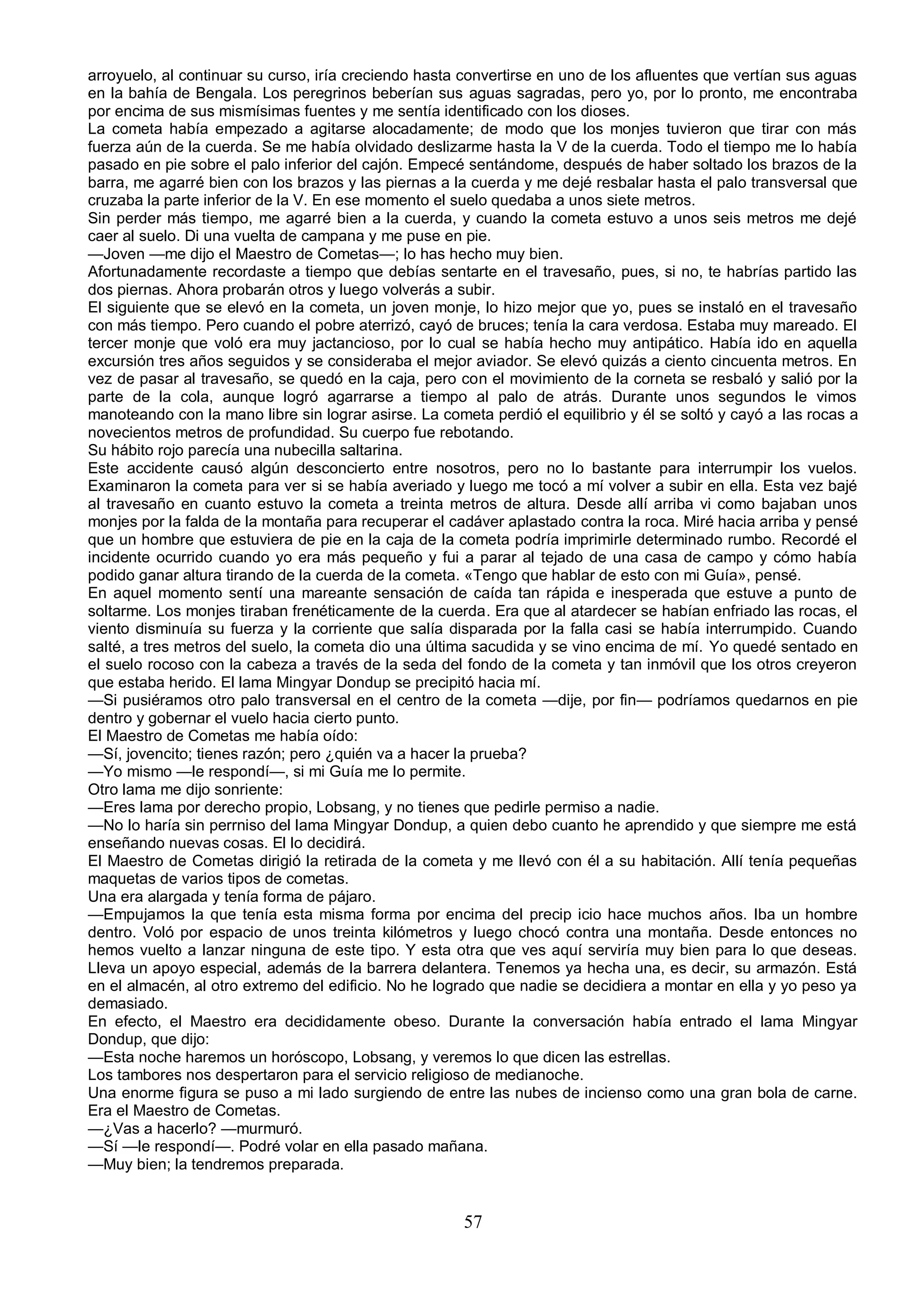 arroyuelo, al continuar su curso, iría creciendo hasta convertirse en uno de los afluentes que vertían sus aguas
en la bahía de Bengala. Los peregrinos beberían sus aguas sagradas, pero yo, por lo pronto, me encontraba
por encima de sus mismísimas fuentes y me sentía identificado con los dioses.
La cometa había empezado a agitarse alocadamente; de modo que los monjes tuvieron que tirar con más
fuerza aún de la cuerda. Se me había olvidado deslizarme hasta la V de la cuerda. Todo el tiempo me lo había
pasado en pie sobre el palo inferior del cajón. Empecé sentándome, después de haber soltado los brazos de la
barra, me agarré bien con los brazos y las piernas a la cuerda y me dejé resbalar hasta el palo transversal que
cruzaba la parte inferior de la V. En ese momento el suelo quedaba a unos siete metros.
Sin perder más tiempo, me agarré bien a la cuerda, y cuando la cometa estuvo a unos seis metros me dejé
caer al suelo. Di una vuelta de campana y me puse en pie.
—Joven —me dijo el Maestro de Cometas—; lo has hecho muy bien.
Afortunadamente recordaste a tiempo que debías sentarte en el travesaño, pues, si no, te habrías partido las
dos piernas. Ahora probarán otros y luego volverás a subir.
El siguiente que se elevó en la cometa, un joven monje, lo hizo mejor que yo, pues se instaló en el travesaño
con más tiempo. Pero cuando el pobre aterrizó, cayó de bruces; tenía la cara verdosa. Estaba muy mareado. El
tercer monje que voló era muy jactancioso, por lo cual se había hecho muy antipático. Había ido en aquella
excursión tres años seguidos y se consideraba el mejor aviador. Se elevó quizás a ciento cincuenta metros. En
vez de pasar al travesaño, se quedó en la caja, pero con el movimiento de la corneta se resbaló y salió por la
parte de la cola, aunque logró agarrarse a tiempo al palo de atrás. Durante unos segundos le vimos
manoteando con la mano libre sin lograr asirse. La cometa perdió el equilibrio y él se soltó y cayó a las rocas a
novecientos metros de profundidad. Su cuerpo fue rebotando.
Su hábito rojo parecía una nubecilla saltarina.
Este accidente causó algún desconcierto entre nosotros, pero no lo bastante para interrumpir los vuelos.
Examinaron la cometa para ver si se había averiado y luego me tocó a mí volver a subir en ella. Esta vez bajé
al travesaño en cuanto estuvo la cometa a treinta metros de altura. Desde allí arriba vi como bajaban unos
monjes por la falda de la montaña para recuperar el cadáver aplastado contra la roca. Miré hacia arriba y pensé
que un hombre que estuviera de pie en la caja de la cometa podría imprimirle determinado rumbo. Recordé el
incidente ocurrido cuando yo era más pequeño y fui a parar al tejado de una casa de campo y cómo había
podido ganar altura tirando de la cuerda de la cometa. «Tengo que hablar de esto con mi Guía», pensé.
En aquel momento sentí una mareante sensación de caída tan rápida e inesperada que estuve a punto de
soltarme. Los monjes tiraban frenéticamente de la cuerda. Era que al atardecer se habían enfriado las rocas, el
viento disminuía su fuerza y la corriente que salía disparada por la falla casi se había interrumpido. Cuando
salté, a tres metros del suelo, la cometa dio una última sacudida y se vino encima de mí. Yo quedé sentado en
el suelo rocoso con la cabeza a través de la seda del fondo de la cometa y tan inmóvil que los otros creyeron
que estaba herido. El lama Mingyar Dondup se precipitó hacia mí.
—Si pusiéramos otro palo transversal en el centro de la cometa —dije, por fin— podríamos quedarnos en pie
dentro y gobernar el vuelo hacia cierto punto.
El Maestro de Cometas me había oído:
—Sí, jovencito; tienes razón; pero ¿quién va a hacer la prueba?
—Yo mismo —le respondí—, si mi Guía me lo permite.
Otro lama me dijo sonriente:
—Eres lama por derecho propio, Lobsang, y no tienes que pedirle permiso a nadie.
—No lo haría sin perrniso del lama Mingyar Dondup, a quien debo cuanto he aprendido y que siempre me está
enseñando nuevas cosas. El lo decidirá.
El Maestro de Cometas dirigió la retirada de la cometa y me llevó con él a su habitación. Allí tenía pequeñas
maquetas de varios tipos de cometas.
Una era alargada y tenía forma de pájaro.
—Empujamos la que tenía esta misma forma por encima del precip icio hace muchos años. Iba un hombre
dentro. Voló por espacio de unos treinta kilómetros y luego chocó contra una montaña. Desde entonces no
hemos vuelto a lanzar ninguna de este tipo. Y esta otra que ves aquí serviría muy bien para lo que deseas.
Lleva un apoyo especial, además de la barrera delantera. Tenemos ya hecha una, es decir, su armazón. Está
en el almacén, al otro extremo del edificio. No he logrado que nadie se decidiera a montar en ella y yo peso ya
demasiado.
En efecto, el Maestro era decididamente obeso. Durante la conversación había entrado el lama Mingyar
Dondup, que dijo:
—Esta noche haremos un horóscopo, Lobsang, y veremos lo que dicen las estrellas.
Los tambores nos despertaron para el servicio religioso de medianoche.
Una enorme figura se puso a mi lado surgiendo de entre las nubes de incienso como una gran bola de carne.
Era el Maestro de Cometas.
—¿Vas a hacerlo? —murmuró.
—Sí —le respondí—. Podré volar en ella pasado mañana.
—Muy bien; la tendremos preparada.


                                                       57
 