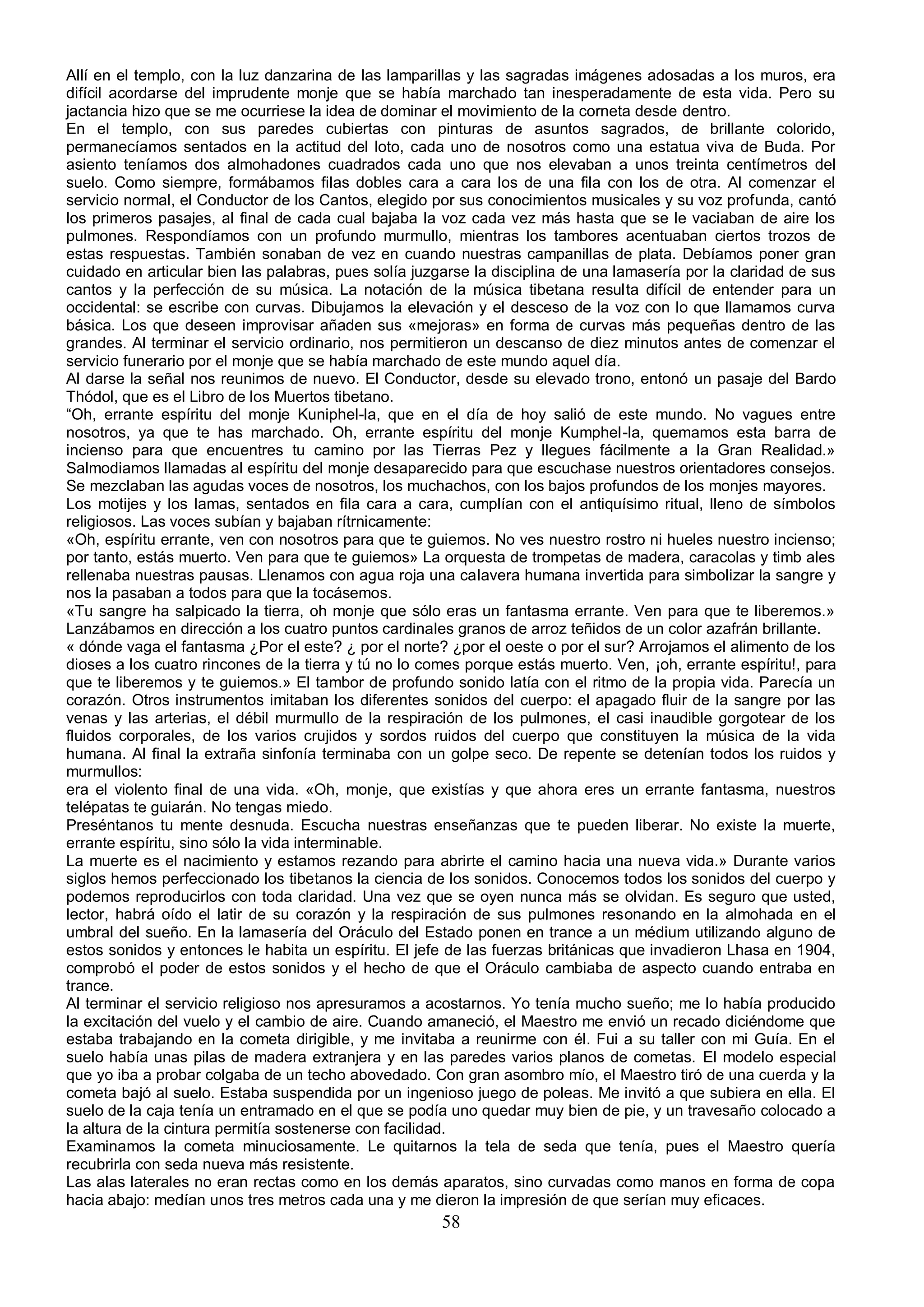 Allí en el templo, con la luz danzarina de las lamparillas y las sagradas imágenes adosadas a los muros, era
difícil acordarse del imprudente monje que se había marchado tan inesperadamente de esta vida. Pero su
jactancia hizo que se me ocurriese la idea de dominar el movimiento de la corneta desde dentro.
En el templo, con sus paredes cubiertas con pinturas de asuntos sagrados, de brillante colorido,
permanecíamos sentados en la actitud del loto, cada uno de nosotros como una estatua viva de Buda. Por
asiento teníamos dos almohadones cuadrados cada uno que nos elevaban a unos treinta centímetros del
suelo. Como siempre, formábamos filas dobles cara a cara los de una fila con los de otra. Al comenzar el
servicio normal, el Conductor de los Cantos, elegido por sus conocimientos musicales y su voz profunda, cantó
los primeros pasajes, al final de cada cual bajaba la voz cada vez más hasta que se le vaciaban de aire los
pulmones. Respondíamos con un profundo murmullo, mientras los tambores acentuaban ciertos trozos de
estas respuestas. También sonaban de vez en cuando nuestras campanillas de plata. Debíamos poner gran
cuidado en articular bien las palabras, pues solía juzgarse la disciplina de una lamasería por la claridad de sus
cantos y la perfección de su música. La notación de la música tibetana resulta difícil de entender para un
occidental: se escribe con curvas. Dibujamos la elevación y el desceso de la voz con lo que llamamos curva
básica. Los que deseen improvisar añaden sus «mejoras» en forma de curvas más pequeñas dentro de las
grandes. Al terminar el servicio ordinario, nos permitieron un descanso de diez minutos antes de comenzar el
servicio funerario por el monje que se había marchado de este mundo aquel día.
Al darse la señal nos reunimos de nuevo. El Conductor, desde su elevado trono, entonó un pasaje del Bardo
Thódol, que es el Libro de los Muertos tibetano.
“Oh, errante espíritu del monje Kuniphel-la, que en el día de hoy salió de este mundo. No vagues entre
nosotros, ya que te has marchado. Oh, errante espíritu del monje Kumphel-la, quemamos esta barra de
incienso para que encuentres tu camino por las Tierras Pez y llegues fácilmente a la Gran Realidad.»
Salmodiamos llamadas al espíritu del monje desaparecido para que escuchase nuestros orientadores consejos.
Se mezclaban las agudas voces de nosotros, los muchachos, con los bajos profundos de los monjes mayores.
Los motijes y los lamas, sentados en fila cara a cara, cumplían con el antiquísimo ritual, lleno de símbolos
religiosos. Las voces subían y bajaban rítrnicamente:
«Oh, espíritu errante, ven con nosotros para que te guiemos. No ves nuestro rostro ni hueles nuestro incienso;
por tanto, estás muerto. Ven para que te guiemos» La orquesta de trompetas de madera, caracolas y timb ales
rellenaba nuestras pausas. Llenamos con agua roja una calavera humana invertida para simbolizar la sangre y
nos la pasaban a todos para que la tocásemos.
«Tu sangre ha salpicado la tierra, oh monje que sólo eras un fantasma errante. Ven para que te liberemos.»
Lanzábamos en dirección a los cuatro puntos cardinales granos de arroz teñidos de un color azafrán brillante.
« dónde vaga el fantasma ¿Por el este? ¿ por el norte? ¿por el oeste o por el sur? Arrojamos el alimento de los
dioses a los cuatro rincones de la tierra y tú no lo comes porque estás muerto. Ven, ¡oh, errante espíritu!, para
que te liberemos y te guiemos.» El tambor de profundo sonido latía con el ritmo de la propia vida. Parecía un
corazón. Otros instrumentos imitaban los diferentes sonidos del cuerpo: el apagado fluir de la sangre por las
venas y las arterias, el débil murmullo de la respiración de los pulmones, el casi inaudible gorgotear de los
fluidos corporales, de los varios crujidos y sordos ruidos del cuerpo que constituyen la música de la vida
humana. Al final la extraña sinfonía terminaba con un golpe seco. De repente se detenían todos los ruidos y
murmullos:
era el violento final de una vida. «Oh, monje, que existías y que ahora eres un errante fantasma, nuestros
telépatas te guiarán. No tengas miedo.
Preséntanos tu mente desnuda. Escucha nuestras enseñanzas que te pueden liberar. No existe la muerte,
errante espíritu, sino sólo la vida interminable.
La muerte es el nacimiento y estamos rezando para abrirte el camino hacia una nueva vida.» Durante varios
siglos hemos perfeccionado los tibetanos la ciencia de los sonidos. Conocemos todos los sonidos del cuerpo y
podemos reproducirlos con toda claridad. Una vez que se oyen nunca más se olvidan. Es seguro que usted,
lector, habrá oído el latir de su corazón y la respiración de sus pulmones resonando en la almohada en el
umbral del sueño. En la lamasería del Oráculo del Estado ponen en trance a un médium utilizando alguno de
estos sonidos y entonces le habita un espíritu. El jefe de las fuerzas británicas que invadieron Lhasa en 1904,
comprobó el poder de estos sonidos y el hecho de que el Oráculo cambiaba de aspecto cuando entraba en
trance.
Al terminar el servicio religioso nos apresuramos a acostarnos. Yo tenía mucho sueño; me lo había producido
la excitación del vuelo y el cambio de aire. Cuando amaneció, el Maestro me envió un recado diciéndome que
estaba trabajando en la cometa dirigible, y me invitaba a reunirme con él. Fui a su taller con mi Guía. En el
suelo había unas pilas de madera extranjera y en las paredes varios planos de cometas. El modelo especial
que yo iba a probar colgaba de un techo abovedado. Con gran asombro mío, el Maestro tiró de una cuerda y la
cometa bajó al suelo. Estaba suspendida por un ingenioso juego de poleas. Me invitó a que subiera en ella. El
suelo de la caja tenía un entramado en el que se podía uno quedar muy bien de pie, y un travesaño colocado a
la altura de la cintura permitía sostenerse con facilidad.
Examinamos la cometa minuciosamente. Le quitarnos la tela de seda que tenía, pues el Maestro quería
recubrirla con seda nueva más resistente.
Las alas laterales no eran rectas como en los demás aparatos, sino curvadas como manos en forma de copa
hacia abajo: medían unos tres metros cada una y me dieron la impresión de que serían muy eficaces.
                                                       58
 