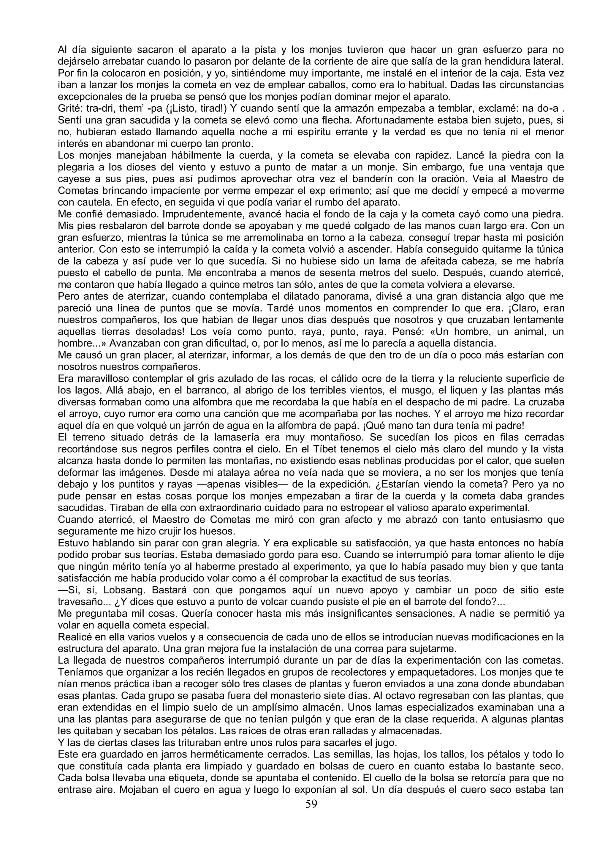 Al día siguiente sacaron el aparato a la pista y los monjes tuvieron que hacer un gran esfuerzo para no
dejárselo arrebatar cuando lo pasaron por delante de la corriente de aire que salía de la gran hendidura lateral.
Por fin la colocaron en posición, y yo, sintiéndome muy importante, me instalé en el interior de la caja. Esta vez
iban a lanzar los monjes la cometa en vez de emplear caballos, como era lo habitual. Dadas las circunstancias
excepcionales de la prueba se pensó que los monjes podían dominar mejor el aparato.
Grité: tra-dri, them’ -pa (¡Listo, tirad!) Y cuando sentí que la armazón empezaba a temblar, exclamé: na do-a .
Sentí una gran sacudida y la cometa se elevó como una flecha. Afortunadamente estaba bien sujeto, pues, si
no, hubieran estado llamando aquella noche a mi espíritu errante y la verdad es que no tenía ni el menor
interés en abandonar mi cuerpo tan pronto.
Los monjes manejaban hábilmente la cuerda, y la cometa se elevaba con rapidez. Lancé la piedra con la
plegaria a los dioses del viento y estuvo a punto de matar a un monje. Sin embargo, fue una ventaja que
cayese a sus pies, pues así pudimos aprovechar otra vez el banderín con la oración. Veía al Maestro de
Cometas brincando impaciente por verme empezar el exp erimento; así que me decidí y empecé a moverme
con cautela. En efecto, en seguida vi que podía variar el rumbo del aparato.
Me confié demasiado. Imprudentemente, avancé hacia el fondo de la caja y la cometa cayó como una piedra.
Mis pies resbalaron del barrote donde se apoyaban y me quedé colgado de las manos cuan largo era. Con un
gran esfuerzo, mientras la túnica se me arremolinaba en torno a la cabeza, conseguí trepar hasta mi posición
anterior. Con esto se interrumpió la caída y la cometa volvió a ascender. Había conseguido quitarme la túnica
de la cabeza y así pude ver lo que sucedía. Si no hubiese sido un lama de afeitada cabeza, se me habría
puesto el cabello de punta. Me encontraba a menos de sesenta metros del suelo. Después, cuando aterricé,
me contaron que había llegado a quince metros tan sólo, antes de que la cometa volviera a elevarse.
Pero antes de aterrizar, cuando contemplaba el dilatado panorama, divisé a una gran distancia algo que me
pareció una línea de puntos que se movía. Tardé unos momentos en comprender lo que era. ¡Claro, eran
nuestros compañeros, los que habían de llegar unos días después que nosotros y que cruzaban lentamente
aquellas tierras desoladas! Los veía como punto, raya, punto, raya. Pensé: «Un hombre, un animal, un
hombre...» Avanzaban con gran dificultad, o, por lo menos, así me lo parecía a aquella distancia.
Me causó un gran placer, al aterrizar, informar, a los demás de que den tro de un día o poco más estarían con
nosotros nuestros compañeros.
Era maravilloso contemplar el gris azulado de las rocas, el cálido ocre de la tierra y la reluciente superficie de
los lagos. Allá abajo, en el barranco, al abrigo de los terribles vientos, el musgo, el liquen y las plantas más
diversas formaban como una alfombra que me recordaba la que había en el despacho de mi padre. La cruzaba
el arroyo, cuyo rumor era como una canción que me acompañaba por las noches. Y el arroyo me hizo recordar
aquel día en que volqué un jarrón de agua en la alfombra de papá. ¡Qué mano tan dura tenía mi padre!
El terreno situado detrás de la lamasería era muy montañoso. Se sucedían los picos en filas cerradas
recortándose sus negros perfiles contra el cielo. En el Tíbet tenemos el cielo más claro del mundo y la vista
alcanza hasta donde lo permiten las montañas, no existiendo esas neblinas producidas por el calor, que suelen
deformar las imágenes. Desde mi atalaya aérea no veía nada que se moviera, a no ser los monjes que tenía
debajo y los puntitos y rayas —apenas visibles— de la expedición. ¿Estarían viendo la cometa? Pero ya no
pude pensar en estas cosas porque los monjes empezaban a tirar de la cuerda y la cometa daba grandes
sacudidas. Tiraban de ella con extraordinario cuidado para no estropear el valioso aparato experimental.
Cuando aterricé, el Maestro de Cometas me miró con gran afecto y me abrazó con tanto entusiasmo que
seguramente me hizo crujir los huesos.
Estuvo hablando sin parar con gran alegría. Y era explicable su satisfacción, ya que hasta entonces no había
podido probar sus teorías. Estaba demasiado gordo para eso. Cuando se interrumpió para tomar aliento le dije
que ningún mérito tenía yo al haberme prestado al experimento, ya que lo había pasado muy bien y que tanta
satisfacción me había producido volar como a él comprobar la exactitud de sus teorías.
—Sí, sí, Lobsang. Bastará con que pongamos aquí un nuevo apoyo y cambiar un poco de sitio este
travesaño... ¿Y dices que estuvo a punto de volcar cuando pusiste el pie en el barrote del fondo?...
Me preguntaba mil cosas. Quería conocer hasta mis más insignificantes sensaciones. A nadie se permitió ya
volar en aquella cometa especial.
Realicé en ella varios vuelos y a consecuencia de cada uno de ellos se introducían nuevas modificaciones en la
estructura del aparato. Una gran mejora fue la instalación de una correa para sujetarme.
La llegada de nuestros compañeros interrumpió durante un par de días la experimentación con las cometas.
Teníamos que organizar a los recién llegados en grupos de recolectores y empaquetadores. Los monjes que te
nían menos práctica iban a recoger sólo tres clases de plantas y fueron enviados a una zona donde abundaban
esas plantas. Cada grupo se pasaba fuera del monasterio siete días. Al octavo regresaban con las plantas, que
eran extendidas en el limpio suelo de un amplísimo almacén. Unos lamas especializados examinaban una a
una las plantas para asegurarse de que no tenían pulgón y que eran de la clase requerida. A algunas plantas
les quitaban y secaban los pétalos. Las raíces de otras eran ralladas y almacenadas.
Y las de ciertas clases las trituraban entre unos rulos para sacarles el jugo.
Este era guardado en jarros herméticamente cerrados. Las semillas, las hojas, los tallos, los pétalos y todo lo
que constituía cada planta era limpiado y guardado en bolsas de cuero en cuanto estaba lo bastante seco.
Cada bolsa llevaba una etiqueta, donde se apuntaba el contenido. El cuello de la bolsa se retorcía para que no
entrase aire. Mojaban el cuero en agua y luego lo exponían al sol. Un día después el cuero seco estaba tan
                                                       59
 