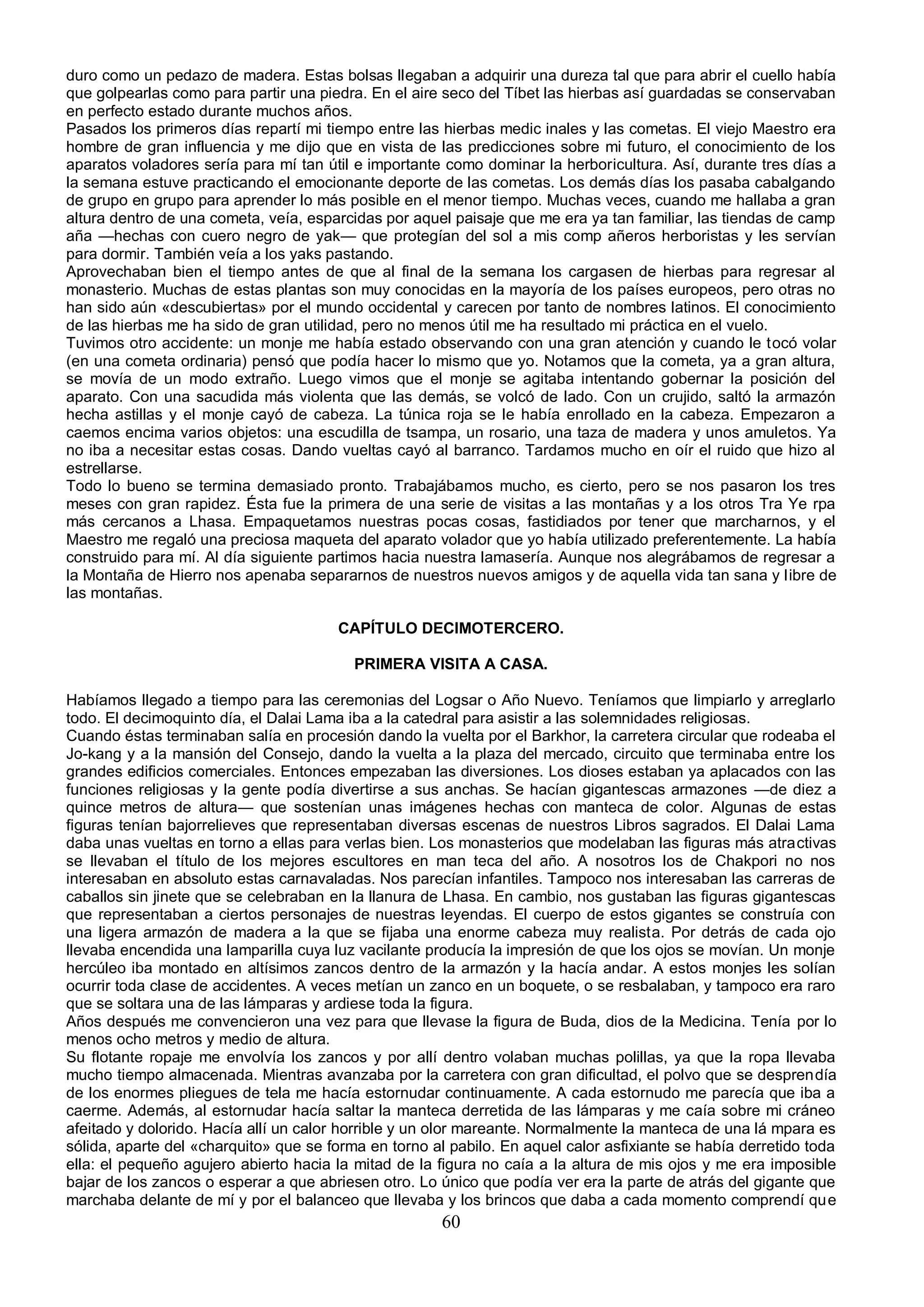 duro como un pedazo de madera. Estas bolsas llegaban a adquirir una dureza tal que para abrir el cuello había
que golpearlas como para partir una piedra. En el aire seco del Tíbet las hierbas así guardadas se conservaban
en perfecto estado durante muchos años.
Pasados los primeros días repartí mi tiempo entre las hierbas medic inales y las cometas. El viejo Maestro era
hombre de gran influencia y me dijo que en vista de las predicciones sobre mi futuro, el conocimiento de los
aparatos voladores sería para mí tan útil e importante como dominar la herboricultura. Así, durante tres días a
la semana estuve practicando el emocionante deporte de las cometas. Los demás días los pasaba cabalgando
de grupo en grupo para aprender lo más posible en el menor tiempo. Muchas veces, cuando me hallaba a gran
altura dentro de una cometa, veía, esparcidas por aquel paisaje que me era ya tan familiar, las tiendas de camp
aña —hechas con cuero negro de yak— que protegían del sol a mis comp añeros herboristas y les servían
para dormir. También veía a los yaks pastando.
Aprovechaban bien el tiempo antes de que al final de la semana los cargasen de hierbas para regresar al
monasterio. Muchas de estas plantas son muy conocidas en la mayoría de los países europeos, pero otras no
han sido aún «descubiertas» por el mundo occidental y carecen por tanto de nombres latinos. El conocimiento
de las hierbas me ha sido de gran utilidad, pero no menos útil me ha resultado mi práctica en el vuelo.
Tuvimos otro accidente: un monje me había estado observando con una gran atención y cuando le tocó volar
(en una cometa ordinaria) pensó que podía hacer lo mismo que yo. Notamos que la cometa, ya a gran altura,
se movía de un modo extraño. Luego vimos que el monje se agitaba intentando gobernar la posición del
aparato. Con una sacudida más violenta que las demás, se volcó de lado. Con un crujido, saltó la armazón
hecha astillas y el monje cayó de cabeza. La túnica roja se le había enrollado en la cabeza. Empezaron a
caemos encima varios objetos: una escudilla de tsampa, un rosario, una taza de madera y unos amuletos. Ya
no iba a necesitar estas cosas. Dando vueltas cayó al barranco. Tardamos mucho en oír el ruido que hizo al
estrellarse.
Todo lo bueno se termina demasiado pronto. Trabajábamos mucho, es cierto, pero se nos pasaron los tres
meses con gran rapidez. Ésta fue la primera de una serie de visitas a las montañas y a los otros Tra Ye rpa
más cercanos a Lhasa. Empaquetamos nuestras pocas cosas, fastidiados por tener que marcharnos, y el
Maestro me regaló una preciosa maqueta del aparato volador que yo había utilizado preferentemente. La había
construido para mí. Al día siguiente partimos hacia nuestra lamasería. Aunque nos alegrábamos de regresar a
la Montaña de Hierro nos apenaba separarnos de nuestros nuevos amigos y de aquella vida tan sana y libre de
las montañas.

                                       CAPÍTULO DECIMOTERCERO.

                                          PRIMERA VISITA A CASA.

Habíamos llegado a tiempo para las ceremonias del Logsar o Año Nuevo. Teníamos que limpiarlo y arreglarlo
todo. El decimoquinto día, el Dalai Lama iba a la catedral para asistir a las solemnidades religiosas.
Cuando éstas terminaban salía en procesión dando la vuelta por el Barkhor, la carretera circular que rodeaba el
Jo-kang y a la mansión del Consejo, dando la vuelta a la plaza del mercado, circuito que terminaba entre los
grandes edificios comerciales. Entonces empezaban las diversiones. Los dioses estaban ya aplacados con las
funciones religiosas y la gente podía divertirse a sus anchas. Se hacían gigantescas armazones —de diez a
quince metros de altura— que sostenían unas imágenes hechas con manteca de color. Algunas de estas
figuras tenían bajorrelieves que representaban diversas escenas de nuestros Libros sagrados. El Dalai Lama
daba unas vueltas en torno a ellas para verlas bien. Los monasterios que modelaban las figuras más atractivas
se llevaban el título de los mejores escultores en man teca del año. A nosotros los de Chakpori no nos
interesaban en absoluto estas carnavaladas. Nos parecían infantiles. Tampoco nos interesaban las carreras de
caballos sin jinete que se celebraban en la llanura de Lhasa. En cambio, nos gustaban las figuras gigantescas
que representaban a ciertos personajes de nuestras leyendas. El cuerpo de estos gigantes se construía con
una ligera armazón de madera a la que se fijaba una enorme cabeza muy realista. Por detrás de cada ojo
llevaba encendida una lamparilla cuya luz vacilante producía la impresión de que los ojos se movían. Un monje
hercúleo iba montado en altísimos zancos dentro de la armazón y la hacía andar. A estos monjes les solían
ocurrir toda clase de accidentes. A veces metían un zanco en un boquete, o se resbalaban, y tampoco era raro
que se soltara una de las lámparas y ardiese toda la figura.
Años después me convencieron una vez para que llevase la figura de Buda, dios de la Medicina. Tenía por lo
menos ocho metros y medio de altura.
Su flotante ropaje me envolvía los zancos y por allí dentro volaban muchas polillas, ya que la ropa llevaba
mucho tiempo almacenada. Mientras avanzaba por la carretera con gran dificultad, el polvo que se desprendía
de los enormes pliegues de tela me hacía estornudar continuamente. A cada estornudo me parecía que iba a
caerme. Además, al estornudar hacía saltar la manteca derretida de las lámparas y me caía sobre mi cráneo
afeitado y dolorido. Hacía allí un calor horrible y un olor mareante. Normalmente la manteca de una lá mpara es
sólida, aparte del «charquito» que se forma en torno al pabilo. En aquel calor asfixiante se había derretido toda
ella: el pequeño agujero abierto hacia la mitad de la figura no caía a la altura de mis ojos y me era imposible
bajar de los zancos o esperar a que abriesen otro. Lo único que podía ver era la parte de atrás del gigante que
marchaba delante de mí y por el balanceo que llevaba y los brincos que daba a cada momento comprendí que
                                                       60
 