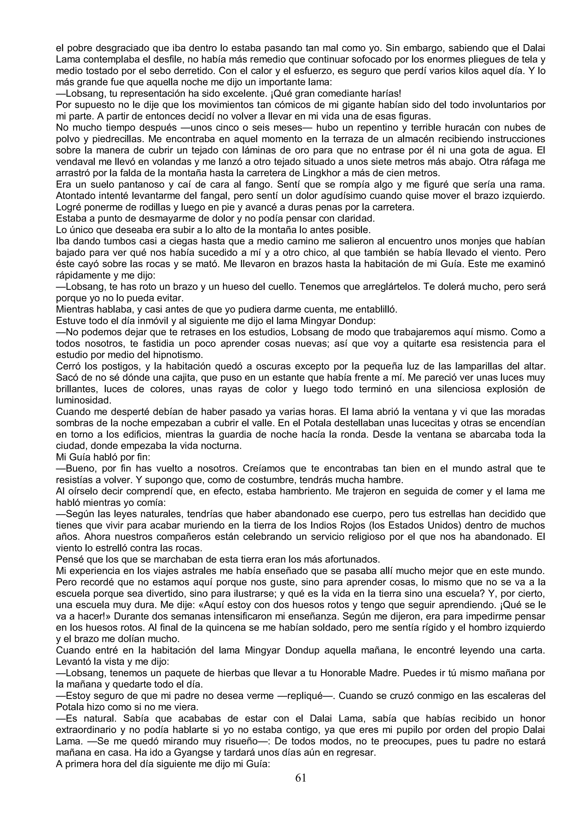 el pobre desgraciado que iba dentro lo estaba pasando tan mal como yo. Sin embargo, sabiendo que el Dalai
Lama contemplaba el desfile, no había más remedio que continuar sofocado por los enormes pliegues de tela y
medio tostado por el sebo derretido. Con el calor y el esfuerzo, es seguro que perdí varios kilos aquel día. Y lo
más grande fue que aquella noche me dijo un importante lama:
—Lobsang, tu representación ha sido excelente. ¡Qué gran comediante harías!
Por supuesto no le dije que los movimientos tan cómicos de mi gigante habían sido del todo involuntarios por
mi parte. A partir de entonces decidí no volver a llevar en mi vida una de esas figuras.
No mucho tiempo después —unos cinco o seis meses— hubo un repentino y terrible huracán con nubes de
polvo y piedrecillas. Me encontraba en aquel momento en la terraza de un almacén recibiendo instrucciones
sobre la manera de cubrir un tejado con láminas de oro para que no entrase por él ni una gota de agua. El
vendaval me llevó en volandas y me lanzó a otro tejado situado a unos siete metros más abajo. Otra ráfaga me
arrastró por la falda de la montaña hasta la carretera de Lingkhor a más de cien metros.
Era un suelo pantanoso y caí de cara al fango. Sentí que se rompía algo y me figuré que sería una rama.
Atontado intenté levantarme del fangal, pero sentí un dolor agudísimo cuando quise mover el brazo izquierdo.
Logré ponerme de rodillas y luego en pie y avancé a duras penas por la carretera.
Estaba a punto de desmayarme de dolor y no podía pensar con claridad.
Lo único que deseaba era subir a lo alto de la montaña lo antes posible.
Iba dando tumbos casi a ciegas hasta que a medio camino me salieron al encuentro unos monjes que habían
bajado para ver qué nos había sucedido a mí y a otro chico, al que también se había llevado el viento. Pero
éste cayó sobre las rocas y se mató. Me llevaron en brazos hasta la habitación de mi Guía. Este me examinó
rápidamente y me dijo:
—Lobsang, te has roto un brazo y un hueso del cuello. Tenemos que arreglártelos. Te dolerá mucho, pero será
porque yo no lo pueda evitar.
Mientras hablaba, y casi antes de que yo pudiera darme cuenta, me entablilló.
Estuve todo el día inmóvil y al siguiente me dijo el lama Mingyar Dondup:
—No podemos dejar que te retrases en los estudios, Lobsang de modo que trabajaremos aquí mismo. Como a
todos nosotros, te fastidia un poco aprender cosas nuevas; así que voy a quitarte esa resistencia para el
estudio por medio del hipnotismo.
Cerró los postigos, y la habitación quedó a oscuras excepto por la pequeña luz de las lamparillas del altar.
Sacó de no sé dónde una cajita, que puso en un estante que había frente a mí. Me pareció ver unas luces muy
brillantes, luces de colores, unas rayas de color y luego todo terminó en una silenciosa explosión de
luminosidad.
Cuando me desperté debían de haber pasado ya varias horas. El lama abrió la ventana y vi que las moradas
sombras de la noche empezaban a cubrir el valle. En el Potala destellaban unas lucecitas y otras se encendían
en torno a los edificios, mientras la guardia de noche hacía la ronda. Desde la ventana se abarcaba toda la
ciudad, donde empezaba la vida nocturna.
Mi Guía habló por fin:
—Bueno, por fin has vuelto a nosotros. Creíamos que te encontrabas tan bien en el mundo astral que te
resistías a volver. Y supongo que, como de costumbre, tendrás mucha hambre.
Al oírselo decir comprendí que, en efecto, estaba hambriento. Me trajeron en seguida de comer y el lama me
habló mientras yo comía:
—Según las leyes naturales, tendrías que haber abandonado ese cuerpo, pero tus estrellas han decidido que
tienes que vivir para acabar muriendo en la tierra de los Indios Rojos (los Estados Unidos) dentro de muchos
años. Ahora nuestros compañeros están celebrando un servicio religioso por el que nos ha abandonado. El
viento lo estrelló contra las rocas.
Pensé que los que se marchaban de esta tierra eran los más afortunados.
Mi experiencia en los viajes astrales me había enseñado que se pasaba allí mucho mejor que en este mundo.
Pero recordé que no estamos aquí porque nos guste, sino para aprender cosas, lo mismo que no se va a la
escuela porque sea divertido, sino para ilustrarse; y qué es la vida en la tierra sino una escuela? Y, por cierto,
una escuela muy dura. Me dije: «Aquí estoy con dos huesos rotos y tengo que seguir aprendiendo. ¡Qué se le
va a hacer!» Durante dos semanas intensificaron mi enseñanza. Según me dijeron, era para impedirme pensar
en los huesos rotos. Al final de la quincena se me habían soldado, pero me sentía rígido y el hombro izquierdo
y el brazo me dolían mucho.
Cuando entré en la habitación del lama Mingyar Dondup aquella mañana, le encontré leyendo una carta.
Levantó la vista y me dijo:
—Lobsang, tenemos un paquete de hierbas que llevar a tu Honorable Madre. Puedes ir tú mismo mañana por
la mañana y quedarte todo el día.
—Estoy seguro de que mi padre no desea verme —repliqué—. Cuando se cruzó conmigo en las escaleras del
Potala hizo como si no me viera.
—Es natural. Sabía que acababas de estar con el Dalai Lama, sabía que habías recibido un honor
extraordinario y no podía hablarte si yo no estaba contigo, ya que eres mi pupilo por orden del propio Dalai
Lama. —Se me quedó mirando muy risueño—: De todos modos, no te preocupes, pues tu padre no estará
mañana en casa. Ha ido a Gyangse y tardará unos días aún en regresar.
A primera hora del día siguiente me dijo mi Guía:
                                                       61
 