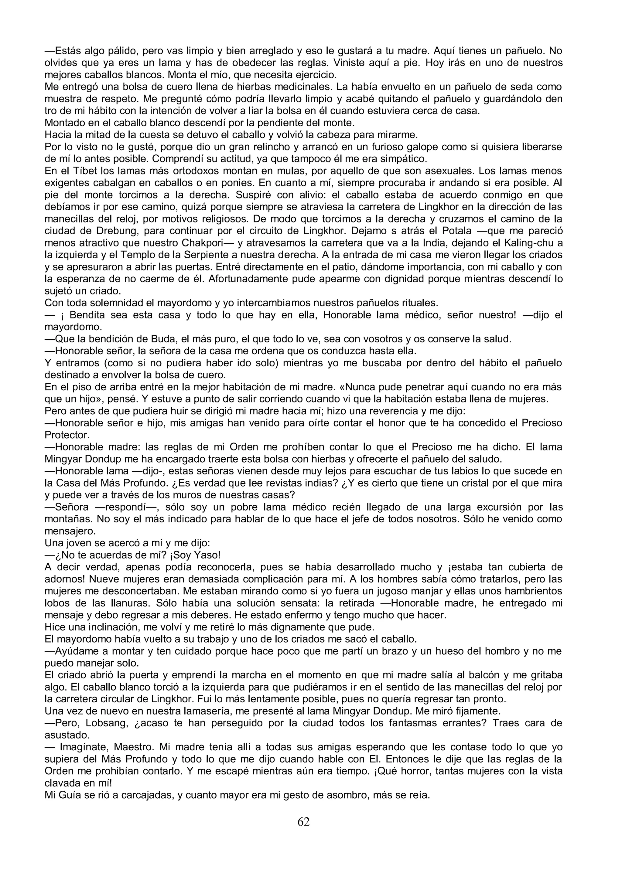 —Estás algo pálido, pero vas limpio y bien arreglado y eso le gustará a tu madre. Aquí tienes un pañuelo. No
olvides que ya eres un lama y has de obedecer las reglas. Viniste aquí a pie. Hoy irás en uno de nuestros
mejores caballos blancos. Monta el mío, que necesita ejercicio.
Me entregó una bolsa de cuero llena de hierbas medicinales. La había envuelto en un pañuelo de seda como
muestra de respeto. Me pregunté cómo podría llevarlo limpio y acabé quitando el pañuelo y guardándolo den
tro de mi hábito con la intención de volver a liar la bolsa en él cuando estuviera cerca de casa.
Montado en el caballo blanco descendí por la pendiente del monte.
Hacia la mitad de la cuesta se detuvo el caballo y volvió la cabeza para mirarme.
Por lo visto no le gusté, porque dio un gran relincho y arrancó en un furioso galope como si quisiera liberarse
de mí lo antes posible. Comprendí su actitud, ya que tampoco él me era simpático.
En el Tíbet los lamas más ortodoxos montan en mulas, por aquello de que son asexuales. Los lamas menos
exigentes cabalgan en caballos o en ponies. En cuanto a mí, siempre procuraba ir andando si era posible. Al
pie del monte torcimos a la derecha. Suspiré con alivio: el caballo estaba de acuerdo conmigo en que
debíamos ir por ese camino, quizá porque siempre se atraviesa la carretera de Lingkhor en la dirección de las
manecillas del reloj, por motivos religiosos. De modo que torcimos a la derecha y cruzamos el camino de la
ciudad de Drebung, para continuar por el circuito de Lingkhor. Dejamo s atrás el Potala —que me pareció
menos atractivo que nuestro Chakpori— y atravesamos la carretera que va a la India, dejando el Kaling-chu a
la izquierda y el Templo de la Serpiente a nuestra derecha. A la entrada de mi casa me vieron llegar los criados
y se apresuraron a abrir las puertas. Entré directamente en el patio, dándome importancia, con mi caballo y con
la esperanza de no caerme de él. Afortunadamente pude apearme con dignidad porque mientras descendí lo
sujetó un criado.
Con toda solemnidad el mayordomo y yo intercambiamos nuestros pañuelos rituales.
— ¡ Bendita sea esta casa y todo lo que hay en ella, Honorable lama médico, señor nuestro! —dijo el
mayordomo.
—Que la bendición de Buda, el más puro, el que todo lo ve, sea con vosotros y os conserve la salud.
—Honorable señor, la señora de la casa me ordena que os conduzca hasta ella.
Y entramos (como si no pudiera haber ido solo) mientras yo me buscaba por dentro del hábito el pañuelo
destinado a envolver la bolsa de cuero.
En el piso de arriba entré en la mejor habitación de mi madre. «Nunca pude penetrar aquí cuando no era más
que un hijo», pensé. Y estuve a punto de salir corriendo cuando vi que la habitación estaba llena de mujeres.
Pero antes de que pudiera huir se dirigió mi madre hacia mí; hizo una reverencia y me dijo:
—Honorable señor e hijo, mis amigas han venido para oírte contar el honor que te ha concedido el Precioso
Protector.
—Honorable madre: las reglas de mi Orden me prohíben contar lo que el Precioso me ha dicho. El lama
Mingyar Dondup me ha encargado traerte esta bolsa con hierbas y ofrecerte el pañuelo del saludo.
—Honorable lama —dijo-, estas señoras vienen desde muy lejos para escuchar de tus labios lo que sucede en
la Casa del Más Profundo. ¿Es verdad que lee revistas indias? ¿Y es cierto que tiene un cristal por el que mira
y puede ver a través de los muros de nuestras casas?
—Señora —respondí—, sólo soy un pobre lama médico recién llegado de una larga excursión por las
montañas. No soy el más indicado para hablar de lo que hace el jefe de todos nosotros. Sólo he venido como
mensajero.
Una joven se acercó a mí y me dijo:
—¿No te acuerdas de mí? ¡Soy Yaso!
A decir verdad, apenas podía reconocerla, pues se había desarrollado mucho y ¡estaba tan cubierta de
adornos! Nueve mujeres eran demasiada complicación para mí. A los hombres sabía cómo tratarlos, pero las
mujeres me desconcertaban. Me estaban mirando como si yo fuera un jugoso manjar y ellas unos hambrientos
lobos de las llanuras. Sólo había una solución sensata: la retirada —Honorable madre, he entregado mi
mensaje y debo regresar a mis deberes. He estado enfermo y tengo mucho que hacer.
Hice una inclinación, me volví y me retiré lo más dignamente que pude.
El mayordomo había vuelto a su trabajo y uno de los criados me sacó el caballo.
—Ayúdame a montar y ten cuidado porque hace poco que me partí un brazo y un hueso del hombro y no me
puedo manejar solo.
El criado abrió la puerta y emprendí la marcha en el momento en que mi madre salía al balcón y me gritaba
algo. El caballo blanco torció a la izquierda para que pudiéramos ir en el sentido de las manecillas del reloj por
la carretera circular de Lingkhor. Fui lo más lentamente posible, pues no quería regresar tan pronto.
Una vez de nuevo en nuestra lamasería, me presenté al lama Mingyar Dondup. Me miró fijamente.
—Pero, Lobsang, ¿acaso te han perseguido por la ciudad todos los fantasmas errantes? Traes cara de
asustado.
— Imagínate, Maestro. Mi madre tenía allí a todas sus amigas esperando que les contase todo lo que yo
supiera del Más Profundo y todo lo que me dijo cuando hable con El. Entonces le dije que las reglas de la
Orden me prohibían contarlo. Y me escapé mientras aún era tiempo. ¡Qué horror, tantas mujeres con la vista
clavada en mí!
Mi Guía se rió a carcajadas, y cuanto mayor era mi gesto de asombro, más se reía.

                                                       62
 