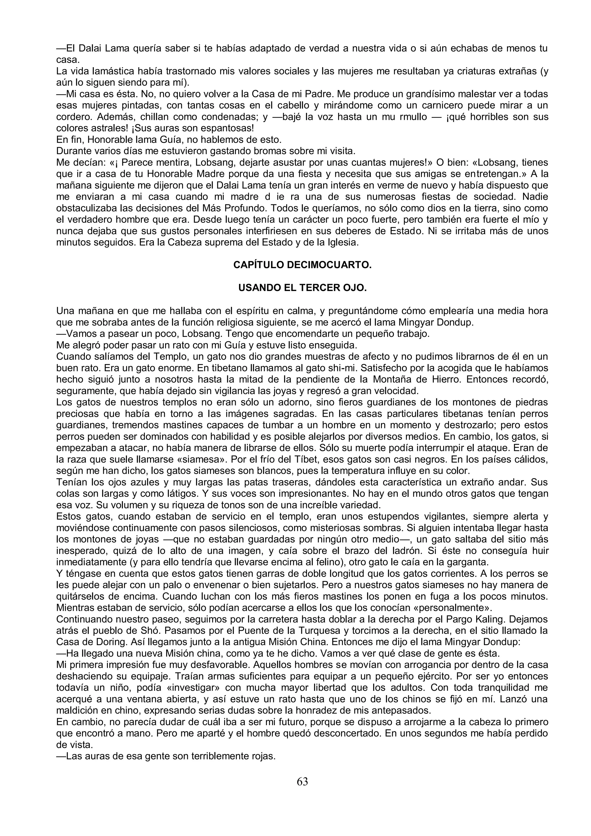 —El Dalai Lama quería saber si te habías adaptado de verdad a nuestra vida o si aún echabas de menos tu
casa.
La vida lamástica había trastornado mis valores sociales y las mujeres me resultaban ya criaturas extrañas (y
aún lo siguen siendo para mí).
—Mi casa es ésta. No, no quiero volver a la Casa de mi Padre. Me produce un grandísimo malestar ver a todas
esas mujeres pintadas, con tantas cosas en el cabello y mirándome como un carnicero puede mirar a un
cordero. Además, chillan como condenadas; y —bajé la voz hasta un mu rmullo — ¡qué horribles son sus
colores astrales! ¡Sus auras son espantosas!
En fin, Honorable lama Guía, no hablemos de esto.
Durante varios días me estuvieron gastando bromas sobre mi visita.
Me decían: «¡ Parece mentira, Lobsang, dejarte asustar por unas cuantas mujeres!» O bien: «Lobsang, tienes
que ir a casa de tu Honorable Madre porque da una fiesta y necesita que sus amigas se entretengan.» A la
mañana siguiente me dijeron que el Dalai Lama tenía un gran interés en verme de nuevo y había dispuesto que
me enviaran a mi casa cuando mi madre d ie ra una de sus numerosas fiestas de sociedad. Nadie
obstaculizaba las decisiones del Más Profundo. Todos le queríamos, no sólo como dios en la tierra, sino como
el verdadero hombre que era. Desde luego tenía un carácter un poco fuerte, pero también era fuerte el mío y
nunca dejaba que sus gustos personales interfiriesen en sus deberes de Estado. Ni se irritaba más de unos
minutos seguidos. Era la Cabeza suprema del Estado y de la Iglesia.

                                       CAPÍTULO DECIMOCUARTO.

                                         USANDO EL TERCER OJO.

Una mañana en que me hallaba con el espíritu en calma, y preguntándome cómo emplearía una media hora
que me sobraba antes de la función religiosa siguiente, se me acercó el lama Mingyar Dondup.
—Vamos a pasear un poco, Lobsang. Tengo que encomendarte un pequeño trabajo.
Me alegró poder pasar un rato con mi Guía y estuve listo enseguida.
Cuando salíamos del Templo, un gato nos dio grandes muestras de afecto y no pudimos librarnos de él en un
buen rato. Era un gato enorme. En tibetano llamamos al gato shi-mi. Satisfecho por la acogida que le habíamos
hecho siguió junto a nosotros hasta la mitad de la pendiente de la Montaña de Hierro. Entonces recordó,
seguramente, que había dejado sin vigilancia las joyas y regresó a gran velocidad.
Los gatos de nuestros templos no eran sólo un adorno, sino fieros guardianes de los montones de piedras
preciosas que había en torno a las imágenes sagradas. En las casas particulares tibetanas tenían perros
guardianes, tremendos mastines capaces de tumbar a un hombre en un momento y destrozarlo; pero estos
perros pueden ser dominados con habilidad y es posible alejarlos por diversos medios. En cambio, los gatos, si
empezaban a atacar, no había manera de librarse de ellos. Sólo su muerte podía interrumpir el ataque. Eran de
la raza que suele llamarse «siamesa». Por el frío del Tíbet, esos gatos son casi negros. En los países cálidos,
según me han dicho, los gatos siameses son blancos, pues la temperatura influye en su color.
Tenían los ojos azules y muy largas las patas traseras, dándoles esta característica un extraño andar. Sus
colas son largas y como látigos. Y sus voces son impresionantes. No hay en el mundo otros gatos que tengan
esa voz. Su volumen y su riqueza de tonos son de una increíble variedad.
Estos gatos, cuando estaban de servicio en el templo, eran unos estupendos vigilantes, siempre alerta y
moviéndose continuamente con pasos silenciosos, como misteriosas sombras. Si alguien intentaba llegar hasta
los montones de joyas —que no estaban guardadas por ningún otro medio—, un gato saltaba del sitio más
inesperado, quizá de lo alto de una imagen, y caía sobre el brazo del ladrón. Si éste no conseguía huir
inmediatamente (y para ello tendría que llevarse encima al felino), otro gato le caía en la garganta.
Y téngase en cuenta que estos gatos tienen garras de doble longitud que los gatos corrientes. A los perros se
les puede alejar con un palo o envenenar o bien sujetarlos. Pero a nuestros gatos siameses no hay manera de
quitárselos de encima. Cuando luchan con los más fieros mastines los ponen en fuga a los pocos minutos.
Mientras estaban de servicio, sólo podían acercarse a ellos los que los conocían «personalmente».
Continuando nuestro paseo, seguimos por la carretera hasta doblar a la derecha por el Pargo Kaling. Dejamos
atrás el pueblo de Shó. Pasamos por el Puente de la Turquesa y torcimos a la derecha, en el sitio llamado la
Casa de Doring. Así llegamos junto a la antigua Misión China. Entonces me dijo el lama Mingyar Dondup:
—Ha llegado una nueva Misión china, como ya te he dicho. Vamos a ver qué clase de gente es ésta.
Mi primera impresión fue muy desfavorable. Aquellos hombres se movían con arrogancia por dentro de la casa
deshaciendo su equipaje. Traían armas suficientes para equipar a un pequeño ejército. Por ser yo entonces
todavía un niño, podía «investigar» con mucha mayor libertad que los adultos. Con toda tranquilidad me
acerqué a una ventana abierta, y así estuve un rato hasta que uno de los chinos se fijó en mí. Lanzó una
maldición en chino, expresando serias dudas sobre la honradez de mis antepasados.
En cambio, no parecía dudar de cuál iba a ser mi futuro, porque se dispuso a arrojarme a la cabeza lo primero
que encontró a mano. Pero me aparté y el hombre quedó desconcertado. En unos segundos me había perdido
de vista.
—Las auras de esa gente son terriblemente rojas.

                                                      63
 