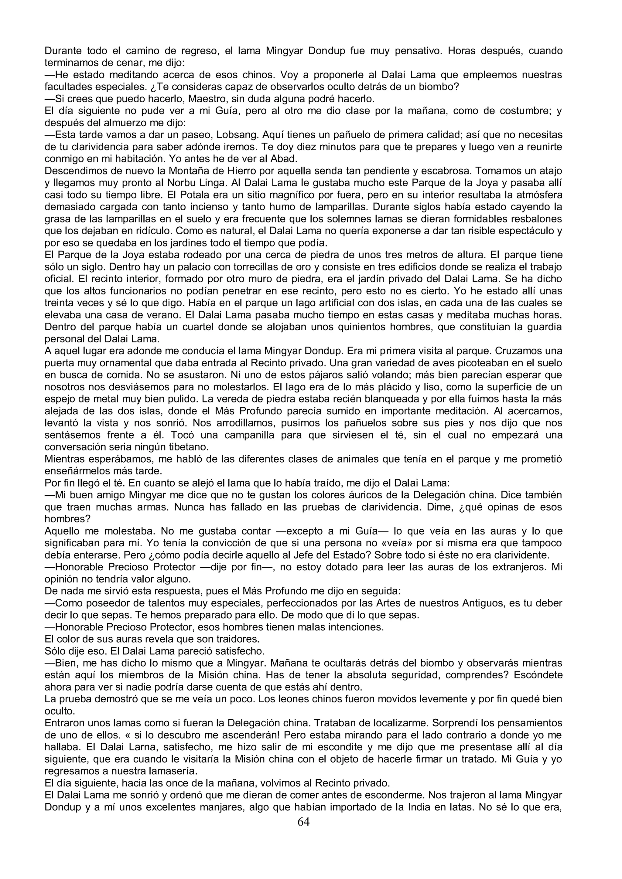 Durante todo el camino de regreso, el lama Mingyar Dondup fue muy pensativo. Horas después, cuando
terminamos de cenar, me dijo:
—He estado meditando acerca de esos chinos. Voy a proponerle al Dalai Lama que empleemos nuestras
facultades especiales. ¿Te consideras capaz de observarlos oculto detrás de un biombo?
—Si crees que puedo hacerlo, Maestro, sin duda alguna podré hacerlo.
El día siguiente no pude ver a mi Guía, pero al otro me dio clase por la mañana, como de costumbre; y
después del almuerzo me dijo:
—Esta tarde vamos a dar un paseo, Lobsang. Aquí tienes un pañuelo de primera calidad; así que no necesitas
de tu clarividencia para saber adónde iremos. Te doy diez minutos para que te prepares y luego ven a reunirte
conmigo en mi habitación. Yo antes he de ver al Abad.
Descendimos de nuevo la Montaña de Hierro por aquella senda tan pendiente y escabrosa. Tomamos un atajo
y llegamos muy pronto al Norbu Linga. Al Dalai Lama le gustaba mucho este Parque de la Joya y pasaba allí
casi todo su tiempo libre. El Potala era un sitio magnífico por fuera, pero en su interior resultaba la atmósfera
demasiado cargada con tanto incienso y tanto humo de lamparillas. Durante siglos había estado cayendo la
grasa de las lamparillas en el suelo y era frecuente que los solemnes lamas se dieran formidables resbalones
que los dejaban en ridículo. Como es natural, el Dalai Lama no quería exponerse a dar tan risible espectáculo y
por eso se quedaba en los jardines todo el tiempo que podía.
El Parque de la Joya estaba rodeado por una cerca de piedra de unos tres metros de altura. El parque tiene
sólo un siglo. Dentro hay un palacio con torrecillas de oro y consiste en tres edificios donde se realiza el trabajo
oficial. El recinto interior, formado por otro muro de piedra, era el jardín privado del Dalai Lama. Se ha dicho
que los altos funcionarios no podían penetrar en ese recinto, pero esto no es cierto. Yo he estado allí unas
treinta veces y sé lo que digo. Había en el parque un lago artificial con dos islas, en cada una de las cuales se
elevaba una casa de verano. El Dalai Lama pasaba mucho tiempo en estas casas y meditaba muchas horas.
Dentro del parque había un cuartel donde se alojaban unos quinientos hombres, que constituían la guardia
personal del Dalai Lama.
A aquel lugar era adonde me conducía el lama Mingyar Dondup. Era mi primera visita al parque. Cruzamos una
puerta muy ornamental que daba entrada al Recinto privado. Una gran variedad de aves picoteaban en el suelo
en busca de comida. No se asustaron. Ni uno de estos pájaros salió volando; más bien parecían esperar que
nosotros nos desviásemos para no molestarlos. El lago era de lo más plácido y liso, como la superficie de un
espejo de metal muy bien pulido. La vereda de piedra estaba recién blanqueada y por ella fuimos hasta la más
alejada de las dos islas, donde el Más Profundo parecía sumido en importante meditación. Al acercarnos,
levantó la vista y nos sonrió. Nos arrodillamos, pusimos los pañuelos sobre sus pies y nos dijo que nos
sentásemos frente a él. Tocó una campanilla para que sirviesen el té, sin el cual no empezará una
conversación seria ningún tibetano.
Mientras esperábamos, me habló de las diferentes clases de animales que tenía en el parque y me prometió
enseñármelos más tarde.
Por fin llegó el té. En cuanto se alejó el lama que lo había traído, me dijo el Dalai Lama:
—Mi buen amigo Mingyar me dice que no te gustan los colores áuricos de la Delegación china. Dice también
que traen muchas armas. Nunca has fallado en las pruebas de clarividencia. Dime, ¿qué opinas de esos
hombres?
Aquello me molestaba. No me gustaba contar —excepto a mi Guía— lo que veía en las auras y lo que
significaban para mí. Yo tenía la convicción de que si una persona no «veía» por sí misma era que tampoco
debía enterarse. Pero ¿cómo podía decirle aquello al Jefe del Estado? Sobre todo si éste no era clarividente.
—Honorable Precioso Protector —dije por fin—, no estoy dotado para leer las auras de los extranjeros. Mi
opinión no tendría valor alguno.
De nada me sirvió esta respuesta, pues el Más Profundo me dijo en seguida:
—Como poseedor de talentos muy especiales, perfeccionados por las Artes de nuestros Antiguos, es tu deber
decir lo que sepas. Te hemos preparado para ello. De modo que di lo que sepas.
—Honorable Precioso Protector, esos hombres tienen malas intenciones.
El color de sus auras revela que son traidores.
Sólo dije eso. El Dalai Lama pareció satisfecho.
—Bien, me has dicho lo mismo que a Mingyar. Mañana te ocultarás detrás del biombo y observarás mientras
están aquí los miembros de la Misión china. Has de tener la absoluta seguridad, comprendes? Escóndete
ahora para ver si nadie podría darse cuenta de que estás ahí dentro.
La prueba demostró que se me veía un poco. Los leones chinos fueron movidos levemente y por fin quedé bien
oculto.
Entraron unos lamas como si fueran la Delegación china. Trataban de localizarme. Sorprendí los pensamientos
de uno de ellos. « si lo descubro me ascenderán! Pero estaba mirando para el lado contrario a donde yo me
hallaba. El Dalai Larna, satisfecho, me hizo salir de mi escondite y me dijo que me presentase allí al día
siguiente, que era cuando le visitaría la Misión china con el objeto de hacerle firmar un tratado. Mi Guía y yo
regresamos a nuestra lamasería.
El día siguiente, hacia las once de la mañana, volvimos al Recinto privado.
El Dalai Lama me sonrió y ordenó que me dieran de comer antes de esconderme. Nos trajeron al lama Mingyar
Dondup y a mí unos excelentes manjares, algo que habían importado de la India en latas. No sé lo que era,
                                                        64
 