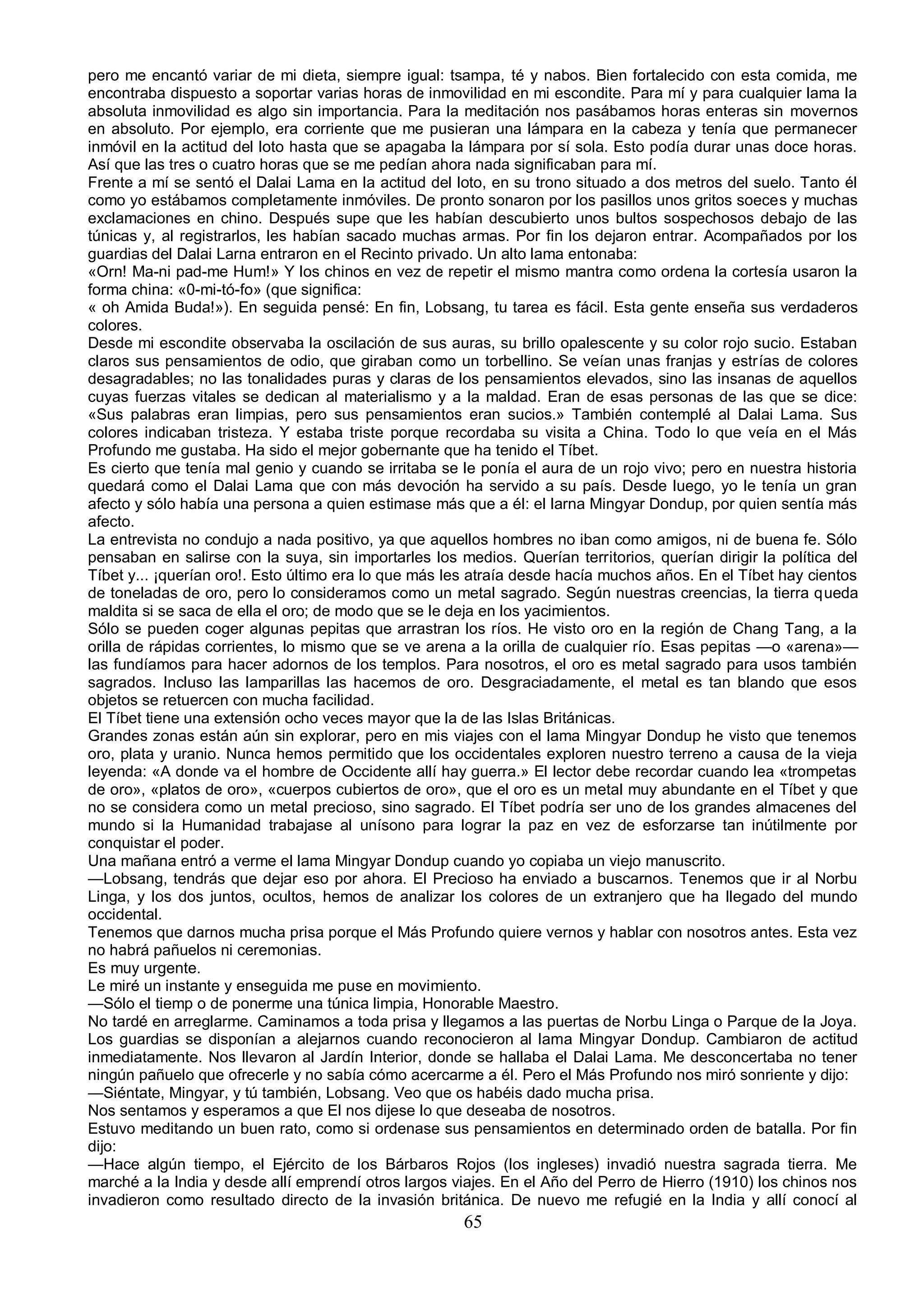 pero me encantó variar de mi dieta, siempre igual: tsampa, té y nabos. Bien fortalecido con esta comida, me
encontraba dispuesto a soportar varias horas de inmovilidad en mi escondite. Para mí y para cualquier lama la
absoluta inmovilidad es algo sin importancia. Para la meditación nos pasábamos horas enteras sin movernos
en absoluto. Por ejemplo, era corriente que me pusieran una lámpara en la cabeza y tenía que permanecer
inmóvil en la actitud del loto hasta que se apagaba la lámpara por sí sola. Esto podía durar unas doce horas.
Así que las tres o cuatro horas que se me pedían ahora nada significaban para mí.
Frente a mí se sentó el Dalai Lama en la actitud del loto, en su trono situado a dos metros del suelo. Tanto él
como yo estábamos completamente inmóviles. De pronto sonaron por los pasillos unos gritos soeces y muchas
exclamaciones en chino. Después supe que les habían descubierto unos bultos sospechosos debajo de las
túnicas y, al registrarlos, les habían sacado muchas armas. Por fin los dejaron entrar. Acompañados por los
guardias del Dalai Larna entraron en el Recinto privado. Un alto lama entonaba:
«Orn! Ma-ni pad-me Hum!» Y los chinos en vez de repetir el mismo mantra como ordena la cortesía usaron la
forma china: «0-mi-tó-fo» (que significa:
« oh Amida Buda!»). En seguida pensé: En fin, Lobsang, tu tarea es fácil. Esta gente enseña sus verdaderos
colores.
Desde mi escondite observaba la oscilación de sus auras, su brillo opalescente y su color rojo sucio. Estaban
claros sus pensamientos de odio, que giraban como un torbellino. Se veían unas franjas y estrías de colores
desagradables; no las tonalidades puras y claras de los pensamientos elevados, sino las insanas de aquellos
cuyas fuerzas vitales se dedican al materialismo y a la maldad. Eran de esas personas de las que se dice:
«Sus palabras eran limpias, pero sus pensamientos eran sucios.» También contemplé al Dalai Lama. Sus
colores indicaban tristeza. Y estaba triste porque recordaba su visita a China. Todo lo que veía en el Más
Profundo me gustaba. Ha sido el mejor gobernante que ha tenido el Tíbet.
Es cierto que tenía mal genio y cuando se irritaba se le ponía el aura de un rojo vivo; pero en nuestra historia
quedará como el Dalai Lama que con más devoción ha servido a su país. Desde luego, yo le tenía un gran
afecto y sólo había una persona a quien estimase más que a él: el larna Mingyar Dondup, por quien sentía más
afecto.
La entrevista no condujo a nada positivo, ya que aquellos hombres no iban como amigos, ni de buena fe. Sólo
pensaban en salirse con la suya, sin importarles los medios. Querían territorios, querían dirigir la política del
Tíbet y... ¡querían oro!. Esto último era lo que más les atraía desde hacía muchos años. En el Tíbet hay cientos
de toneladas de oro, pero lo consideramos como un metal sagrado. Según nuestras creencias, la tierra queda
maldita si se saca de ella el oro; de modo que se le deja en los yacimientos.
Sólo se pueden coger algunas pepitas que arrastran los ríos. He visto oro en la región de Chang Tang, a la
orilla de rápidas corrientes, lo mismo que se ve arena a la orilla de cualquier río. Esas pepitas —o «arena»—
las fundíamos para hacer adornos de los templos. Para nosotros, el oro es metal sagrado para usos también
sagrados. Incluso las lamparillas las hacemos de oro. Desgraciadamente, el metal es tan blando que esos
objetos se retuercen con mucha facilidad.
El Tíbet tiene una extensión ocho veces mayor que la de las Islas Británicas.
Grandes zonas están aún sin explorar, pero en mis viajes con el lama Mingyar Dondup he visto que tenemos
oro, plata y uranio. Nunca hemos permitido que los occidentales exploren nuestro terreno a causa de la vieja
leyenda: «A donde va el hombre de Occidente allí hay guerra.» El lector debe recordar cuando lea «trompetas
de oro», «platos de oro», «cuerpos cubiertos de oro», que el oro es un metal muy abundante en el Tíbet y que
no se considera como un metal precioso, sino sagrado. El Tíbet podría ser uno de los grandes almacenes del
mundo si la Humanidad trabajase al unísono para lograr la paz en vez de esforzarse tan inútilmente por
conquistar el poder.
Una mañana entró a verme el lama Mingyar Dondup cuando yo copiaba un viejo manuscrito.
—Lobsang, tendrás que dejar eso por ahora. El Precioso ha enviado a buscarnos. Tenemos que ir al Norbu
Linga, y los dos juntos, ocultos, hemos de analizar los colores de un extranjero que ha llegado del mundo
occidental.
Tenemos que darnos mucha prisa porque el Más Profundo quiere vernos y hablar con nosotros antes. Esta vez
no habrá pañuelos ni ceremonias.
Es muy urgente.
Le miré un instante y enseguida me puse en movimiento.
—Sólo el tiemp o de ponerme una túnica limpia, Honorable Maestro.
No tardé en arreglarme. Caminamos a toda prisa y llegamos a las puertas de Norbu Linga o Parque de la Joya.
Los guardias se disponían a alejarnos cuando reconocieron al lama Mingyar Dondup. Cambiaron de actitud
inmediatamente. Nos llevaron al Jardín Interior, donde se hallaba el Dalai Lama. Me desconcertaba no tener
ningún pañuelo que ofrecerle y no sabía cómo acercarme a él. Pero el Más Profundo nos miró sonriente y dijo:
—Siéntate, Mingyar, y tú también, Lobsang. Veo que os habéis dado mucha prisa.
Nos sentamos y esperamos a que El nos dijese lo que deseaba de nosotros.
Estuvo meditando un buen rato, como si ordenase sus pensamientos en determinado orden de batalla. Por fin
dijo:
—Hace algún tiempo, el Ejército de los Bárbaros Rojos (los ingleses) invadió nuestra sagrada tierra. Me
marché a la India y desde allí emprendí otros largos viajes. En el Año del Perro de Hierro (1910) los chinos nos
invadieron como resultado directo de la invasión británica. De nuevo me refugié en la India y allí conocí al
                                                       65
 