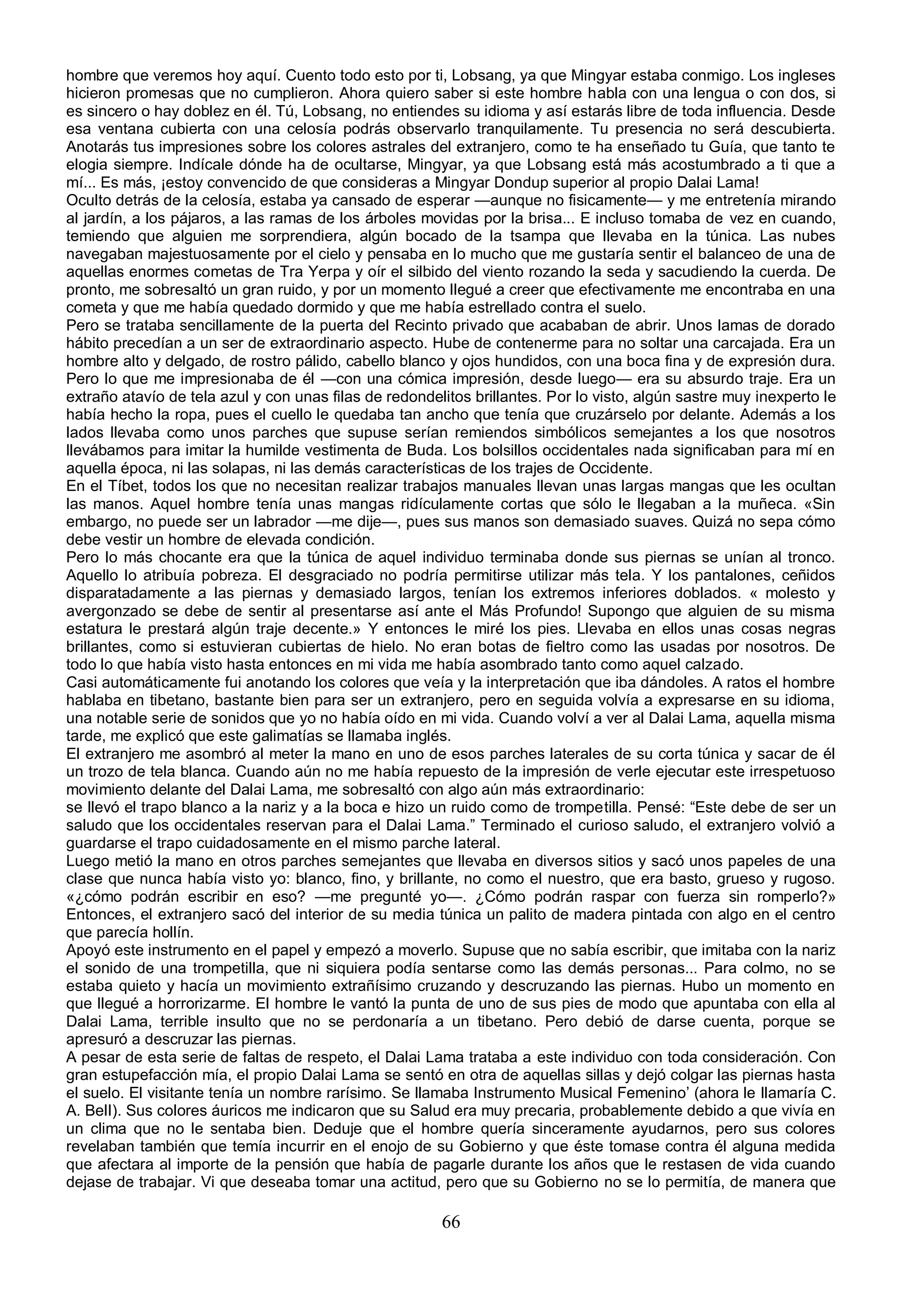 hombre que veremos hoy aquí. Cuento todo esto por ti, Lobsang, ya que Mingyar estaba conmigo. Los ingleses
hicieron promesas que no cumplieron. Ahora quiero saber si este hombre habla con una lengua o con dos, si
es sincero o hay doblez en él. Tú, Lobsang, no entiendes su idioma y así estarás libre de toda influencia. Desde
esa ventana cubierta con una celosía podrás observarlo tranquilamente. Tu presencia no será descubierta.
Anotarás tus impresiones sobre los colores astrales del extranjero, como te ha enseñado tu Guía, que tanto te
elogia siempre. Indícale dónde ha de ocultarse, Mingyar, ya que Lobsang está más acostumbrado a ti que a
mí... Es más, ¡estoy convencido de que consideras a Mingyar Dondup superior al propio Dalai Lama!
Oculto detrás de la celosía, estaba ya cansado de esperar —aunque no fisicamente— y me entretenía mirando
al jardín, a los pájaros, a las ramas de los árboles movidas por la brisa... E incluso tomaba de vez en cuando,
temiendo que alguien me sorprendiera, algún bocado de la tsampa que llevaba en la túnica. Las nubes
navegaban majestuosamente por el cielo y pensaba en lo mucho que me gustaría sentir el balanceo de una de
aquellas enormes cometas de Tra Yerpa y oír el silbido del viento rozando la seda y sacudiendo la cuerda. De
pronto, me sobresaltó un gran ruido, y por un momento llegué a creer que efectivamente me encontraba en una
cometa y que me había quedado dormido y que me había estrellado contra el suelo.
Pero se trataba sencillamente de la puerta del Recinto privado que acababan de abrir. Unos lamas de dorado
hábito precedían a un ser de extraordinario aspecto. Hube de contenerme para no soltar una carcajada. Era un
hombre alto y delgado, de rostro pálido, cabello blanco y ojos hundidos, con una boca fina y de expresión dura.
Pero lo que me impresionaba de él —con una cómica impresión, desde luego— era su absurdo traje. Era un
extraño atavío de tela azul y con unas filas de redondelitos brillantes. Por lo visto, algún sastre muy inexperto le
había hecho la ropa, pues el cuello le quedaba tan ancho que tenía que cruzárselo por delante. Además a los
lados llevaba como unos parches que supuse serían remiendos simbólicos semejantes a los que nosotros
llevábamos para imitar la humilde vestimenta de Buda. Los bolsillos occidentales nada significaban para mí en
aquella época, ni las solapas, ni las demás características de los trajes de Occidente.
En el Tíbet, todos los que no necesitan realizar trabajos manuales llevan unas largas mangas que les ocultan
las manos. Aquel hombre tenía unas mangas ridículamente cortas que sólo le llegaban a la muñeca. «Sin
embargo, no puede ser un labrador —me dije—, pues sus manos son demasiado suaves. Quizá no sepa cómo
debe vestir un hombre de elevada condición.
Pero lo más chocante era que la túnica de aquel individuo terminaba donde sus piernas se unían al tronco.
Aquello lo atribuía pobreza. El desgraciado no podría permitirse utilizar más tela. Y los pantalones, ceñidos
disparatadamente a las piernas y demasiado largos, tenían los extremos inferiores doblados. « molesto y
avergonzado se debe de sentir al presentarse así ante el Más Profundo! Supongo que alguien de su misma
estatura le prestará algún traje decente.» Y entonces le miré los pies. Llevaba en ellos unas cosas negras
brillantes, como si estuvieran cubiertas de hielo. No eran botas de fieltro como las usadas por nosotros. De
todo lo que había visto hasta entonces en mi vida me había asombrado tanto como aquel calzado.
Casi automáticamente fui anotando los colores que veía y la interpretación que iba dándoles. A ratos el hombre
hablaba en tibetano, bastante bien para ser un extranjero, pero en seguida volvía a expresarse en su idioma,
una notable serie de sonidos que yo no había oído en mi vida. Cuando volví a ver al Dalai Lama, aquella misma
tarde, me explicó que este galimatías se llamaba inglés.
El extranjero me asombró al meter la mano en uno de esos parches laterales de su corta túnica y sacar de él
un trozo de tela blanca. Cuando aún no me había repuesto de la impresión de verle ejecutar este irrespetuoso
movimiento delante del Dalai Lama, me sobresaltó con algo aún más extraordinario:
se llevó el trapo blanco a la nariz y a la boca e hizo un ruido como de trompetilla. Pensé: “Este debe de ser un
saludo que los occidentales reservan para el Dalai Lama.” Terminado el curioso saludo, el extranjero volvió a
guardarse el trapo cuidadosamente en el mismo parche lateral.
Luego metió la mano en otros parches semejantes que llevaba en diversos sitios y sacó unos papeles de una
clase que nunca había visto yo: blanco, fino, y brillante, no como el nuestro, que era basto, grueso y rugoso.
«¿cómo podrán escribir en eso? —me pregunté yo—. ¿Cómo podrán raspar con fuerza sin romperlo?»
Entonces, el extranjero sacó del interior de su media túnica un palito de madera pintada con algo en el centro
que parecía hollín.
Apoyó este instrumento en el papel y empezó a moverlo. Supuse que no sabía escribir, que imitaba con la nariz
el sonido de una trompetilla, que ni siquiera podía sentarse como las demás personas... Para colmo, no se
estaba quieto y hacía un movimiento extrañísimo cruzando y descruzando las piernas. Hubo un momento en
que llegué a horrorizarme. El hombre le vantó la punta de uno de sus pies de modo que apuntaba con ella al
Dalai Lama, terrible insulto que no se perdonaría a un tibetano. Pero debió de darse cuenta, porque se
apresuró a descruzar las piernas.
A pesar de esta serie de faltas de respeto, el Dalai Lama trataba a este individuo con toda consideración. Con
gran estupefacción mía, el propio Dalai Lama se sentó en otra de aquellas sillas y dejó colgar las piernas hasta
el suelo. El visitante tenía un nombre rarísimo. Se llamaba Instrumento Musical Femenino’ (ahora le llamaría C.
A. BelI). Sus colores áuricos me indicaron que su Salud era muy precaria, probablemente debido a que vivía en
un clima que no le sentaba bien. Deduje que el hombre quería sinceramente ayudarnos, pero sus colores
revelaban también que temía incurrir en el enojo de su Gobierno y que éste tomase contra él alguna medida
que afectara al importe de la pensión que había de pagarle durante los años que le restasen de vida cuando
dejase de trabajar. Vi que deseaba tomar una actitud, pero que su Gobierno no se lo permitía, de manera que

                                                        66
 