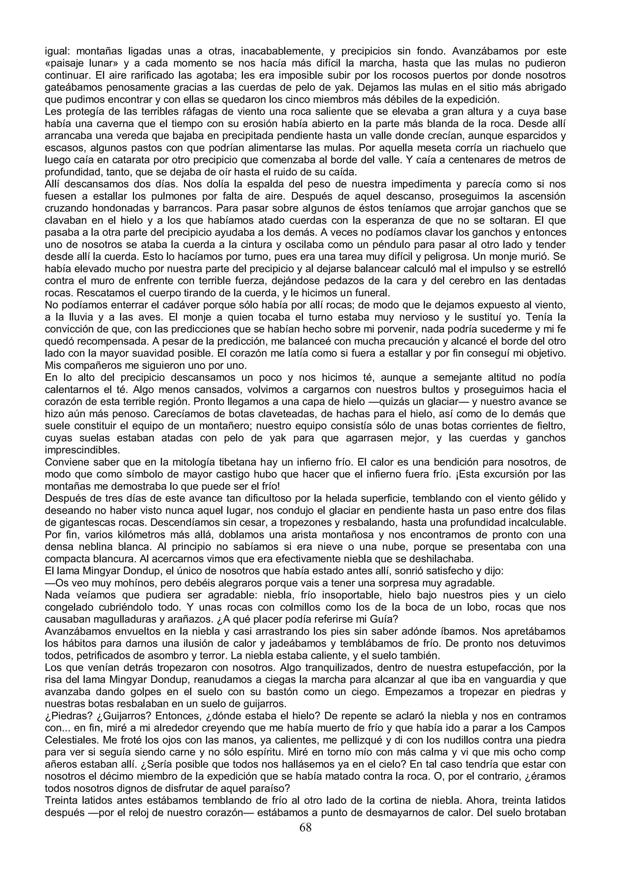 igual: montañas ligadas unas a otras, inacabablemente, y precipicios sin fondo. Avanzábamos por este
«paisaje lunar» y a cada momento se nos hacía más difícil la marcha, hasta que las mulas no pudieron
continuar. El aire rarificado las agotaba; les era imposible subir por los rocosos puertos por donde nosotros
gateábamos penosamente gracias a las cuerdas de pelo de yak. Dejamos las mulas en el sitio más abrigado
que pudimos encontrar y con ellas se quedaron los cinco miembros más débiles de la expedición.
Les protegía de las terribles ráfagas de viento una roca saliente que se elevaba a gran altura y a cuya base
había una caverna que el tiempo con su erosión había abierto en la parte más blanda de la roca. Desde allí
arrancaba una vereda que bajaba en precipitada pendiente hasta un valle donde crecían, aunque esparcidos y
escasos, algunos pastos con que podrían alimentarse las mulas. Por aquella meseta corría un riachuelo que
luego caía en catarata por otro precipicio que comenzaba al borde del valle. Y caía a centenares de metros de
profundidad, tanto, que se dejaba de oír hasta el ruido de su caída.
Allí descansamos dos días. Nos dolía la espalda del peso de nuestra impedimenta y parecía como si nos
fuesen a estallar los pulmones por falta de aire. Después de aquel descanso, proseguimos la ascensión
cruzando hondonadas y barrancos. Para pasar sobre algunos de éstos teníamos que arrojar ganchos que se
clavaban en el hielo y a los que habíamos atado cuerdas con la esperanza de que no se soltaran. El que
pasaba a la otra parte del precipicio ayudaba a los demás. A veces no podíamos clavar los ganchos y entonces
uno de nosotros se ataba la cuerda a la cintura y oscilaba como un péndulo para pasar al otro lado y tender
desde allí la cuerda. Esto lo hacíamos por turno, pues era una tarea muy difícil y peligrosa. Un monje murió. Se
había elevado mucho por nuestra parte del precipicio y al dejarse balancear calculó mal el impulso y se estrelló
contra el muro de enfrente con terrible fuerza, dejándose pedazos de la cara y del cerebro en las dentadas
rocas. Rescatamos el cuerpo tirando de la cuerda, y le hicimos un funeral.
No podíamos enterrar el cadáver porque sólo había por allí rocas; de modo que le dejamos expuesto al viento,
a la lluvia y a las aves. El monje a quien tocaba el turno estaba muy nervioso y le sustituí yo. Tenía la
convicción de que, con las predicciones que se habían hecho sobre mi porvenir, nada podría sucederme y mi fe
quedó recompensada. A pesar de la predicción, me balanceé con mucha precaución y alcancé el borde del otro
lado con la mayor suavidad posible. El corazón me latía como si fuera a estallar y por fin conseguí mi objetivo.
Mis compañeros me siguieron uno por uno.
En lo alto del precipicio descansamos un poco y nos hicimos té, aunque a semejante altitud no podía
calentarnos el té. Algo menos cansados, volvimos a cargarnos con nuestros bultos y proseguimos hacia el
corazón de esta terrible región. Pronto llegamos a una capa de hielo —quizás un glaciar— y nuestro avance se
hizo aún más penoso. Carecíamos de botas claveteadas, de hachas para el hielo, así como de lo demás que
suele constituir el equipo de un montañero; nuestro equipo consistía sólo de unas botas corrientes de fieltro,
cuyas suelas estaban atadas con pelo de yak para que agarrasen mejor, y las cuerdas y ganchos
imprescindibles.
Conviene saber que en la mitología tibetana hay un infierno frío. El calor es una bendición para nosotros, de
modo que como símbolo de mayor castigo hubo que hacer que el infierno fuera frío. ¡Esta excursión por las
montañas me demostraba lo que puede ser el frío!
Después de tres días de este avance tan dificultoso por la helada superficie, temblando con el viento gélido y
deseando no haber visto nunca aquel lugar, nos condujo el glaciar en pendiente hasta un paso entre dos filas
de gigantescas rocas. Descendíamos sin cesar, a tropezones y resbalando, hasta una profundidad incalculable.
Por fin, varios kilómetros más allá, doblamos una arista montañosa y nos encontramos de pronto con una
densa neblina blanca. Al principio no sabíamos si era nieve o una nube, porque se presentaba con una
compacta blancura. Al acercarnos vimos que era efectivamente niebla que se deshilachaba.
El lama Mingyar Dondup, el único de nosotros que había estado antes allí, sonrió satisfecho y dijo:
—Os veo muy mohínos, pero debéis alegraros porque vais a tener una sorpresa muy agradable.
Nada veíamos que pudiera ser agradable: niebla, frío insoportable, hielo bajo nuestros pies y un cielo
congelado cubriéndolo todo. Y unas rocas con colmillos como los de la boca de un lobo, rocas que nos
causaban magulladuras y arañazos. ¿A qué placer podía referirse mi Guía?
Avanzábamos envueltos en la niebla y casi arrastrando los pies sin saber adónde íbamos. Nos apretábamos
los hábitos para darnos una ilusión de calor y jadeábamos y temblábamos de frío. De pronto nos detuvimos
todos, petrificados de asombro y terror. La niebla estaba caliente, y el suelo también.
Los que venían detrás tropezaron con nosotros. Algo tranquilizados, dentro de nuestra estupefacción, por la
risa del lama Mingyar Dondup, reanudamos a ciegas la marcha para alcanzar al que iba en vanguardia y que
avanzaba dando golpes en el suelo con su bastón como un ciego. Empezamos a tropezar en piedras y
nuestras botas resbalaban en un suelo de guijarros.
¿Piedras? ¿Guijarros? Entonces, ¿dónde estaba el hielo? De repente se aclaró la niebla y nos en contramos
con... en fin, miré a mi alrededor creyendo que me había muerto de frío y que había ido a parar a los Campos
Celestiales. Me froté los ojos con las manos, ya calientes, me pellizqué y di con los nudillos contra una piedra
para ver si seguía siendo carne y no sólo espíritu. Miré en torno mío con más calma y vi que mis ocho comp
añeros estaban allí. ¿Sería posible que todos nos hallásemos ya en el cielo? En tal caso tendría que estar con
nosotros el décimo miembro de la expedición que se había matado contra la roca. O, por el contrario, ¿éramos
todos nosotros dignos de disfrutar de aquel paraíso?
Treinta latidos antes estábamos temblando de frío al otro lado de la cortina de niebla. Ahora, treinta latidos
después —por el reloj de nuestro corazón— estábamos a punto de desmayarnos de calor. Del suelo brotaban
                                                      68
 
