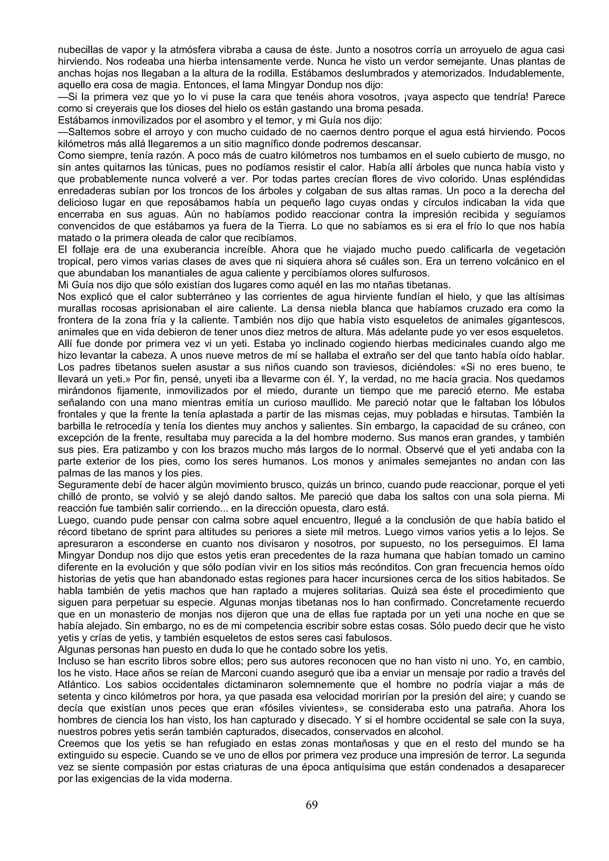 nubecillas de vapor y la atmósfera vibraba a causa de éste. Junto a nosotros corría un arroyuelo de agua casi
hirviendo. Nos rodeaba una hierba intensamente verde. Nunca he visto un verdor semejante. Unas plantas de
anchas hojas nos llegaban a la altura de la rodilla. Estábamos deslumbrados y atemorizados. Indudablemente,
aquello era cosa de magia. Entonces, el lama Mingyar Dondup nos dijo:
—Si la primera vez que yo lo vi puse la cara que tenéis ahora vosotros, ¡vaya aspecto que tendría! Parece
como si creyerais que los dioses del hielo os están gastando una broma pesada.
Estábamos inmovilizados por el asombro y el temor, y mi Guía nos dijo:
—Saltemos sobre el arroyo y con mucho cuidado de no caernos dentro porque el agua está hirviendo. Pocos
kilómetros más allá llegaremos a un sitio magnífico donde podremos descansar.
Como siempre, tenía razón. A poco más de cuatro kilómetros nos tumbamos en el suelo cubierto de musgo, no
sin antes quitarnos las túnicas, pues no podíamos resistir el calor. Había allí árboles que nunca había visto y
que probablemente nunca volveré a ver. Por todas partes crecían flores de vivo colorido. Unas espléndidas
enredaderas subían por los troncos de los árboles y colgaban de sus altas ramas. Un poco a la derecha del
delicioso lugar en que reposábamos había un pequeño lago cuyas ondas y círculos indicaban la vida que
encerraba en sus aguas. Aún no habíamos podido reaccionar contra la impresión recibida y seguíamos
convencidos de que estábamos ya fuera de la Tierra. Lo que no sabíamos es si era el frío lo que nos había
matado o la primera oleada de calor que recibíamos.
El follaje era de una exuberancia increíble. Ahora que he viajado mucho puedo calificarla de vegetación
tropical, pero vimos varias clases de aves que ni siquiera ahora sé cuáles son. Era un terreno volcánico en el
que abundaban los manantiales de agua caliente y percibíamos olores sulfurosos.
Mi Guía nos dijo que sólo existían dos lugares como aquél en las mo ntañas tibetanas.
Nos explicó que el calor subterráneo y las corrientes de agua hirviente fundían el hielo, y que las altísimas
murallas rocosas aprisionaban el aire caliente. La densa niebla blanca que habíamos cruzado era como la
frontera de la zona fría y la caliente. También nos dijo que había visto esqueletos de animales gigantescos,
animales que en vida debieron de tener unos diez metros de altura. Más adelante pude yo ver esos esqueletos.
Allí fue donde por primera vez vi un yeti. Estaba yo inclinado cogiendo hierbas medicinales cuando algo me
hizo levantar la cabeza. A unos nueve metros de mí se hallaba el extraño ser del que tanto había oído hablar.
Los padres tibetanos suelen asustar a sus niños cuando son traviesos, diciéndoles: «Si no eres bueno, te
llevará un yeti.» Por fin, pensé, unyeti iba a llevarme con él. Y, la verdad, no me hacía gracia. Nos quedamos
mirándonos fijamente, inmovilizados por el miedo, durante un tiempo que me pareció eterno. Me estaba
señalando con una mano mientras emitía un curioso maullido. Me pareció notar que le faltaban los lóbulos
frontales y que la frente la tenía aplastada a partir de las mismas cejas, muy pobladas e hirsutas. También la
barbilla le retrocedía y tenía los dientes muy anchos y salientes. Sin embargo, la capacidad de su cráneo, con
excepción de la frente, resultaba muy parecida a la del hombre moderno. Sus manos eran grandes, y también
sus pies. Era patizambo y con los brazos mucho más largos de lo normal. Observé que el yeti andaba con la
parte exterior de los pies, como los seres humanos. Los monos y animales semejantes no andan con las
palmas de las manos y los pies.
Seguramente debí de hacer algún movimiento brusco, quizás un brinco, cuando pude reaccionar, porque el yeti
chilló de pronto, se volvió y se alejó dando saltos. Me pareció que daba los saltos con una sola pierna. Mi
reacción fue también salir corriendo... en la dirección opuesta, claro está.
Luego, cuando pude pensar con calma sobre aquel encuentro, llegué a la conclusión de que había batido el
récord tibetano de sprint para altitudes su periores a siete mil metros. Luego vimos varios yetis a lo lejos. Se
apresuraron a esconderse en cuanto nos divisaron y nosotros, por supuesto, no los perseguimos. El lama
Mingyar Dondup nos dijo que estos yetis eran precedentes de la raza humana que habían tomado un camino
diferente en la evolución y que sólo podían vivir en los sitios más recónditos. Con gran frecuencia hemos oído
historias de yetis que han abandonado estas regiones para hacer incursiones cerca de los sitios habitados. Se
habla también de yetis machos que han raptado a mujeres solitarias. Quizá sea éste el procedimiento que
siguen para perpetuar su especie. Algunas monjas tibetanas nos lo han confirmado. Concretamente recuerdo
que en un monasterio de monjas nos dijeron que una de ellas fue raptada por un yeti una noche en que se
había alejado. Sin embargo, no es de mi competencia escribir sobre estas cosas. Sólo puedo decir que he visto
yetis y crías de yetis, y también esqueletos de estos seres casi fabulosos.
Algunas personas han puesto en duda lo que he contado sobre los yetis.
Incluso se han escrito libros sobre ellos; pero sus autores reconocen que no han visto ni uno. Yo, en cambio,
los he visto. Hace años se reían de Marconi cuando aseguró que iba a enviar un mensaje por radio a través del
Atlántico. Los sabios occidentales dictaminaron solemnemente que el hombre no podría viajar a más de
setenta y cinco kilómetros por hora, ya que pasada esa velocidad morirían por la presión del aire; y cuando se
decía que existían unos peces que eran «fósiles vivientes», se consideraba esto una patraña. Ahora los
hombres de ciencia los han visto, los han capturado y disecado. Y si el hombre occidental se sale con la suya,
nuestros pobres yetis serán también capturados, disecados, conservados en alcohol.
Creemos que los yetis se han refugiado en estas zonas montañosas y que en el resto del mundo se ha
extinguido su especie. Cuando se ve uno de ellos por primera vez produce una impresión de terror. La segunda
vez se siente compasión por estas criaturas de una época antiquísima que están condenados a desaparecer
por las exigencias de la vida moderna.

                                                      69
 