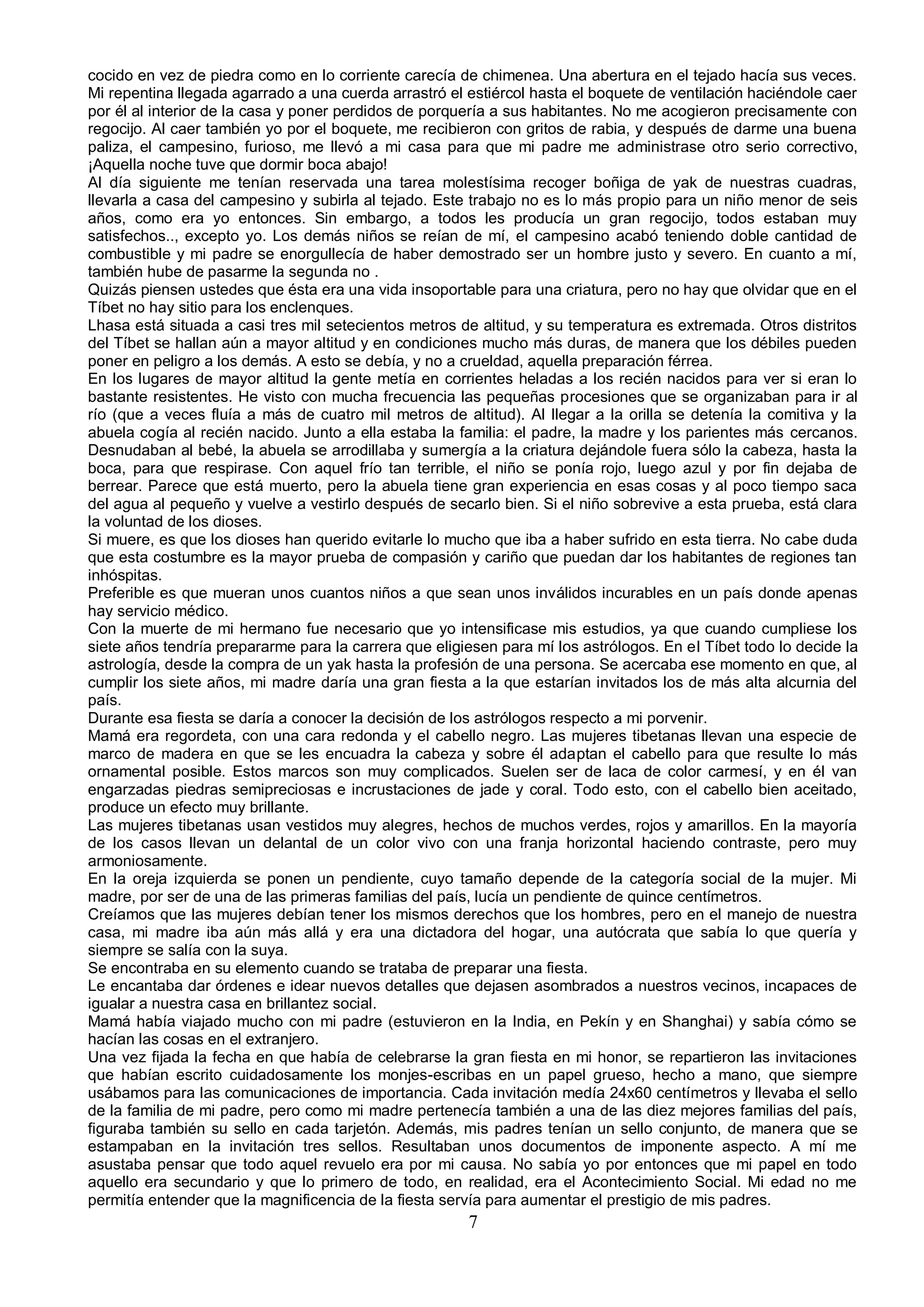 cocido en vez de piedra como en lo corriente carecía de chimenea. Una abertura en el tejado hacía sus veces.
Mi repentina llegada agarrado a una cuerda arrastró el estiércol hasta el boquete de ventilación haciéndole caer
por él al interior de la casa y poner perdidos de porquería a sus habitantes. No me acogieron precisamente con
regocijo. Al caer también yo por el boquete, me recibieron con gritos de rabia, y después de darme una buena
paliza, el campesino, furioso, me llevó a mi casa para que mi padre me administrase otro serio correctivo,
¡Aquella noche tuve que dormir boca abajo!
Al día siguiente me tenían reservada una tarea molestísima recoger boñiga de yak de nuestras cuadras,
llevarla a casa del campesino y subirla al tejado. Este trabajo no es lo más propio para un niño menor de seis
años, como era yo entonces. Sin embargo, a todos les producía un gran regocijo, todos estaban muy
satisfechos.., excepto yo. Los demás niños se reían de mí, el campesino acabó teniendo doble cantidad de
combustible y mi padre se enorgullecía de haber demostrado ser un hombre justo y severo. En cuanto a mí,
también hube de pasarme la segunda no .
Quizás piensen ustedes que ésta era una vida insoportable para una criatura, pero no hay que olvidar que en el
Tíbet no hay sitio para los enclenques.
Lhasa está situada a casi tres mil setecientos metros de altitud, y su temperatura es extremada. Otros distritos
del Tíbet se hallan aún a mayor altitud y en condiciones mucho más duras, de manera que los débiles pueden
poner en peligro a los demás. A esto se debía, y no a crueldad, aquella preparación férrea.
En los lugares de mayor altitud la gente metía en corrientes heladas a los recién nacidos para ver si eran lo
bastante resistentes. He visto con mucha frecuencia las pequeñas procesiones que se organizaban para ir al
río (que a veces fluía a más de cuatro mil metros de altitud). Al llegar a la orilla se detenía la comitiva y la
abuela cogía al recién nacido. Junto a ella estaba la familia: el padre, la madre y los parientes más cercanos.
Desnudaban al bebé, la abuela se arrodillaba y sumergía a la criatura dejándole fuera sólo la cabeza, hasta la
boca, para que respirase. Con aquel frío tan terrible, el niño se ponía rojo, luego azul y por fin dejaba de
berrear. Parece que está muerto, pero la abuela tiene gran experiencia en esas cosas y al poco tiempo saca
del agua al pequeño y vuelve a vestirlo después de secarlo bien. Si el niño sobrevive a esta prueba, está clara
la voluntad de los dioses.
Si muere, es que los dioses han querido evitarle lo mucho que iba a haber sufrido en esta tierra. No cabe duda
que esta costumbre es la mayor prueba de compasión y cariño que puedan dar los habitantes de regiones tan
inhóspitas.
Preferible es que mueran unos cuantos niños a que sean unos inválidos incurables en un país donde apenas
hay servicio médico.
Con la muerte de mi hermano fue necesario que yo intensificase mis estudios, ya que cuando cumpliese los
siete años tendría prepararme para la carrera que eligiesen para mí los astrólogos. En el Tíbet todo lo decide la
astrología, desde la compra de un yak hasta la profesión de una persona. Se acercaba ese momento en que, al
cumplir los siete años, mi madre daría una gran fiesta a la que estarían invitados los de más alta alcurnia del
país.
Durante esa fiesta se daría a conocer la decisión de los astrólogos respecto a mi porvenir.
Mamá era regordeta, con una cara redonda y el cabello negro. Las mujeres tibetanas llevan una especie de
marco de madera en que se les encuadra la cabeza y sobre él adaptan el cabello para que resulte lo más
ornamental posible. Estos marcos son muy complicados. Suelen ser de laca de color carmesí, y en él van
engarzadas piedras semipreciosas e incrustaciones de jade y coral. Todo esto, con el cabello bien aceitado,
produce un efecto muy brillante.
Las mujeres tibetanas usan vestidos muy alegres, hechos de muchos verdes, rojos y amarillos. En la mayoría
de los casos llevan un delantal de un color vivo con una franja horizontal haciendo contraste, pero muy
armoniosamente.
En la oreja izquierda se ponen un pendiente, cuyo tamaño depende de la categoría social de la mujer. Mi
madre, por ser de una de las primeras familias del país, lucía un pendiente de quince centímetros.
Creíamos que las mujeres debían tener los mismos derechos que los hombres, pero en el manejo de nuestra
casa, mi madre iba aún más allá y era una dictadora del hogar, una autócrata que sabía lo que quería y
siempre se salía con la suya.
Se encontraba en su elemento cuando se trataba de preparar una fiesta.
Le encantaba dar órdenes e idear nuevos detalles que dejasen asombrados a nuestros vecinos, incapaces de
igualar a nuestra casa en brillantez social.
Mamá había viajado mucho con mi padre (estuvieron en la India, en Pekín y en Shanghai) y sabía cómo se
hacían las cosas en el extranjero.
Una vez fijada la fecha en que había de celebrarse la gran fiesta en mi honor, se repartieron las invitaciones
que habían escrito cuidadosamente los monjes-escribas en un papel grueso, hecho a mano, que siempre
usábamos para las comunicaciones de importancia. Cada invitación medía 24x60 centímetros y llevaba el sello
de la familia de mi padre, pero como mi madre pertenecía también a una de las diez mejores familias del país,
figuraba también su sello en cada tarjetón. Además, mis padres tenían un sello conjunto, de manera que se
estampaban en la invitación tres sellos. Resultaban unos documentos de imponente aspecto. A mí me
asustaba pensar que todo aquel revuelo era por mi causa. No sabía yo por entonces que mi papel en todo
aquello era secundario y que lo primero de todo, en realidad, era el Acontecimiento Social. Mi edad no me
permitía entender que la magnificencia de la fiesta servía para aumentar el prestigio de mis padres.
                                                       7
 