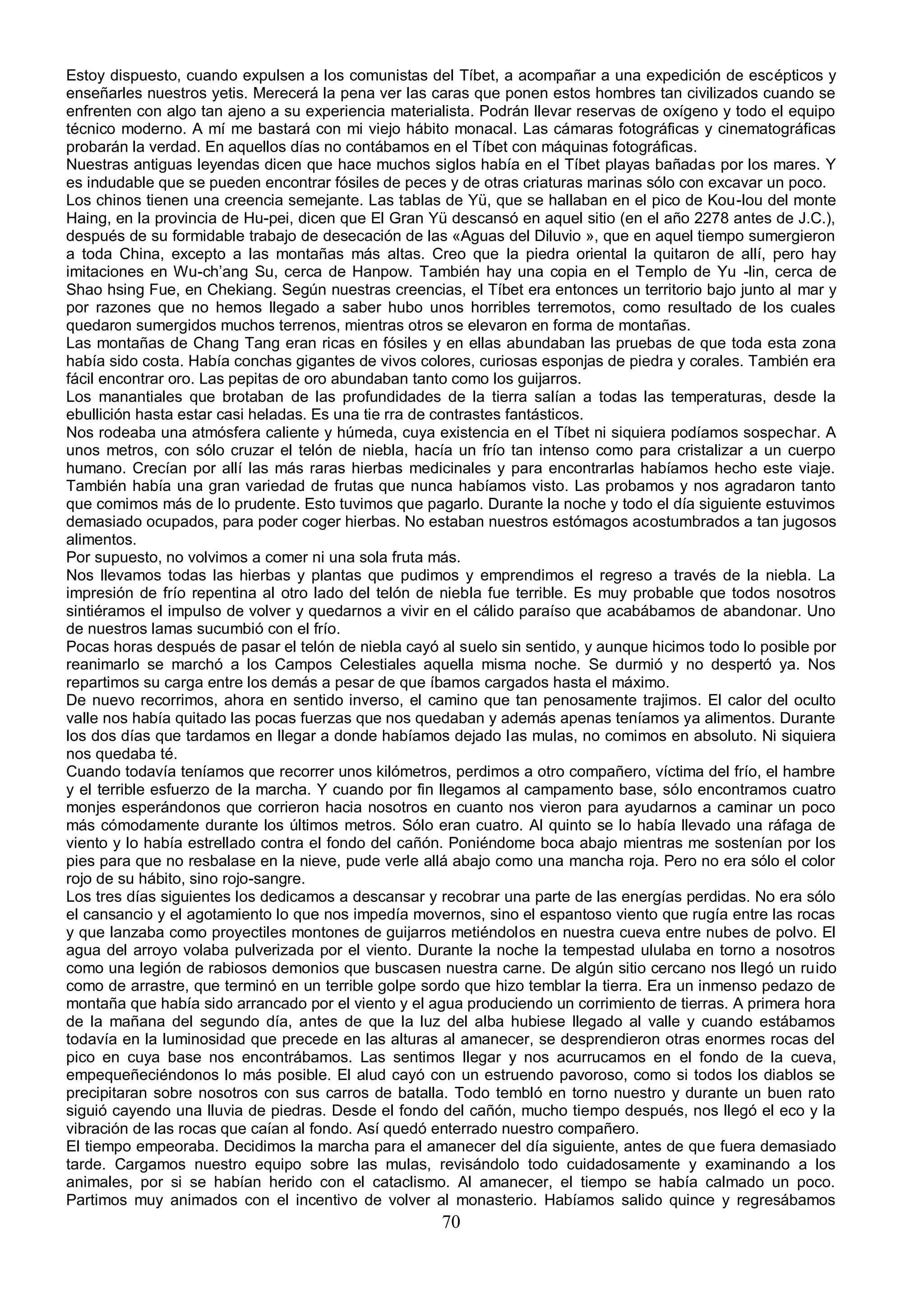 Estoy dispuesto, cuando expulsen a los comunistas del Tíbet, a acompañar a una expedición de escépticos y
enseñarles nuestros yetis. Merecerá la pena ver las caras que ponen estos hombres tan civilizados cuando se
enfrenten con algo tan ajeno a su experiencia materialista. Podrán llevar reservas de oxígeno y todo el equipo
técnico moderno. A mí me bastará con mi viejo hábito monacal. Las cámaras fotográficas y cinematográficas
probarán la verdad. En aquellos días no contábamos en el Tíbet con máquinas fotográficas.
Nuestras antiguas leyendas dicen que hace muchos siglos había en el Tíbet playas bañadas por los mares. Y
es indudable que se pueden encontrar fósiles de peces y de otras criaturas marinas sólo con excavar un poco.
Los chinos tienen una creencia semejante. Las tablas de Yü, que se hallaban en el pico de Kou-lou del monte
Haing, en la provincia de Hu-pei, dicen que El Gran Yü descansó en aquel sitio (en el año 2278 antes de J.C.),
después de su formidable trabajo de desecación de las «Aguas del Diluvio », que en aquel tiempo sumergieron
a toda China, excepto a las montañas más altas. Creo que la piedra oriental la quitaron de allí, pero hay
imitaciones en Wu-ch’ang Su, cerca de Hanpow. También hay una copia en el Templo de Yu -lin, cerca de
Shao hsing Fue, en Chekiang. Según nuestras creencias, el Tíbet era entonces un territorio bajo junto al mar y
por razones que no hemos llegado a saber hubo unos horribles terremotos, como resultado de los cuales
quedaron sumergidos muchos terrenos, mientras otros se elevaron en forma de montañas.
Las montañas de Chang Tang eran ricas en fósiles y en ellas abundaban las pruebas de que toda esta zona
había sido costa. Había conchas gigantes de vivos colores, curiosas esponjas de piedra y corales. También era
fácil encontrar oro. Las pepitas de oro abundaban tanto como los guijarros.
Los manantiales que brotaban de las profundidades de la tierra salían a todas las temperaturas, desde la
ebullición hasta estar casi heladas. Es una tie rra de contrastes fantásticos.
Nos rodeaba una atmósfera caliente y húmeda, cuya existencia en el Tíbet ni siquiera podíamos sospechar. A
unos metros, con sólo cruzar el telón de niebla, hacía un frío tan intenso como para cristalizar a un cuerpo
humano. Crecían por allí las más raras hierbas medicinales y para encontrarlas habíamos hecho este viaje.
También había una gran variedad de frutas que nunca habíamos visto. Las probamos y nos agradaron tanto
que comimos más de lo prudente. Esto tuvimos que pagarlo. Durante la noche y todo el día siguiente estuvimos
demasiado ocupados, para poder coger hierbas. No estaban nuestros estómagos acostumbrados a tan jugosos
alimentos.
Por supuesto, no volvimos a comer ni una sola fruta más.
Nos llevamos todas las hierbas y plantas que pudimos y emprendimos el regreso a través de la niebla. La
impresión de frío repentina al otro lado del telón de niebla fue terrible. Es muy probable que todos nosotros
sintiéramos el impulso de volver y quedarnos a vivir en el cálido paraíso que acabábamos de abandonar. Uno
de nuestros lamas sucumbió con el frío.
Pocas horas después de pasar el telón de niebla cayó al suelo sin sentido, y aunque hicimos todo lo posible por
reanimarlo se marchó a los Campos Celestiales aquella misma noche. Se durmió y no despertó ya. Nos
repartimos su carga entre los demás a pesar de que íbamos cargados hasta el máximo.
De nuevo recorrimos, ahora en sentido inverso, el camino que tan penosamente trajimos. El calor del oculto
valle nos había quitado las pocas fuerzas que nos quedaban y además apenas teníamos ya alimentos. Durante
los dos días que tardamos en llegar a donde habíamos dejado las mulas, no comimos en absoluto. Ni siquiera
nos quedaba té.
Cuando todavía teníamos que recorrer unos kilómetros, perdimos a otro compañero, víctima del frío, el hambre
y el terrible esfuerzo de la marcha. Y cuando por fin llegamos al campamento base, sólo encontramos cuatro
monjes esperándonos que corrieron hacia nosotros en cuanto nos vieron para ayudarnos a caminar un poco
más cómodamente durante los últimos metros. Sólo eran cuatro. Al quinto se lo había llevado una ráfaga de
viento y lo había estrellado contra el fondo del cañón. Poniéndome boca abajo mientras me sostenían por los
pies para que no resbalase en la nieve, pude verle allá abajo como una mancha roja. Pero no era sólo el color
rojo de su hábito, sino rojo-sangre.
Los tres días siguientes los dedicamos a descansar y recobrar una parte de las energías perdidas. No era sólo
el cansancio y el agotamiento lo que nos impedía movernos, sino el espantoso viento que rugía entre las rocas
y que lanzaba como proyectiles montones de guijarros metiéndolos en nuestra cueva entre nubes de polvo. El
agua del arroyo volaba pulverizada por el viento. Durante la noche la tempestad ululaba en torno a nosotros
como una legión de rabiosos demonios que buscasen nuestra carne. De algún sitio cercano nos llegó un ruido
como de arrastre, que terminó en un terrible golpe sordo que hizo temblar la tierra. Era un inmenso pedazo de
montaña que había sido arrancado por el viento y el agua produciendo un corrimiento de tierras. A primera hora
de la mañana del segundo día, antes de que la luz del alba hubiese llegado al valle y cuando estábamos
todavía en la luminosidad que precede en las alturas al amanecer, se desprendieron otras enormes rocas del
pico en cuya base nos encontrábamos. Las sentimos llegar y nos acurrucamos en el fondo de la cueva,
empequeñeciéndonos lo más posible. El alud cayó con un estruendo pavoroso, como si todos los diablos se
precipitaran sobre nosotros con sus carros de batalla. Todo tembló en torno nuestro y durante un buen rato
siguió cayendo una lluvia de piedras. Desde el fondo del cañón, mucho tiempo después, nos llegó el eco y la
vibración de las rocas que caían al fondo. Así quedó enterrado nuestro compañero.
El tiempo empeoraba. Decidimos la marcha para el amanecer del día siguiente, antes de que fuera demasiado
tarde. Cargamos nuestro equipo sobre las mulas, revisándolo todo cuidadosamente y examinando a los
animales, por si se habían herido con el cataclismo. Al amanecer, el tiempo se había calmado un poco.
Partimos muy animados con el incentivo de volver al monasterio. Habíamos salido quince y regresábamos
                                                      70
 