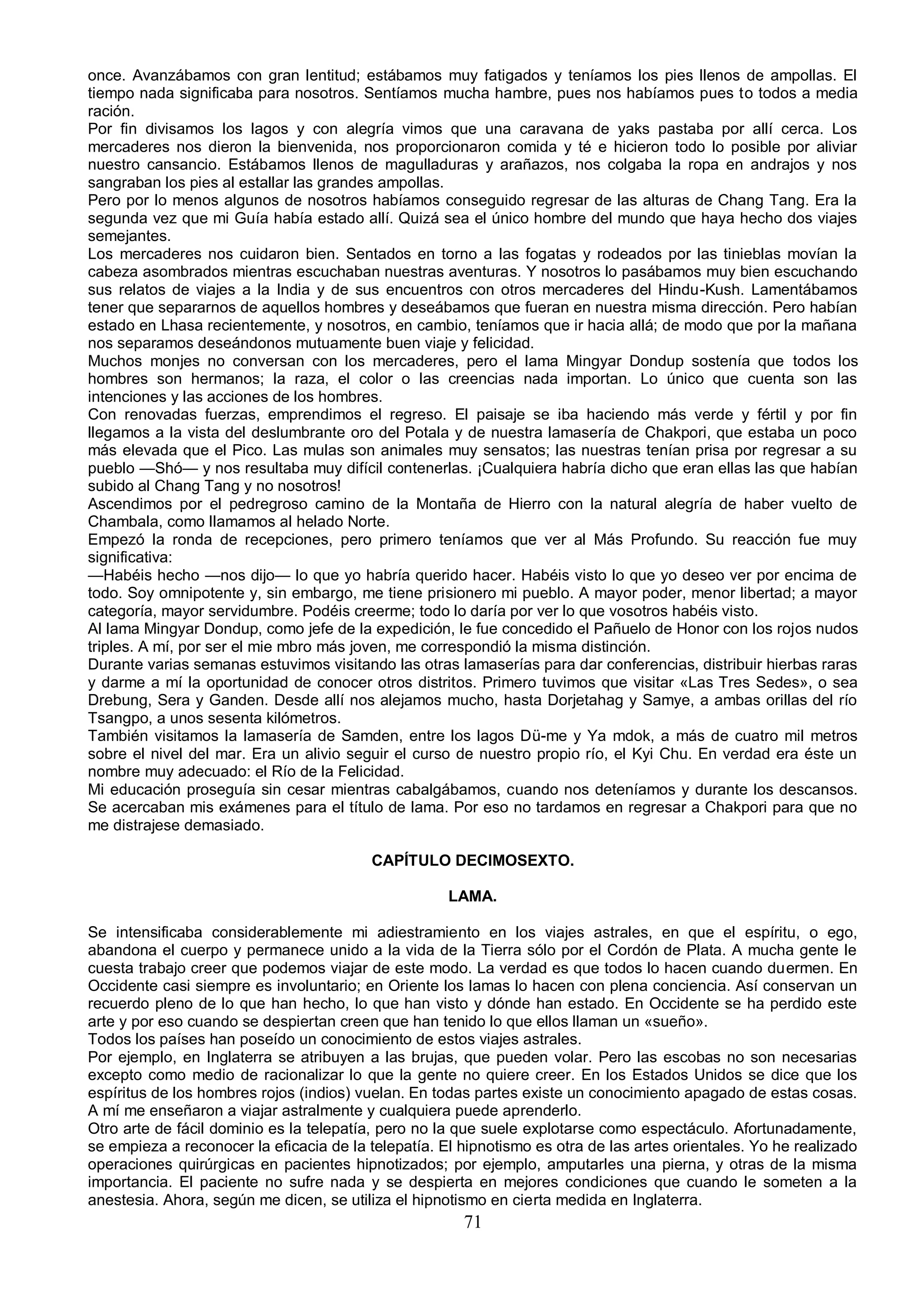 once. Avanzábamos con gran lentitud; estábamos muy fatigados y teníamos los pies llenos de ampollas. El
tiempo nada significaba para nosotros. Sentíamos mucha hambre, pues nos habíamos pues to todos a media
ración.
Por fin divisamos los lagos y con alegría vimos que una caravana de yaks pastaba por allí cerca. Los
mercaderes nos dieron la bienvenida, nos proporcionaron comida y té e hicieron todo lo posible por aliviar
nuestro cansancio. Estábamos llenos de magulladuras y arañazos, nos colgaba la ropa en andrajos y nos
sangraban los pies al estallar las grandes ampollas.
Pero por lo menos algunos de nosotros habíamos conseguido regresar de las alturas de Chang Tang. Era la
segunda vez que mi Guía había estado allí. Quizá sea el único hombre del mundo que haya hecho dos viajes
semejantes.
Los mercaderes nos cuidaron bien. Sentados en torno a las fogatas y rodeados por las tinieblas movían la
cabeza asombrados mientras escuchaban nuestras aventuras. Y nosotros lo pasábamos muy bien escuchando
sus relatos de viajes a la India y de sus encuentros con otros mercaderes del Hindu-Kush. Lamentábamos
tener que separarnos de aquellos hombres y deseábamos que fueran en nuestra misma dirección. Pero habían
estado en Lhasa recientemente, y nosotros, en cambio, teníamos que ir hacia allá; de modo que por la mañana
nos separamos deseándonos mutuamente buen viaje y felicidad.
Muchos monjes no conversan con los mercaderes, pero el lama Mingyar Dondup sostenía que todos los
hombres son hermanos; la raza, el color o las creencias nada importan. Lo único que cuenta son las
intenciones y las acciones de los hombres.
Con renovadas fuerzas, emprendimos el regreso. El paisaje se iba haciendo más verde y fértil y por fin
llegamos a la vista del deslumbrante oro del Potala y de nuestra lamasería de Chakpori, que estaba un poco
más elevada que el Pico. Las mulas son animales muy sensatos; las nuestras tenían prisa por regresar a su
pueblo —Shó— y nos resultaba muy difícil contenerlas. ¡Cualquiera habría dicho que eran ellas las que habían
subido al Chang Tang y no nosotros!
Ascendimos por el pedregroso camino de la Montaña de Hierro con la natural alegría de haber vuelto de
Chambala, como llamamos al helado Norte.
Empezó la ronda de recepciones, pero primero teníamos que ver al Más Profundo. Su reacción fue muy
significativa:
—Habéis hecho —nos dijo— lo que yo habría querido hacer. Habéis visto lo que yo deseo ver por encima de
todo. Soy omnipotente y, sin embargo, me tiene prisionero mi pueblo. A mayor poder, menor libertad; a mayor
categoría, mayor servidumbre. Podéis creerme; todo lo daría por ver lo que vosotros habéis visto.
Al lama Mingyar Dondup, como jefe de la expedición, le fue concedido el Pañuelo de Honor con los rojos nudos
triples. A mí, por ser el mie mbro más joven, me correspondió la misma distinción.
Durante varias semanas estuvimos visitando las otras lamaserías para dar conferencias, distribuir hierbas raras
y darme a mí la oportunidad de conocer otros distritos. Primero tuvimos que visitar «Las Tres Sedes», o sea
Drebung, Sera y Ganden. Desde allí nos alejamos mucho, hasta Dorjetahag y Samye, a ambas orillas del río
Tsangpo, a unos sesenta kilómetros.
También visitamos la lamasería de Samden, entre los lagos Dü-me y Ya mdok, a más de cuatro mil metros
sobre el nivel del mar. Era un alivio seguir el curso de nuestro propio río, el Kyi Chu. En verdad era éste un
nombre muy adecuado: el Río de la Felicidad.
Mi educación proseguía sin cesar mientras cabalgábamos, cuando nos deteníamos y durante los descansos.
Se acercaban mis exámenes para el título de lama. Por eso no tardamos en regresar a Chakpori para que no
me distrajese demasiado.

                                          CAPÍTULO DECIMOSEXTO.

                                                     LAMA.

Se intensificaba considerablemente mi adiestramiento en los viajes astrales, en que el espíritu, o ego,
abandona el cuerpo y permanece unido a la vida de la Tierra sólo por el Cordón de Plata. A mucha gente le
cuesta trabajo creer que podemos viajar de este modo. La verdad es que todos lo hacen cuando duermen. En
Occidente casi siempre es involuntario; en Oriente los lamas lo hacen con plena conciencia. Así conservan un
recuerdo pleno de lo que han hecho, lo que han visto y dónde han estado. En Occidente se ha perdido este
arte y por eso cuando se despiertan creen que han tenido lo que ellos llaman un «sueño».
Todos los países han poseído un conocimiento de estos viajes astrales.
Por ejemplo, en Inglaterra se atribuyen a las brujas, que pueden volar. Pero las escobas no son necesarias
excepto como medio de racionalizar lo que la gente no quiere creer. En los Estados Unidos se dice que los
espíritus de los hombres rojos (indios) vuelan. En todas partes existe un conocimiento apagado de estas cosas.
A mí me enseñaron a viajar astralmente y cualquiera puede aprenderlo.
Otro arte de fácil dominio es la telepatía, pero no la que suele explotarse como espectáculo. Afortunadamente,
se empieza a reconocer la eficacia de la telepatía. El hipnotismo es otra de las artes orientales. Yo he realizado
operaciones quirúrgicas en pacientes hipnotizados; por ejemplo, amputarles una pierna, y otras de la misma
importancia. El paciente no sufre nada y se despierta en mejores condiciones que cuando le someten a la
anestesia. Ahora, según me dicen, se utiliza el hipnotismo en cierta medida en Inglaterra.
                                                       71
 