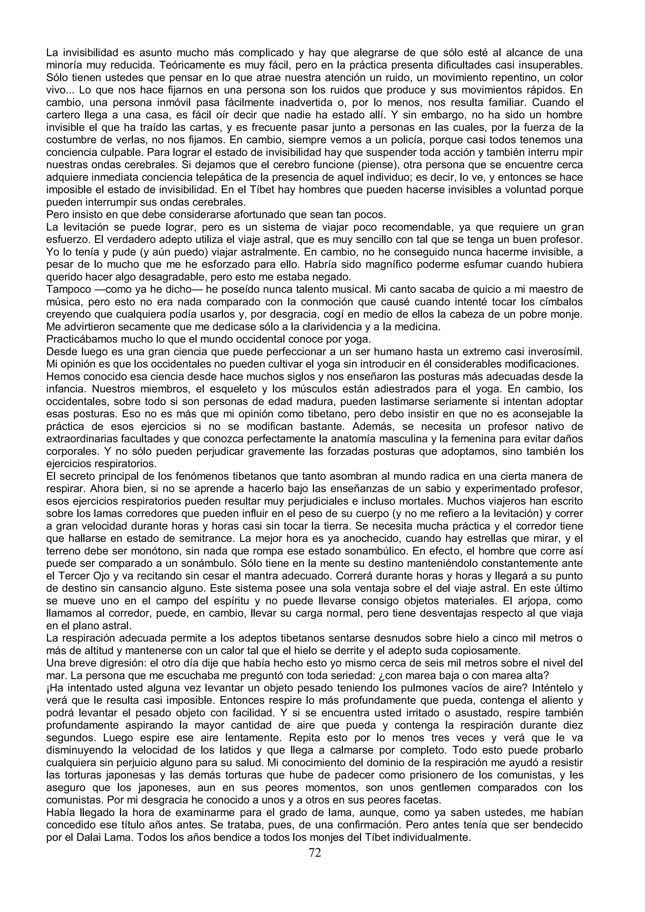 La invisibilidad es asunto mucho más complicado y hay que alegrarse de que sólo esté al alcance de una
minoría muy reducida. Teóricamente es muy fácil, pero en la práctica presenta dificultades casi insuperables.
Sólo tienen ustedes que pensar en lo que atrae nuestra atención un ruido, un movimiento repentino, un color
vivo... Lo que nos hace fijarnos en una persona son los ruidos que produce y sus movimientos rápidos. En
cambio, una persona inmóvil pasa fácilmente inadvertida o, por lo menos, nos resulta familiar. Cuando el
cartero llega a una casa, es fácil oír decir que nadie ha estado allí. Y sin embargo, no ha sido un hombre
invisible el que ha traído las cartas, y es frecuente pasar junto a personas en las cuales, por la fuerza de la
costumbre de verlas, no nos fijamos. En cambio, siempre vemos a un policía, porque casi todos tenemos una
conciencia culpable. Para lograr el estado de invisibilidad hay que suspender toda acción y también interru mpir
nuestras ondas cerebrales. Si dejamos que el cerebro funcione (piense), otra persona que se encuentre cerca
adquiere inmediata conciencia telepática de la presencia de aquel individuo; es decir, lo ve, y entonces se hace
imposible el estado de invisibilidad. En el Tíbet hay hombres que pueden hacerse invisibles a voluntad porque
pueden interrumpir sus ondas cerebrales.
Pero insisto en que debe considerarse afortunado que sean tan pocos.
La levitación se puede lograr, pero es un sistema de viajar poco recomendable, ya que requiere un gran
esfuerzo. El verdadero adepto utiliza el viaje astral, que es muy sencillo con tal que se tenga un buen profesor.
Yo lo tenía y pude (y aún puedo) viajar astralmente. En cambio, no he conseguido nunca hacerme invisible, a
pesar de lo mucho que me he esforzado para ello. Habría sido magnífico poderme esfumar cuando hubiera
querido hacer algo desagradable, pero esto me estaba negado.
Tampoco —como ya he dicho— he poseído nunca talento musical. Mi canto sacaba de quicio a mi maestro de
música, pero esto no era nada comparado con la conmoción que causé cuando intenté tocar los címbalos
creyendo que cualquiera podía usarlos y, por desgracia, cogí en medio de ellos la cabeza de un pobre monje.
Me advirtieron secamente que me dedicase sólo a la clarividencia y a la medicina.
Practicábamos mucho lo que el mundo occidental conoce por yoga.
Desde luego es una gran ciencia que puede perfeccionar a un ser humano hasta un extremo casi inverosímil.
Mi opinión es que los occidentales no pueden cultivar el yoga sin introducir en él considerables modificaciones.
Hemos conocido esa ciencia desde hace muchos siglos y nos enseñaron las posturas más adecuadas desde la
infancia. Nuestros miembros, el esqueleto y los músculos están adiestrados para el yoga. En cambio, los
occidentales, sobre todo si son personas de edad madura, pueden lastimarse seriamente si intentan adoptar
esas posturas. Eso no es más que mi opinión como tibetano, pero debo insistir en que no es aconsejable la
práctica de esos ejercicios si no se modifican bastante. Además, se necesita un profesor nativo de
extraordinarias facultades y que conozca perfectamente la anatomía masculina y la femenina para evitar daños
corporales. Y no sólo pueden perjudicar gravemente las forzadas posturas que adoptamos, sino también los
ejercicios respiratorios.
El secreto principal de los fenómenos tibetanos que tanto asombran al mundo radica en una cierta manera de
respirar. Ahora bien, si no se aprende a hacerlo bajo las enseñanzas de un sabio y experimentado profesor,
esos ejercicios respiratorios pueden resultar muy perjudiciales e incluso mortales. Muchos viajeros han escrito
sobre los lamas corredores que pueden influir en el peso de su cuerpo (y no me refiero a la levitación) y correr
a gran velocidad durante horas y horas casi sin tocar la tierra. Se necesita mucha práctica y el corredor tiene
que hallarse en estado de semitrance. La mejor hora es ya anochecido, cuando hay estrellas que mirar, y el
terreno debe ser monótono, sin nada que rompa ese estado sonambúlico. En efecto, el hombre que corre así
puede ser comparado a un sonámbulo. Sólo tiene en la mente su destino manteniéndolo constantemente ante
el Tercer Ojo y va recitando sin cesar el mantra adecuado. Correrá durante horas y horas y llegará a su punto
de destino sin cansancio alguno. Este sistema posee una sola ventaja sobre el del viaje astral. En este último
se mueve uno en el campo del espíritu y no puede llevarse consigo objetos materiales. El arjopa, como
llamamos al corredor, puede, en cambio, llevar su carga normal, pero tiene desventajas respecto al que viaja
en el plano astral.
La respiración adecuada permite a los adeptos tibetanos sentarse desnudos sobre hielo a cinco mil metros o
más de altitud y mantenerse con un calor tal que el hielo se derrite y el adepto suda copiosamente.
Una breve digresión: el otro día dije que había hecho esto yo mismo cerca de seis mil metros sobre el nivel del
mar. La persona que me escuchaba me preguntó con toda seriedad: ¿con marea baja o con marea alta?
¡Ha intentado usted alguna vez levantar un objeto pesado teniendo los pulmones vacíos de aire? Inténtelo y
verá que le resulta casi imposible. Entonces respire lo más profundamente que pueda, contenga el aliento y
podrá levantar el pesado objeto con facilidad. Y si se encuentra usted irritado o asustado, respire también
profundamente aspirando la mayor cantidad de aire que pueda y contenga la respiración durante diez
segundos. Luego espire ese aire lentamente. Repita esto por lo menos tres veces y verá que le va
disminuyendo la velocidad de los latidos y que llega a calmarse por completo. Todo esto puede probarlo
cualquiera sin perjuicio alguno para su salud. Mi conocimiento del dominio de la respiración me ayudó a resistir
las torturas japonesas y las demás torturas que hube de padecer como prisionero de los comunistas, y les
aseguro que los japoneses, aun en sus peores momentos, son unos gentlemen comparados con los
comunistas. Por mi desgracia he conocido a unos y a otros en sus peores facetas.
Había llegado la hora de examinarme para el grado de lama, aunque, como ya saben ustedes, me habían
concedido ese título años antes. Se trataba, pues, de una confirmación. Pero antes tenía que ser bendecido
por el Dalai Lama. Todos los años bendice a todos los monjes del Tíbet individualmente.
                                                       72
 