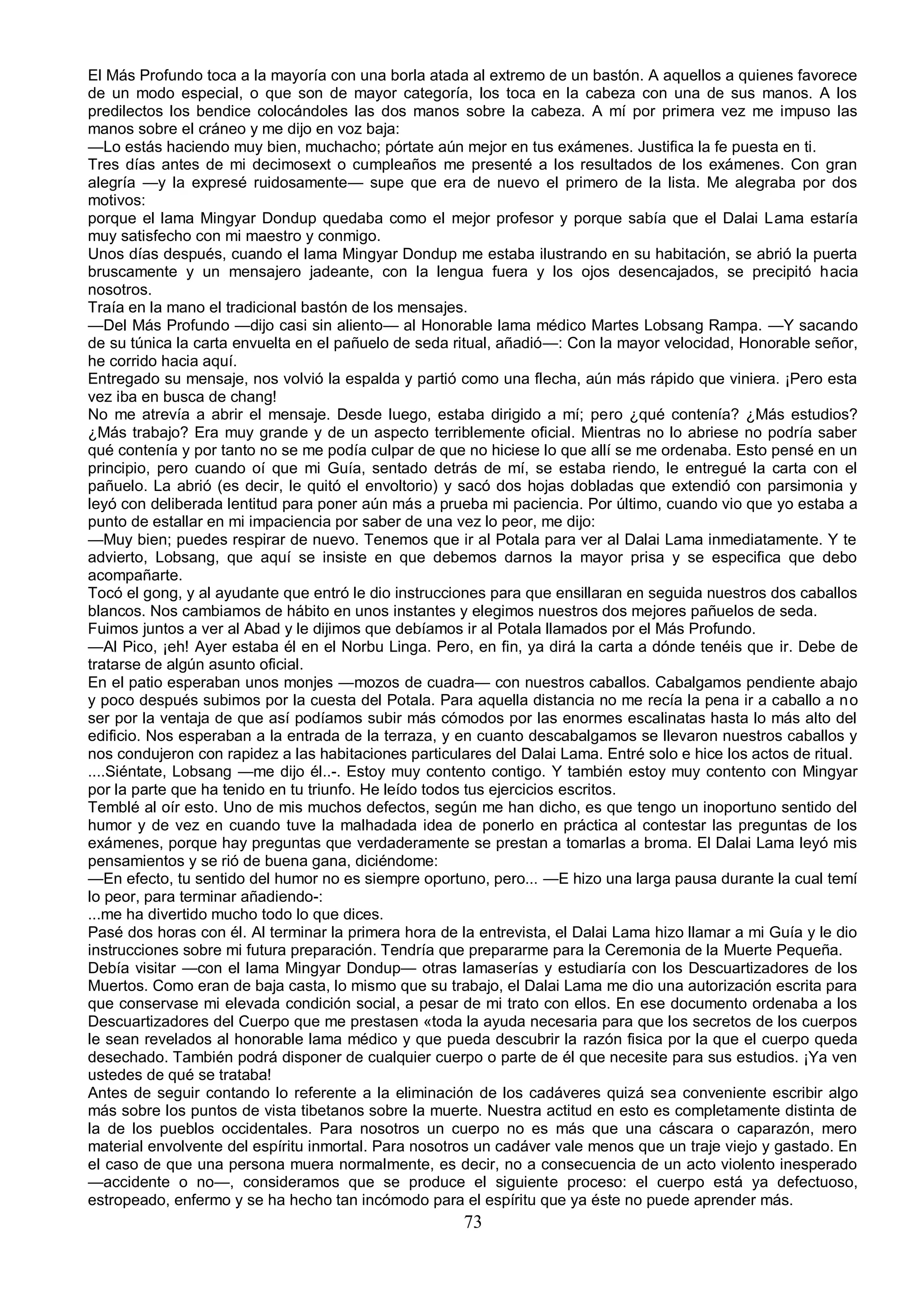 El Más Profundo toca a la mayoría con una borla atada al extremo de un bastón. A aquellos a quienes favorece
de un modo especial, o que son de mayor categoría, los toca en la cabeza con una de sus manos. A los
predilectos los bendice colocándoles las dos manos sobre la cabeza. A mí por primera vez me impuso las
manos sobre el cráneo y me dijo en voz baja:
—Lo estás haciendo muy bien, muchacho; pórtate aún mejor en tus exámenes. Justifica la fe puesta en ti.
Tres días antes de mi decimosext o cumpleaños me presenté a los resultados de los exámenes. Con gran
alegría —y la expresé ruidosamente— supe que era de nuevo el primero de la lista. Me alegraba por dos
motivos:
porque el lama Mingyar Dondup quedaba como el mejor profesor y porque sabía que el Dalai Lama estaría
muy satisfecho con mi maestro y conmigo.
Unos días después, cuando el lama Mingyar Dondup me estaba ilustrando en su habitación, se abrió la puerta
bruscamente y un mensajero jadeante, con la lengua fuera y los ojos desencajados, se precipitó hacia
nosotros.
Traía en la mano el tradicional bastón de los mensajes.
—Del Más Profundo —dijo casi sin aliento— al Honorable lama médico Martes Lobsang Rampa. —Y sacando
de su túnica la carta envuelta en el pañuelo de seda ritual, añadió—: Con la mayor velocidad, Honorable señor,
he corrido hacia aquí.
Entregado su mensaje, nos volvió la espalda y partió como una flecha, aún más rápido que viniera. ¡Pero esta
vez iba en busca de chang!
No me atrevía a abrir el mensaje. Desde luego, estaba dirigido a mí; pero ¿qué contenía? ¿Más estudios?
¿Más trabajo? Era muy grande y de un aspecto terriblemente oficial. Mientras no lo abriese no podría saber
qué contenía y por tanto no se me podía culpar de que no hiciese lo que allí se me ordenaba. Esto pensé en un
principio, pero cuando oí que mi Guía, sentado detrás de mí, se estaba riendo, le entregué la carta con el
pañuelo. La abrió (es decir, le quitó el envoltorio) y sacó dos hojas dobladas que extendió con parsimonia y
leyó con deliberada lentitud para poner aún más a prueba mi paciencia. Por último, cuando vio que yo estaba a
punto de estallar en mi impaciencia por saber de una vez lo peor, me dijo:
—Muy bien; puedes respirar de nuevo. Tenemos que ir al Potala para ver al Dalai Lama inmediatamente. Y te
advierto, Lobsang, que aquí se insiste en que debemos darnos la mayor prisa y se especifica que debo
acompañarte.
Tocó el gong, y al ayudante que entró le dio instrucciones para que ensillaran en seguida nuestros dos caballos
blancos. Nos cambiamos de hábito en unos instantes y elegimos nuestros dos mejores pañuelos de seda.
Fuimos juntos a ver al Abad y le dijimos que debíamos ir al Potala llamados por el Más Profundo.
—Al Pico, ¡eh! Ayer estaba él en el Norbu Linga. Pero, en fin, ya dirá la carta a dónde tenéis que ir. Debe de
tratarse de algún asunto oficial.
En el patio esperaban unos monjes —mozos de cuadra— con nuestros caballos. Cabalgamos pendiente abajo
y poco después subimos por la cuesta del Potala. Para aquella distancia no me recía la pena ir a caballo a no
ser por la ventaja de que así podíamos subir más cómodos por las enormes escalinatas hasta lo más alto del
edificio. Nos esperaban a la entrada de la terraza, y en cuanto descabalgamos se llevaron nuestros caballos y
nos condujeron con rapidez a las habitaciones particulares del Dalai Lama. Entré solo e hice los actos de ritual.
....Siéntate, Lobsang —me dijo él..-. Estoy muy contento contigo. Y también estoy muy contento con Mingyar
por la parte que ha tenido en tu triunfo. He leído todos tus ejercicios escritos.
Temblé al oír esto. Uno de mis muchos defectos, según me han dicho, es que tengo un inoportuno sentido del
humor y de vez en cuando tuve la malhadada idea de ponerlo en práctica al contestar las preguntas de los
exámenes, porque hay preguntas que verdaderamente se prestan a tomarlas a broma. El Dalai Lama leyó mis
pensamientos y se rió de buena gana, diciéndome:
—En efecto, tu sentido del humor no es siempre oportuno, pero... —E hizo una larga pausa durante la cual temí
lo peor, para terminar añadiendo-:
...me ha divertido mucho todo lo que dices.
Pasé dos horas con él. Al terminar la primera hora de la entrevista, el Dalai Lama hizo llamar a mi Guía y le dio
instrucciones sobre mi futura preparación. Tendría que prepararme para la Ceremonia de la Muerte Pequeña.
Debía visitar —con el lama Mingyar Dondup— otras lamaserías y estudiaría con los Descuartizadores de los
Muertos. Como eran de baja casta, lo mismo que su trabajo, el Dalai Lama me dio una autorización escrita para
que conservase mi elevada condición social, a pesar de mi trato con ellos. En ese documento ordenaba a los
Descuartizadores del Cuerpo que me prestasen «toda la ayuda necesaria para que los secretos de los cuerpos
le sean revelados al honorable lama médico y que pueda descubrir la razón fisica por la que el cuerpo queda
desechado. También podrá disponer de cualquier cuerpo o parte de él que necesite para sus estudios. ¡Ya ven
ustedes de qué se trataba!
Antes de seguir contando lo referente a la eliminación de los cadáveres quizá sea conveniente escribir algo
más sobre los puntos de vista tibetanos sobre la muerte. Nuestra actitud en esto es completamente distinta de
la de los pueblos occidentales. Para nosotros un cuerpo no es más que una cáscara o caparazón, mero
material envolvente del espíritu inmortal. Para nosotros un cadáver vale menos que un traje viejo y gastado. En
el caso de que una persona muera normalmente, es decir, no a consecuencia de un acto violento inesperado
—accidente o no—, consideramos que se produce el siguiente proceso: el cuerpo está ya defectuoso,
estropeado, enfermo y se ha hecho tan incómodo para el espíritu que ya éste no puede aprender más.
                                                       73
 