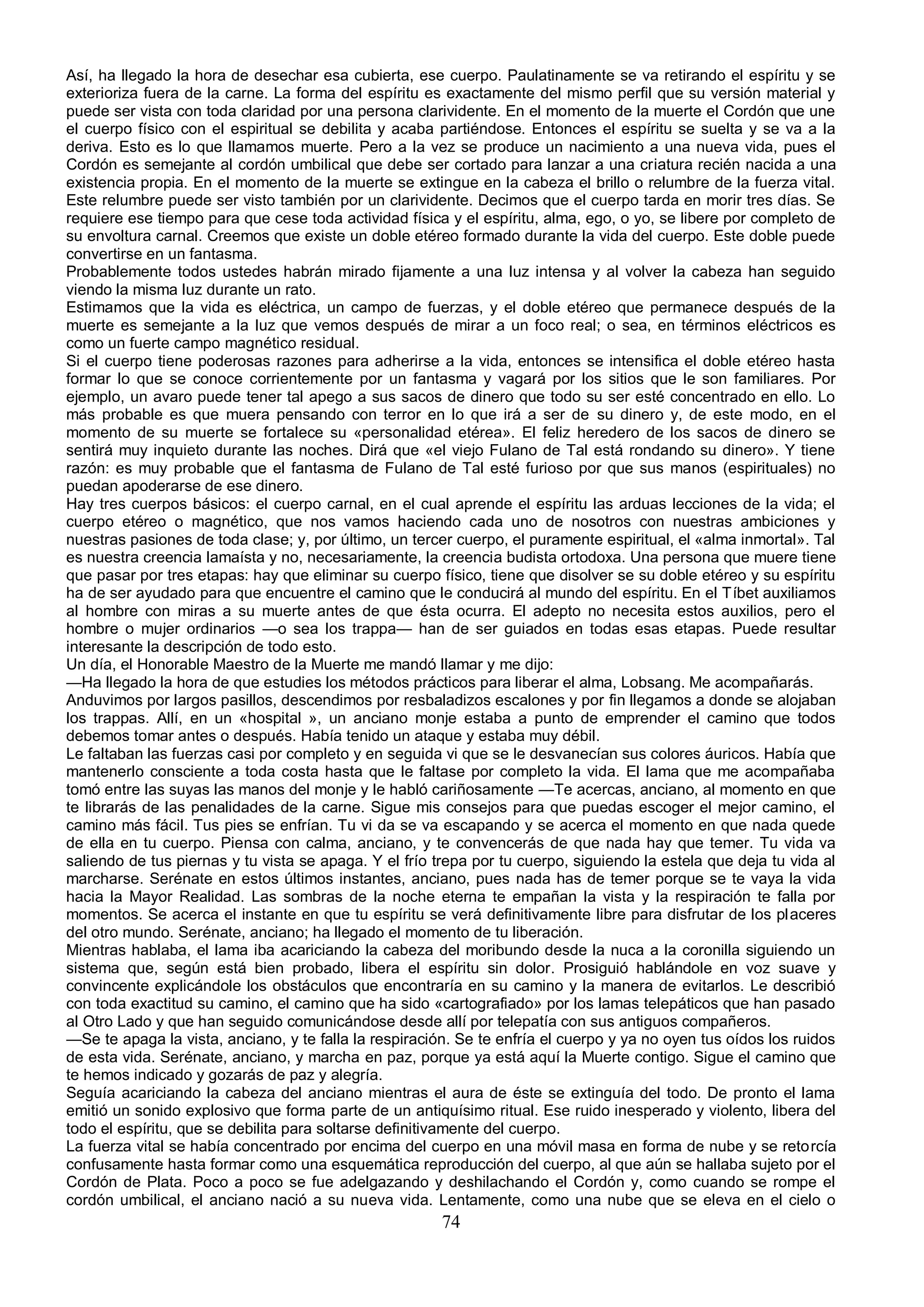 Así, ha llegado la hora de desechar esa cubierta, ese cuerpo. Paulatinamente se va retirando el espíritu y se
exterioriza fuera de la carne. La forma del espíritu es exactamente del mismo perfil que su versión material y
puede ser vista con toda claridad por una persona clarividente. En el momento de la muerte el Cordón que une
el cuerpo físico con el espiritual se debilita y acaba partiéndose. Entonces el espíritu se suelta y se va a la
deriva. Esto es lo que llamamos muerte. Pero a la vez se produce un nacimiento a una nueva vida, pues el
Cordón es semejante al cordón umbilical que debe ser cortado para lanzar a una criatura recién nacida a una
existencia propia. En el momento de la muerte se extingue en la cabeza el brillo o relumbre de la fuerza vital.
Este relumbre puede ser visto también por un clarividente. Decimos que el cuerpo tarda en morir tres días. Se
requiere ese tiempo para que cese toda actividad física y el espíritu, alma, ego, o yo, se libere por completo de
su envoltura carnal. Creemos que existe un doble etéreo formado durante la vida del cuerpo. Este doble puede
convertirse en un fantasma.
Probablemente todos ustedes habrán mirado fijamente a una luz intensa y al volver la cabeza han seguido
viendo la misma luz durante un rato.
Estimamos que la vida es eléctrica, un campo de fuerzas, y el doble etéreo que permanece después de la
muerte es semejante a la luz que vemos después de mirar a un foco real; o sea, en términos eléctricos es
como un fuerte campo magnético residual.
Si el cuerpo tiene poderosas razones para adherirse a la vida, entonces se intensifica el doble etéreo hasta
formar lo que se conoce corrientemente por un fantasma y vagará por los sitios que le son familiares. Por
ejemplo, un avaro puede tener tal apego a sus sacos de dinero que todo su ser esté concentrado en ello. Lo
más probable es que muera pensando con terror en lo que irá a ser de su dinero y, de este modo, en el
momento de su muerte se fortalece su «personalidad etérea». El feliz heredero de los sacos de dinero se
sentirá muy inquieto durante las noches. Dirá que «el viejo Fulano de Tal está rondando su dinero». Y tiene
razón: es muy probable que el fantasma de Fulano de Tal esté furioso por que sus manos (espirituales) no
puedan apoderarse de ese dinero.
Hay tres cuerpos básicos: el cuerpo carnal, en el cual aprende el espíritu las arduas lecciones de la vida; el
cuerpo etéreo o magnético, que nos vamos haciendo cada uno de nosotros con nuestras ambiciones y
nuestras pasiones de toda clase; y, por último, un tercer cuerpo, el puramente espiritual, el «alma inmortal». Tal
es nuestra creencia lamaísta y no, necesariamente, la creencia budista ortodoxa. Una persona que muere tiene
que pasar por tres etapas: hay que eliminar su cuerpo físico, tiene que disolver se su doble etéreo y su espíritu
ha de ser ayudado para que encuentre el camino que le conducirá al mundo del espíritu. En el Tíbet auxiliamos
al hombre con miras a su muerte antes de que ésta ocurra. El adepto no necesita estos auxilios, pero el
hombre o mujer ordinarios —o sea los trappa— han de ser guiados en todas esas etapas. Puede resultar
interesante la descripción de todo esto.
Un día, el Honorable Maestro de la Muerte me mandó llamar y me dijo:
—Ha llegado la hora de que estudies los métodos prácticos para liberar el alma, Lobsang. Me acompañarás.
Anduvimos por largos pasillos, descendimos por resbaladizos escalones y por fin llegamos a donde se alojaban
los trappas. Allí, en un «hospital », un anciano monje estaba a punto de emprender el camino que todos
debemos tomar antes o después. Había tenido un ataque y estaba muy débil.
Le faltaban las fuerzas casi por completo y en seguida vi que se le desvanecían sus colores áuricos. Había que
mantenerlo consciente a toda costa hasta que le faltase por completo la vida. El lama que me acompañaba
tomó entre las suyas las manos del monje y le habló cariñosamente —Te acercas, anciano, al momento en que
te librarás de las penalidades de la carne. Sigue mis consejos para que puedas escoger el mejor camino, el
camino más fácil. Tus pies se enfrían. Tu vi da se va escapando y se acerca el momento en que nada quede
de ella en tu cuerpo. Piensa con calma, anciano, y te convencerás de que nada hay que temer. Tu vida va
saliendo de tus piernas y tu vista se apaga. Y el frío trepa por tu cuerpo, siguiendo la estela que deja tu vida al
marcharse. Serénate en estos últimos instantes, anciano, pues nada has de temer porque se te vaya la vida
hacia la Mayor Realidad. Las sombras de la noche eterna te empañan la vista y la respiración te falla por
momentos. Se acerca el instante en que tu espíritu se verá definitivamente libre para disfrutar de los placeres
del otro mundo. Serénate, anciano; ha llegado el momento de tu liberación.
Mientras hablaba, el lama iba acariciando la cabeza del moribundo desde la nuca a la coronilla siguiendo un
sistema que, según está bien probado, libera el espíritu sin dolor. Prosiguió hablándole en voz suave y
convincente explicándole los obstáculos que encontraría en su camino y la manera de evitarlos. Le describió
con toda exactitud su camino, el camino que ha sido «cartografiado» por los lamas telepáticos que han pasado
al Otro Lado y que han seguido comunicándose desde allí por telepatía con sus antiguos compañeros.
—Se te apaga la vista, anciano, y te falla la respiración. Se te enfría el cuerpo y ya no oyen tus oídos los ruidos
de esta vida. Serénate, anciano, y marcha en paz, porque ya está aquí la Muerte contigo. Sigue el camino que
te hemos indicado y gozarás de paz y alegría.
Seguía acariciando la cabeza del anciano mientras el aura de éste se extinguía del todo. De pronto el lama
emitió un sonido explosivo que forma parte de un antiquísimo ritual. Ese ruido inesperado y violento, libera del
todo el espíritu, que se debilita para soltarse definitivamente del cuerpo.
La fuerza vital se había concentrado por encima del cuerpo en una móvil masa en forma de nube y se retorcía
confusamente hasta formar como una esquemática reproducción del cuerpo, al que aún se hallaba sujeto por el
Cordón de Plata. Poco a poco se fue adelgazando y deshilachando el Cordón y, como cuando se rompe el
cordón umbilical, el anciano nació a su nueva vida. Lentamente, como una nube que se eleva en el cielo o
                                                        74
 