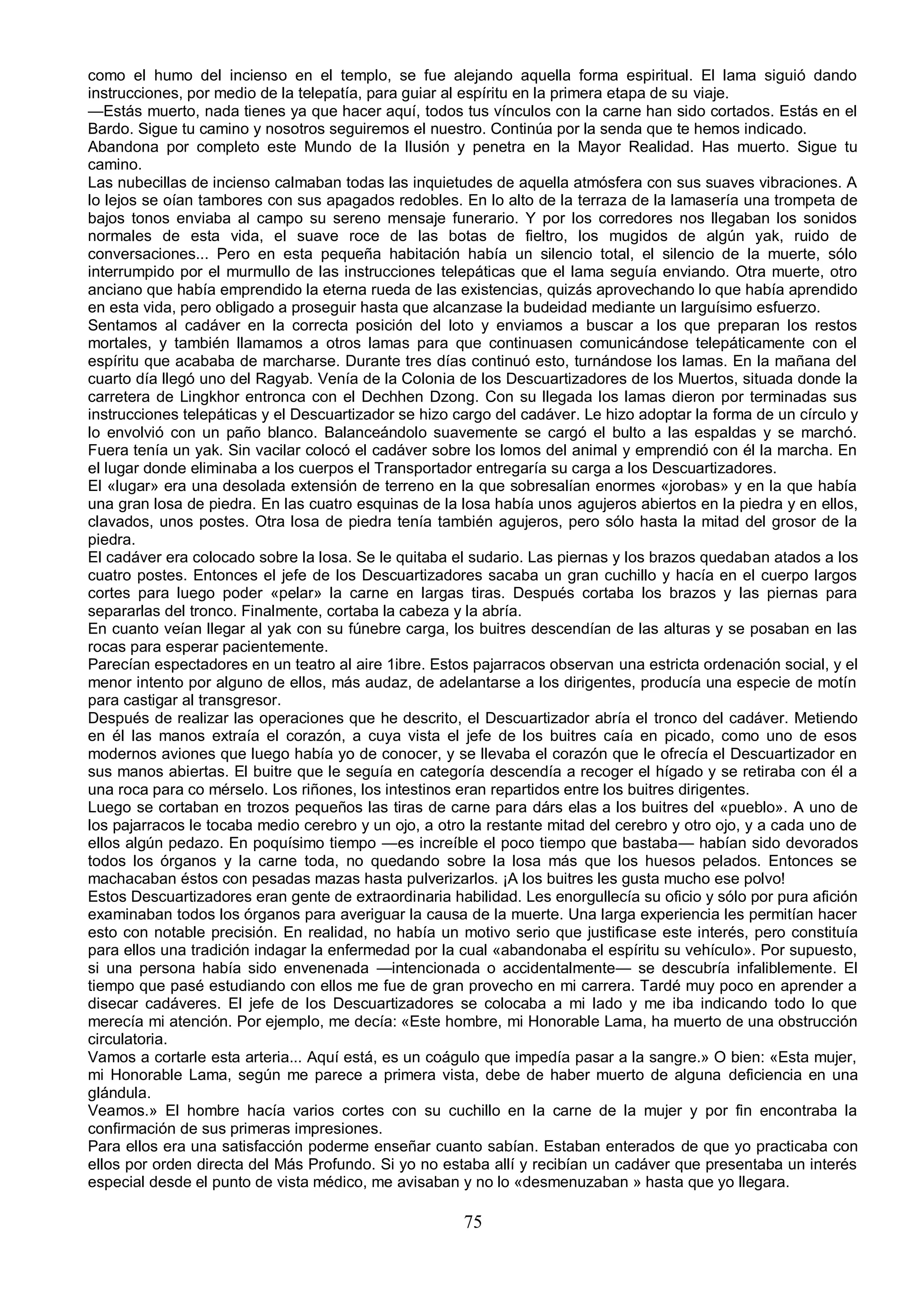 como el humo del incienso en el templo, se fue alejando aquella forma espiritual. El lama siguió dando
instrucciones, por medio de la telepatía, para guiar al espíritu en la primera etapa de su viaje.
—Estás muerto, nada tienes ya que hacer aquí, todos tus vínculos con la carne han sido cortados. Estás en el
Bardo. Sigue tu camino y nosotros seguiremos el nuestro. Continúa por la senda que te hemos indicado.
Abandona por completo este Mundo de la Ilusión y penetra en la Mayor Realidad. Has muerto. Sigue tu
camino.
Las nubecillas de incienso calmaban todas las inquietudes de aquella atmósfera con sus suaves vibraciones. A
lo lejos se oían tambores con sus apagados redobles. En lo alto de la terraza de la lamasería una trompeta de
bajos tonos enviaba al campo su sereno mensaje funerario. Y por los corredores nos llegaban los sonidos
normales de esta vida, el suave roce de las botas de fieltro, los mugidos de algún yak, ruido de
conversaciones... Pero en esta pequeña habitación había un silencio total, el silencio de la muerte, sólo
interrumpido por el murmullo de las instrucciones telepáticas que el lama seguía enviando. Otra muerte, otro
anciano que había emprendido la eterna rueda de las existencias, quizás aprovechando lo que había aprendido
en esta vida, pero obligado a proseguir hasta que alcanzase la budeidad mediante un larguísimo esfuerzo.
Sentamos al cadáver en la correcta posición del loto y enviamos a buscar a los que preparan los restos
mortales, y también llamamos a otros lamas para que continuasen comunicándose telepáticamente con el
espíritu que acababa de marcharse. Durante tres días continuó esto, turnándose los lamas. En la mañana del
cuarto día llegó uno del Ragyab. Venía de la Colonia de los Descuartizadores de los Muertos, situada donde la
carretera de Lingkhor entronca con el Dechhen Dzong. Con su llegada los lamas dieron por terminadas sus
instrucciones telepáticas y el Descuartizador se hizo cargo del cadáver. Le hizo adoptar la forma de un círculo y
lo envolvió con un paño blanco. Balanceándolo suavemente se cargó el bulto a las espaldas y se marchó.
Fuera tenía un yak. Sin vacilar colocó el cadáver sobre los lomos del animal y emprendió con él la marcha. En
el lugar donde eliminaba a los cuerpos el Transportador entregaría su carga a los Descuartizadores.
El «lugar» era una desolada extensión de terreno en la que sobresalían enormes «jorobas» y en la que había
una gran losa de piedra. En las cuatro esquinas de la losa había unos agujeros abiertos en la piedra y en ellos,
clavados, unos postes. Otra losa de piedra tenía también agujeros, pero sólo hasta la mitad del grosor de la
piedra.
El cadáver era colocado sobre la losa. Se le quitaba el sudario. Las piernas y los brazos quedaban atados a los
cuatro postes. Entonces el jefe de los Descuartizadores sacaba un gran cuchillo y hacía en el cuerpo largos
cortes para luego poder «pelar» la carne en largas tiras. Después cortaba los brazos y las piernas para
separarlas del tronco. Finalmente, cortaba la cabeza y la abría.
En cuanto veían llegar al yak con su fúnebre carga, los buitres descendían de las alturas y se posaban en las
rocas para esperar pacientemente.
Parecían espectadores en un teatro al aire 1ibre. Estos pajarracos observan una estricta ordenación social, y el
menor intento por alguno de ellos, más audaz, de adelantarse a los dirigentes, producía una especie de motín
para castigar al transgresor.
Después de realizar las operaciones que he descrito, el Descuartizador abría el tronco del cadáver. Metiendo
en él las manos extraía el corazón, a cuya vista el jefe de los buitres caía en picado, como uno de esos
modernos aviones que luego había yo de conocer, y se llevaba el corazón que le ofrecía el Descuartizador en
sus manos abiertas. El buitre que le seguía en categoría descendía a recoger el hígado y se retiraba con él a
una roca para co mérselo. Los riñones, los intestinos eran repartidos entre los buitres dirigentes.
Luego se cortaban en trozos pequeños las tiras de carne para dárs elas a los buitres del «pueblo». A uno de
los pajarracos le tocaba medio cerebro y un ojo, a otro la restante mitad del cerebro y otro ojo, y a cada uno de
ellos algún pedazo. En poquísimo tiempo —es increíble el poco tiempo que bastaba— habían sido devorados
todos los órganos y la carne toda, no quedando sobre la losa más que los huesos pelados. Entonces se
machacaban éstos con pesadas mazas hasta pulverizarlos. ¡A los buitres les gusta mucho ese polvo!
Estos Descuartizadores eran gente de extraordinaria habilidad. Les enorgullecía su oficio y sólo por pura afición
examinaban todos los órganos para averiguar la causa de la muerte. Una larga experiencia les permitían hacer
esto con notable precisión. En realidad, no había un motivo serio que justificase este interés, pero constituía
para ellos una tradición indagar la enfermedad por la cual «abandonaba el espíritu su vehículo». Por supuesto,
si una persona había sido envenenada —intencionada o accidentalmente— se descubría infaliblemente. El
tiempo que pasé estudiando con ellos me fue de gran provecho en mi carrera. Tardé muy poco en aprender a
disecar cadáveres. El jefe de los Descuartizadores se colocaba a mi lado y me iba indicando todo lo que
merecía mi atención. Por ejemplo, me decía: «Este hombre, mi Honorable Lama, ha muerto de una obstrucción
circulatoria.
Vamos a cortarle esta arteria... Aquí está, es un coágulo que impedía pasar a la sangre.» O bien: «Esta mujer,
mi Honorable Lama, según me parece a primera vista, debe de haber muerto de alguna deficiencia en una
glándula.
Veamos.» El hombre hacía varios cortes con su cuchillo en la carne de la mujer y por fin encontraba la
confirmación de sus primeras impresiones.
Para ellos era una satisfacción poderme enseñar cuanto sabían. Estaban enterados de que yo practicaba con
ellos por orden directa del Más Profundo. Si yo no estaba allí y recibían un cadáver que presentaba un interés
especial desde el punto de vista médico, me avisaban y no lo «desmenuzaban » hasta que yo llegara.

                                                       75
 