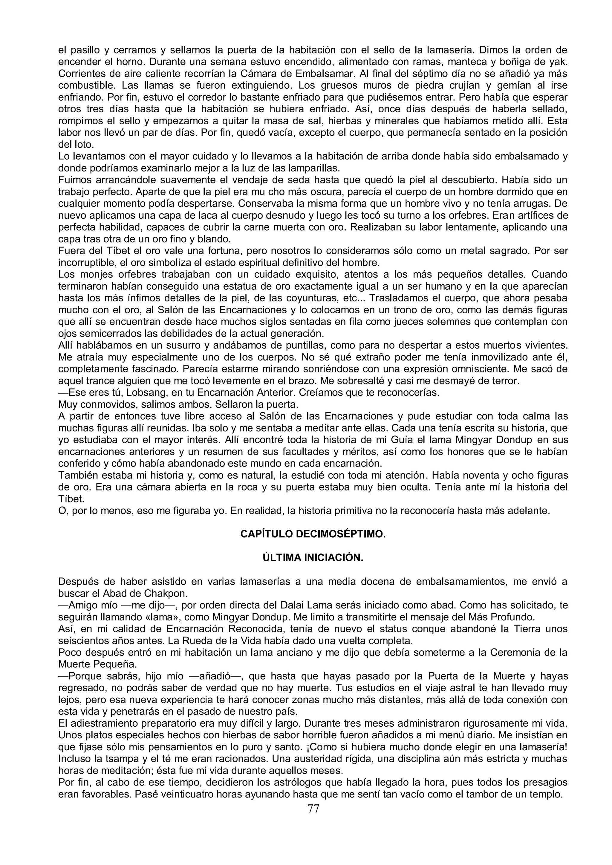 el pasillo y cerramos y sellamos la puerta de la habitación con el sello de la lamasería. Dimos la orden de
encender el horno. Durante una semana estuvo encendido, alimentado con ramas, manteca y boñiga de yak.
Corrientes de aire caliente recorrían la Cámara de Embalsamar. Al final del séptimo día no se añadió ya más
combustible. Las llamas se fueron extinguiendo. Los gruesos muros de piedra crujían y gemían al irse
enfriando. Por fin, estuvo el corredor lo bastante enfriado para que pudiésemos entrar. Pero había que esperar
otros tres días hasta que la habitación se hubiera enfriado. Así, once días después de haberla sellado,
rompimos el sello y empezamos a quitar la masa de sal, hierbas y minerales que habíamos metido allí. Esta
labor nos llevó un par de días. Por fin, quedó vacía, excepto el cuerpo, que permanecía sentado en la posición
del loto.
Lo levantamos con el mayor cuidado y lo llevamos a la habitación de arriba donde había sido embalsamado y
donde podríamos examinarlo mejor a la luz de las lamparillas.
Fuimos arrancándole suavemente el vendaje de seda hasta que quedó la piel al descubierto. Había sido un
trabajo perfecto. Aparte de que la piel era mu cho más oscura, parecía el cuerpo de un hombre dormido que en
cualquier momento podía despertarse. Conservaba la misma forma que un hombre vivo y no tenía arrugas. De
nuevo aplicamos una capa de laca al cuerpo desnudo y luego les tocó su turno a los orfebres. Eran artífices de
perfecta habilidad, capaces de cubrir la carne muerta con oro. Realizaban su labor lentamente, aplicando una
capa tras otra de un oro fino y blando.
Fuera del Tíbet el oro vale una fortuna, pero nosotros lo consideramos sólo como un metal sagrado. Por ser
incorruptible, el oro simboliza el estado espiritual definitivo del hombre.
Los monjes orfebres trabajaban con un cuidado exquisito, atentos a los más pequeños detalles. Cuando
terminaron habían conseguido una estatua de oro exactamente igual a un ser humano y en la que aparecían
hasta los más ínfimos detalles de la piel, de las coyunturas, etc... Trasladamos el cuerpo, que ahora pesaba
mucho con el oro, al Salón de las Encarnaciones y lo colocamos en un trono de oro, como las demás figuras
que allí se encuentran desde hace muchos siglos sentadas en fila como jueces solemnes que contemplan con
ojos semicerrados las debilidades de la actual generación.
Allí hablábamos en un susurro y andábamos de puntillas, como para no despertar a estos muertos vivientes.
Me atraía muy especialmente uno de los cuerpos. No sé qué extraño poder me tenía inmovilizado ante él,
completamente fascinado. Parecía estarme mirando sonriéndose con una expresión omnisciente. Me sacó de
aquel trance alguien que me tocó levemente en el brazo. Me sobresalté y casi me desmayé de terror.
—Ese eres tú, Lobsang, en tu Encarnación Anterior. Creíamos que te reconocerías.
Muy conmovidos, salimos ambos. Sellaron la puerta.
A partir de entonces tuve libre acceso al Salón de las Encarnaciones y pude estudiar con toda calma las
muchas figuras allí reunidas. Iba solo y me sentaba a meditar ante ellas. Cada una tenía escrita su historia, que
yo estudiaba con el mayor interés. Allí encontré toda la historia de mi Guía el lama Mingyar Dondup en sus
encarnaciones anteriores y un resumen de sus facultades y méritos, así como los honores que se le habían
conferido y cómo había abandonado este mundo en cada encarnación.
También estaba mi historia y, como es natural, la estudié con toda mi atención. Había noventa y ocho figuras
de oro. Era una cámara abierta en la roca y su puerta estaba muy bien oculta. Tenía ante mí la historia del
Tíbet.
O, por lo menos, eso me figuraba yo. En realidad, la historia primitiva no la reconocería hasta más adelante.

                                        CAPÍTULO DECIMOSÉPTIMO.

                                             ÚLTIMA INICIACIÓN.

Después de haber asistido en varias lamaserías a una media docena de embalsamamientos, me envió a
buscar el Abad de Chakpon.
—Amigo mío —me dijo—, por orden directa del Dalai Lama serás iniciado como abad. Como has solicitado, te
seguirán llamando «lama», como Mingyar Dondup. Me limito a transmitirte el mensaje del Más Profundo.
Así, en mi calidad de Encarnación Reconocida, tenía de nuevo el status conque abandoné la Tierra unos
seiscientos años antes. La Rueda de la Vida había dado una vuelta completa.
Poco después entró en mi habitación un lama anciano y me dijo que debía someterme a la Ceremonia de la
Muerte Pequeña.
—Porque sabrás, hijo mío —añadió—, que hasta que hayas pasado por la Puerta de la Muerte y hayas
regresado, no podrás saber de verdad que no hay muerte. Tus estudios en el viaje astral te han llevado muy
lejos, pero esa nueva experiencia te hará conocer zonas mucho más distantes, más allá de toda conexión con
esta vida y penetrarás en el pasado de nuestro país.
El adiestramiento preparatorio era muy difícil y largo. Durante tres meses administraron rigurosamente mi vida.
Unos platos especiales hechos con hierbas de sabor horrible fueron añadidos a mi menú diario. Me insistían en
que fijase sólo mis pensamientos en lo puro y santo. ¡Como si hubiera mucho donde elegir en una lamasería!
Incluso la tsampa y el té me eran racionados. Una austeridad rígida, una disciplina aún más estricta y muchas
horas de meditación; ésta fue mi vida durante aquellos meses.
Por fin, al cabo de ese tiempo, decidieron los astrólogos que había llegado la hora, pues todos los presagios
eran favorables. Pasé veinticuatro horas ayunando hasta que me sentí tan vacío como el tambor de un templo.
                                                       77
 