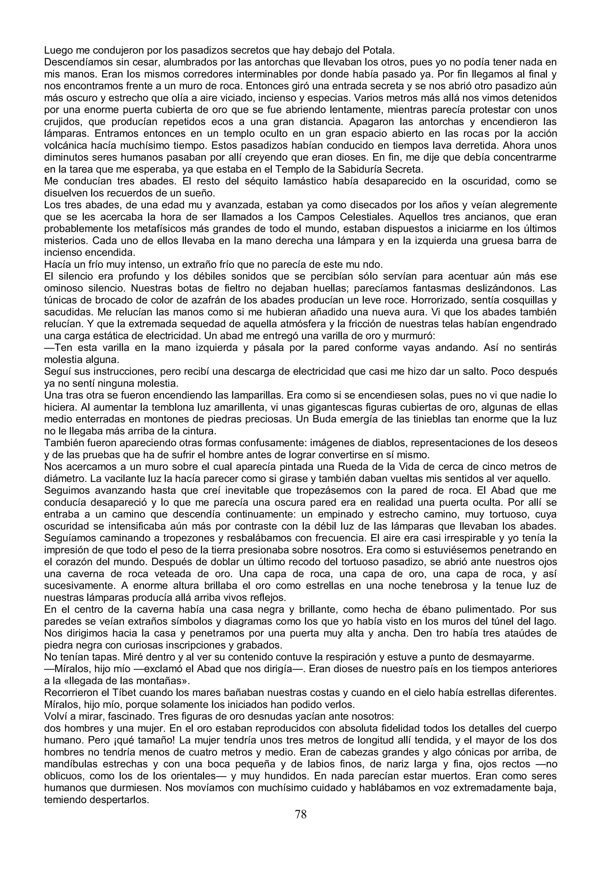 Luego me condujeron por los pasadizos secretos que hay debajo del Potala.
Descendíamos sin cesar, alumbrados por las antorchas que llevaban los otros, pues yo no podía tener nada en
mis manos. Eran los mismos corredores interminables por donde había pasado ya. Por fin llegamos al final y
nos encontramos frente a un muro de roca. Entonces giró una entrada secreta y se nos abrió otro pasadizo aún
más oscuro y estrecho que olía a aire viciado, incienso y especias. Varios metros más allá nos vimos detenidos
por una enorme puerta cubierta de oro que se fue abriendo lentamente, mientras parecía protestar con unos
crujidos, que producían repetidos ecos a una gran distancia. Apagaron las antorchas y encendieron las
lámparas. Entramos entonces en un templo oculto en un gran espacio abierto en las rocas por la acción
volcánica hacía muchísimo tiempo. Estos pasadizos habían conducido en tiempos lava derretida. Ahora unos
diminutos seres humanos pasaban por allí creyendo que eran dioses. En fin, me dije que debía concentrarme
en la tarea que me esperaba, ya que estaba en el Templo de la Sabiduría Secreta.
Me conducían tres abades. El resto del séquito lamástico había desaparecido en la oscuridad, como se
disuelven los recuerdos de un sueño.
Los tres abades, de una edad mu y avanzada, estaban ya como disecados por los años y veían alegremente
que se les acercaba la hora de ser llamados a los Campos Celestiales. Aquellos tres ancianos, que eran
probablemente los metafísicos más grandes de todo el mundo, estaban dispuestos a iniciarme en los últimos
misterios. Cada uno de ellos llevaba en la mano derecha una lámpara y en la izquierda una gruesa barra de
incienso encendida.
Hacía un frío muy intenso, un extraño frío que no parecía de este mu ndo.
El silencio era profundo y los débiles sonidos que se percibían sólo servían para acentuar aún más ese
ominoso silencio. Nuestras botas de fieltro no dejaban huellas; parecíamos fantasmas deslizándonos. Las
túnicas de brocado de color de azafrán de los abades producían un leve roce. Horrorizado, sentía cosquillas y
sacudidas. Me relucían las manos como si me hubieran añadido una nueva aura. Vi que los abades también
relucían. Y que la extremada sequedad de aquella atmósfera y la fricción de nuestras telas habían engendrado
una carga estática de electricidad. Un abad me entregó una varilla de oro y murmuró:
—Ten esta varilla en la mano izquierda y pásala por la pared conforme vayas andando. Así no sentirás
molestia alguna.
Seguí sus instrucciones, pero recibí una descarga de electricidad que casi me hizo dar un salto. Poco después
ya no sentí ninguna molestia.
Una tras otra se fueron encendiendo las lamparillas. Era como si se encendiesen solas, pues no vi que nadie lo
hiciera. Al aumentar la temblona luz amarillenta, vi unas gigantescas figuras cubiertas de oro, algunas de ellas
medio enterradas en montones de piedras preciosas. Un Buda emergía de las tinieblas tan enorme que la luz
no le llegaba más arriba de la cintura.
También fueron apareciendo otras formas confusamente: imágenes de diablos, representaciones de los deseos
y de las pruebas que ha de sufrir el hombre antes de lograr convertirse en sí mismo.
Nos acercamos a un muro sobre el cual aparecía pintada una Rueda de la Vida de cerca de cinco metros de
diámetro. La vacilante luz la hacía parecer como si girase y también daban vueltas mis sentidos al ver aquello.
Seguimos avanzando hasta que creí inevitable que tropezásemos con la pared de roca. El Abad que me
conducía desapareció y lo que me parecía una oscura pared era en realidad una puerta oculta. Por allí se
entraba a un camino que descendía continuamente: un empinado y estrecho camino, muy tortuoso, cuya
oscuridad se intensificaba aún más por contraste con la débil luz de las lámparas que llevaban los abades.
Seguíamos caminando a tropezones y resbalábamos con frecuencia. El aire era casi irrespirable y yo tenía la
impresión de que todo el peso de la tierra presionaba sobre nosotros. Era como si estuviésemos penetrando en
el corazón del mundo. Después de doblar un último recodo del tortuoso pasadizo, se abrió ante nuestros ojos
una caverna de roca veteada de oro. Una capa de roca, una capa de oro, una capa de roca, y así
sucesivamente. A enorme altura brillaba el oro como estrellas en una noche tenebrosa y la tenue luz de
nuestras lámparas producía allá arriba vivos reflejos.
En el centro de la caverna había una casa negra y brillante, como hecha de ébano pulimentado. Por sus
paredes se veían extraños símbolos y diagramas como los que yo había visto en los muros del túnel del lago.
Nos dirigimos hacia la casa y penetramos por una puerta muy alta y ancha. Den tro había tres ataúdes de
piedra negra con curiosas inscripciones y grabados.
No tenían tapas. Miré dentro y al ver su contenido contuve la respiración y estuve a punto de desmayarme.
—Míralos, hijo mío —exclamó el Abad que nos dirigía—. Eran dioses de nuestro país en los tiempos anteriores
a la «llegada de las montañas».
Recorrieron el Tíbet cuando los mares bañaban nuestras costas y cuando en el cielo había estrellas diferentes.
Míralos, hijo mío, porque solamente los iniciados han podido verlos.
Volví a mirar, fascinado. Tres figuras de oro desnudas yacían ante nosotros:
dos hombres y una mujer. En el oro estaban reproducidos con absoluta fidelidad todos los detalles del cuerpo
humano. Pero ¡qué tamaño! La mujer tendría unos tres metros de longitud allí tendida, y el mayor de los dos
hombres no tendría menos de cuatro metros y medio. Eran de cabezas grandes y algo cónicas por arriba, de
mandíbulas estrechas y con una boca pequeña y de labios finos, de nariz larga y fina, ojos rectos —no
oblicuos, como los de los orientales— y muy hundidos. En nada parecían estar muertos. Eran como seres
humanos que durmiesen. Nos movíamos con muchísimo cuidado y hablábamos en voz extremadamente baja,
temiendo despertarlos.
                                                      78
 