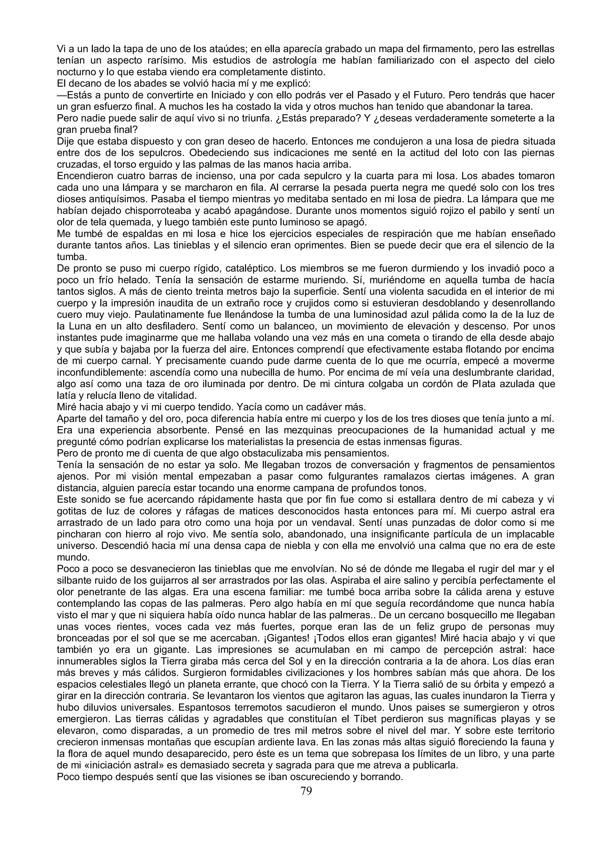 Vi a un lado la tapa de uno de los ataúdes; en ella aparecía grabado un mapa del firmamento, pero las estrellas
tenían un aspecto rarísimo. Mis estudios de astrología me habían familiarizado con el aspecto del cielo
nocturno y lo que estaba viendo era completamente distinto.
El decano de los abades se volvió hacia mí y me explicó:
—Estás a punto de convertirte en Iniciado y con ello podrás ver el Pasado y el Futuro. Pero tendrás que hacer
un gran esfuerzo final. A muchos les ha costado la vida y otros muchos han tenido que abandonar la tarea.
Pero nadie puede salir de aquí vivo si no triunfa. ¿Estás preparado? Y ¿deseas verdaderamente someterte a la
gran prueba final?
Dije que estaba dispuesto y con gran deseo de hacerlo. Entonces me condujeron a una losa de piedra situada
entre dos de los sepulcros. Obedeciendo sus indicaciones me senté en la actitud del loto con las piernas
cruzadas, el torso erguido y las palmas de las manos hacia arriba.
Encendieron cuatro barras de incienso, una por cada sepulcro y la cuarta para mi losa. Los abades tomaron
cada uno una lámpara y se marcharon en fila. Al cerrarse la pesada puerta negra me quedé solo con los tres
dioses antiquísimos. Pasaba el tiempo mientras yo meditaba sentado en mi losa de piedra. La lámpara que me
habían dejado chisporroteaba y acabó apagándose. Durante unos momentos siguió rojizo el pabilo y sentí un
olor de tela quemada, y luego también este punto luminoso se apagó.
Me tumbé de espaldas en mi losa e hice los ejercicios especiales de respiración que me habían enseñado
durante tantos años. Las tinieblas y el silencio eran oprimentes. Bien se puede decir que era el silencio de la
tumba.
De pronto se puso mi cuerpo rígido, cataléptico. Los miembros se me fueron durmiendo y los invadió poco a
poco un frío helado. Tenía la sensación de estarme muriendo. Sí, muriéndome en aquella tumba de hacía
tantos siglos. A más de ciento treinta metros bajo la superficie. Sentí una violenta sacudida en el interior de mi
cuerpo y la impresión inaudita de un extraño roce y crujidos como si estuvieran desdoblando y desenrollando
cuero muy viejo. Paulatinamente fue llenándose la tumba de una luminosidad azul pálida como la de la luz de
la Luna en un alto desfiladero. Sentí como un balanceo, un movimiento de elevación y descenso. Por unos
instantes pude imaginarme que me hallaba volando una vez más en una cometa o tirando de ella desde abajo
y que subía y bajaba por la fuerza del aire. Entonces comprendí que efectivamente estaba flotando por encima
de mi cuerpo carnal. Y precisamente cuando pude darme cuenta de lo que me ocurría, empecé a moverme
inconfundiblemente: ascendía como una nubecilla de humo. Por encima de mí veía una deslumbrante claridad,
algo así como una taza de oro iluminada por dentro. De mi cintura colgaba un cordón de Plata azulada que
latía y relucía lleno de vitalidad.
Miré hacia abajo y vi mi cuerpo tendido. Yacía como un cadáver más.
Aparte del tamaño y del oro, poca diferencia había entre mi cuerpo y los de los tres dioses que tenía junto a mí.
Era una experiencia absorbente. Pensé en las mezquinas preocupaciones de la humanidad actual y me
pregunté cómo podrían explicarse los materialistas la presencia de estas inmensas figuras.
Pero de pronto me di cuenta de que algo obstaculizaba mis pensamientos.
Tenía la sensación de no estar ya solo. Me llegaban trozos de conversación y fragmentos de pensamientos
ajenos. Por mi visión mental empezaban a pasar como fulgurantes ramalazos ciertas imágenes. A gran
distancia, alguien parecía estar tocando una enorme campana de profundos tonos.
Este sonido se fue acercando rápidamente hasta que por fin fue como si estallara dentro de mi cabeza y vi
gotitas de luz de colores y ráfagas de matices desconocidos hasta entonces para mí. Mi cuerpo astral era
arrastrado de un lado para otro como una hoja por un vendaval. Sentí unas punzadas de dolor como si me
pincharan con hierro al rojo vivo. Me sentía solo, abandonado, una insignificante partícula de un implacable
universo. Descendió hacia mí una densa capa de niebla y con ella me envolvió una calma que no era de este
mundo.
Poco a poco se desvanecieron las tinieblas que me envolvían. No sé de dónde me llegaba el rugir del mar y el
silbante ruido de los guijarros al ser arrastrados por las olas. Aspiraba el aire salino y percibía perfectamente el
olor penetrante de las algas. Era una escena familiar: me tumbé boca arriba sobre la cálida arena y estuve
contemplando las copas de las palmeras. Pero algo había en mí que seguía recordándome que nunca había
visto el mar y que ni siquiera había oído nunca hablar de las palmeras.. De un cercano bosquecillo me llegaban
unas voces rientes, voces cada vez más fuertes, porque eran las de un feliz grupo de personas muy
bronceadas por el sol que se me acercaban. ¡Gigantes! ¡Todos ellos eran gigantes! Miré hacia abajo y vi que
también yo era un gigante. Las impresiones se acumulaban en mi campo de percepción astral: hace
innumerables siglos la Tierra giraba más cerca del Sol y en la dirección contraria a la de ahora. Los días eran
más breves y más cálidos. Surgieron formidables civilizaciones y los hombres sabían más que ahora. De los
espacios celestiales llegó un planeta errante, que chocó con la Tierra. Y la Tierra salió de su órbita y empezó a
girar en la dirección contraria. Se levantaron los vientos que agitaron las aguas, las cuales inundaron la Tierra y
hubo diluvios universales. Espantosos terremotos sacudieron el mundo. Unos paises se sumergieron y otros
emergieron. Las tierras cálidas y agradables que constituían el Tíbet perdieron sus magníficas playas y se
elevaron, como disparadas, a un promedio de tres mil metros sobre el nivel del mar. Y sobre este territorio
crecieron inmensas montañas que escupían ardiente lava. En las zonas más altas siguió floreciendo la fauna y
la flora de aquel mundo desaparecido, pero éste es un tema que sobrepasa los límites de un libro, y una parte
de mi «iniciación astral» es demasiado secreta y sagrada para que me atreva a publicarla.
Poco tiempo después sentí que las visiones se iban oscureciendo y borrando.
                                                        79
 