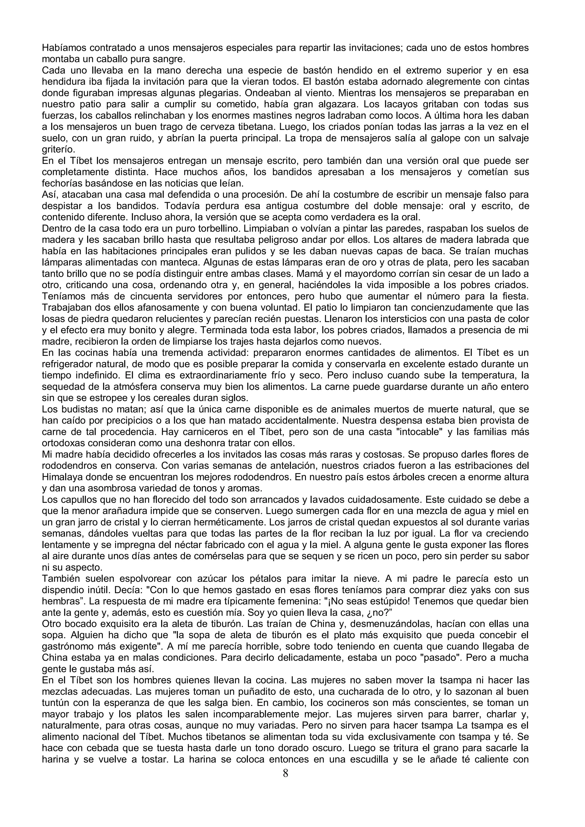 Habíamos contratado a unos mensajeros especiales para repartir las invitaciones; cada uno de estos hombres
montaba un caballo pura sangre.
Cada uno llevaba en la mano derecha una especie de bastón hendido en el extremo superior y en esa
hendidura iba fijada la invitación para que la vieran todos. El bastón estaba adornado alegremente con cintas
donde figuraban impresas algunas plegarias. Ondeaban al viento. Mientras los mensajeros se preparaban en
nuestro patio para salir a cumplir su cometido, había gran algazara. Los lacayos gritaban con todas sus
fuerzas, los caballos relinchaban y los enormes mastines negros ladraban como locos. A última hora les daban
a los mensajeros un buen trago de cerveza tibetana. Luego, los criados ponían todas las jarras a la vez en el
suelo, con un gran ruido, y abrían la puerta principal. La tropa de mensajeros salía al galope con un salvaje
griterío.
En el Tíbet los mensajeros entregan un mensaje escrito, pero también dan una versión oral que puede ser
completamente distinta. Hace muchos años, los bandidos apresaban a los mensajeros y cometían sus
fechorías basándose en las noticias que leían.
Así, atacaban una casa mal defendida o una procesión. De ahí la costumbre de escribir un mensaje falso para
despistar a los bandidos. Todavía perdura esa antigua costumbre del doble mensaje: oral y escrito, de
contenido diferente. Incluso ahora, la versión que se acepta como verdadera es la oral.
Dentro de la casa todo era un puro torbellino. Limpiaban o volvían a pintar las paredes, raspaban los suelos de
madera y les sacaban brillo hasta que resultaba peligroso andar por ellos. Los altares de madera labrada que
había en las habitaciones principales eran pulidos y se les daban nuevas capas de baca. Se traían muchas
lámparas alimentadas con manteca. Algunas de estas lámparas eran de oro y otras de plata, pero les sacaban
tanto brillo que no se podía distinguir entre ambas clases. Mamá y el mayordomo corrían sin cesar de un lado a
otro, criticando una cosa, ordenando otra y, en general, haciéndoles la vida imposible a los pobres criados.
Teníamos más de cincuenta servidores por entonces, pero hubo que aumentar el número para la fiesta.
Trabajaban dos ellos afanosamente y con buena voluntad. El patio lo limpiaron tan concienzudamente que las
losas de piedra quedaron relucientes y parecían recién puestas. Llenaron los intersticios con una pasta de color
y el efecto era muy bonito y alegre. Terminada toda esta labor, los pobres criados, llamados a presencia de mi
madre, recibieron la orden de limpiarse los trajes hasta dejarlos como nuevos.
En las cocinas había una tremenda actividad: prepararon enormes cantidades de alimentos. El Tíbet es un
refrigerador natural, de modo que es posible preparar la comida y conservarla en excelente estado durante un
tiempo indefinido. El clima es extraordinariamente frío y seco. Pero incluso cuando sube la temperatura, la
sequedad de la atmósfera conserva muy bien los alimentos. La carne puede guardarse durante un año entero
sin que se estropee y los cereales duran siglos.
Los budistas no matan; así que la única carne disponible es de animales muertos de muerte natural, que se
han caído por precipicios o a los que han matado accidentalmente. Nuestra despensa estaba bien provista de
carne de tal procedencia. Hay carniceros en el Tíbet, pero son de una casta "intocable" y las familias más
ortodoxas consideran como una deshonra tratar con ellos.
Mi madre había decidido ofrecerles a los invitados las cosas más raras y costosas. Se propuso darles flores de
rododendros en conserva. Con varias semanas de antelación, nuestros criados fueron a las estribaciones del
Himalaya donde se encuentran los mejores rododendros. En nuestro país estos árboles crecen a enorme altura
y dan una asombrosa variedad de tonos y aromas.
Los capullos que no han florecido del todo son arrancados y lavados cuidadosamente. Este cuidado se debe a
que la menor arañadura impide que se conserven. Luego sumergen cada flor en una mezcla de agua y miel en
un gran jarro de cristal y lo cierran herméticamente. Los jarros de cristal quedan expuestos al sol durante varias
semanas, dándoles vueltas para que todas las partes de la flor reciban la luz por igual. La flor va creciendo
lentamente y se impregna del néctar fabricado con el agua y la miel. A alguna gente le gusta exponer las flores
al aire durante unos días antes de comérselas para que se sequen y se ricen un poco, pero sin perder su sabor
ni su aspecto.
También suelen espolvorear con azúcar los pétalos para imitar la nieve. A mi padre le parecía esto un
dispendio inútil. Decía: "Con lo que hemos gastado en esas flores teníamos para comprar diez yaks con sus
hembras”. La respuesta de mi madre era típicamente femenina: "¡No seas estúpido! Tenemos que quedar bien
ante la gente y, además, esto es cuestión mía. Soy yo quien lleva la casa, ¿no?”
Otro bocado exquisito era la aleta de tiburón. Las traían de China y, desmenuzándolas, hacían con ellas una
sopa. Alguien ha dicho que "la sopa de aleta de tiburón es el plato más exquisito que pueda concebir el
gastrónomo más exigente". A mí me parecía horrible, sobre todo teniendo en cuenta que cuando llegaba de
China estaba ya en malas condiciones. Para decirlo delicadamente, estaba un poco "pasado". Pero a mucha
gente le gustaba más así.
En el Tíbet son los hombres quienes llevan la cocina. Las mujeres no saben mover la tsampa ni hacer las
mezclas adecuadas. Las mujeres toman un puñadito de esto, una cucharada de lo otro, y lo sazonan al buen
tuntún con la esperanza de que les salga bien. En cambio, los cocineros son más conscientes, se toman un
mayor trabajo y los platos les salen incomparablemente mejor. Las mujeres sirven para barrer, charlar y,
naturalmente, para otras cosas, aunque no muy variadas. Pero no sirven para hacer tsampa La tsampa es el
alimento nacional del Tíbet. Muchos tibetanos se alimentan toda su vida exclusivamente con tsampa y té. Se
hace con cebada que se tuesta hasta darle un tono dorado oscuro. Luego se tritura el grano para sacarle la
harina y se vuelve a tostar. La harina se coloca entonces en una escudilla y se le añade té caliente con
                                                        8
 