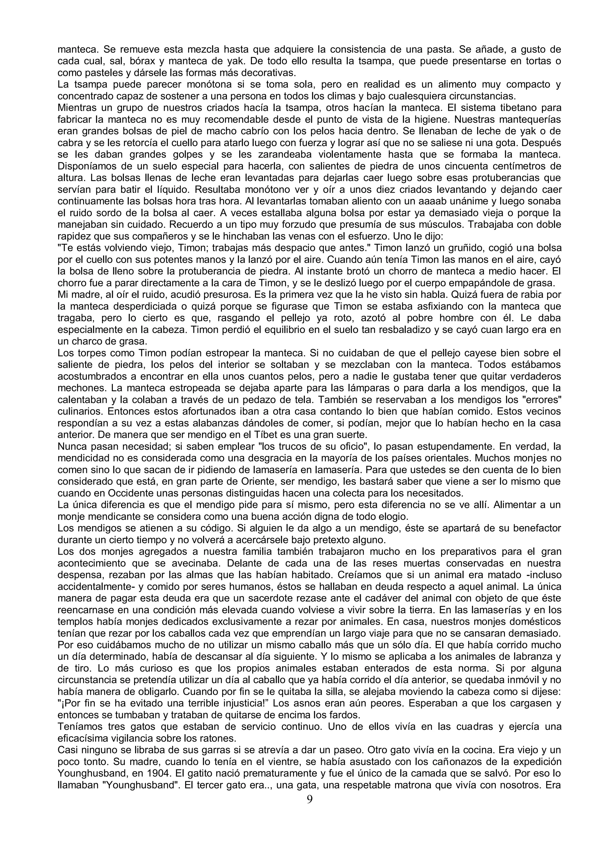 manteca. Se remueve esta mezcla hasta que adquiere la consistencia de una pasta. Se añade, a gusto de
cada cual, sal, bórax y manteca de yak. De todo ello resulta la tsampa, que puede presentarse en tortas o
como pasteles y dársele las formas más decorativas.
La tsampa puede parecer monótona si se toma sola, pero en realidad es un alimento muy compacto y
concentrado capaz de sostener a una persona en todos los climas y bajo cualesquiera circunstancias.
Mientras un grupo de nuestros criados hacía la tsampa, otros hacían la manteca. El sistema tibetano para
fabricar la manteca no es muy recomendable desde el punto de vista de la higiene. Nuestras mantequerías
eran grandes bolsas de piel de macho cabrío con los pelos hacia dentro. Se llenaban de leche de yak o de
cabra y se les retorcía el cuello para atarlo luego con fuerza y lograr así que no se saliese ni una gota. Después
se les daban grandes golpes y se les zarandeaba violentamente hasta que se formaba la manteca.
Disponíamos de un suelo especial para hacerla, con salientes de piedra de unos cincuenta centímetros de
altura. Las bolsas llenas de leche eran levantadas para dejarlas caer luego sobre esas protuberancias que
servían para batir el líquido. Resultaba monótono ver y oír a unos diez criados levantando y dejando caer
continuamente las bolsas hora tras hora. Al levantarlas tomaban aliento con un aaaab unánime y luego sonaba
el ruido sordo de la bolsa al caer. A veces estallaba alguna bolsa por estar ya demasiado vieja o porque la
manejaban sin cuidado. Recuerdo a un tipo muy forzudo que presumía de sus músculos. Trabajaba con doble
rapidez que sus compañeros y se le hinchaban las venas con el esfuerzo. Uno le dijo:
"Te estás volviendo viejo, Timon; trabajas más despacio que antes." Timon lanzó un gruñido, cogió una bolsa
por el cuello con sus potentes manos y la lanzó por el aire. Cuando aún tenía Timon las manos en el aire, cayó
la bolsa de lleno sobre la protuberancia de piedra. Al instante brotó un chorro de manteca a medio hacer. El
chorro fue a parar directamente a la cara de Timon, y se le deslizó luego por el cuerpo empapándole de grasa.
Mi madre, al oír el ruido, acudió presurosa. Es la primera vez que la he visto sin habla. Quizá fuera de rabia por
la manteca desperdiciada o quizá porque se figurase que Timon se estaba asfixiando con la manteca que
tragaba, pero lo cierto es que, rasgando el pellejo ya roto, azotó al pobre hombre con él. Le daba
especialmente en la cabeza. Timon perdió el equilibrio en el suelo tan resbaladizo y se cayó cuan largo era en
un charco de grasa.
Los torpes como Timon podían estropear la manteca. Si no cuidaban de que el pellejo cayese bien sobre el
saliente de piedra, los pelos del interior se soltaban y se mezclaban con la manteca. Todos estábamos
acostumbrados a encontrar en ella unos cuantos pelos, pero a nadie le gustaba tener que quitar verdaderos
mechones. La manteca estropeada se dejaba aparte para las lámparas o para darla a los mendigos, que la
calentaban y la colaban a través de un pedazo de tela. También se reservaban a los mendigos los "errores"
culinarios. Entonces estos afortunados iban a otra casa contando lo bien que habían comido. Estos vecinos
respondían a su vez a estas alabanzas dándoles de comer, si podían, mejor que lo habían hecho en la casa
anterior. De manera que ser mendigo en el Tíbet es una gran suerte.
Nunca pasan necesidad; si saben emplear "los trucos de su oficio", lo pasan estupendamente. En verdad, la
mendicidad no es considerada como una desgracia en la mayoría de los países orientales. Muchos monjes no
comen sino lo que sacan de ir pidiendo de lamasería en lamasería. Para que ustedes se den cuenta de lo bien
considerado que está, en gran parte de Oriente, ser mendigo, les bastará saber que viene a ser lo mismo que
cuando en Occidente unas personas distinguidas hacen una colecta para los necesitados.
La única diferencia es que el mendigo pide para sí mismo, pero esta diferencia no se ve allí. Alimentar a un
monje mendicante se considera como una buena acción digna de todo elogio.
Los mendigos se atienen a su código. Si alguien le da algo a un mendigo, éste se apartará de su benefactor
durante un cierto tiempo y no volverá a acercársele bajo pretexto alguno.
Los dos monjes agregados a nuestra familia también trabajaron mucho en los preparativos para el gran
acontecimiento que se avecinaba. Delante de cada una de las reses muertas conservadas en nuestra
despensa, rezaban por las almas que las habían habitado. Creíamos que si un animal era matado -incluso
accidentalmente- y comido por seres humanos, éstos se hallaban en deuda respecto a aquel animal. La única
manera de pagar esta deuda era que un sacerdote rezase ante el cadáver del animal con objeto de que éste
reencarnase en una condición más elevada cuando volviese a vivir sobre la tierra. En las lamaserías y en los
templos había monjes dedicados exclusivamente a rezar por animales. En casa, nuestros monjes domésticos
tenían que rezar por los caballos cada vez que emprendían un largo viaje para que no se cansaran demasiado.
Por eso cuidábamos mucho de no utilizar un mismo caballo más que un sólo día. El que había corrido mucho
un día determinado, había de descansar al día siguiente. Y lo mismo se aplicaba a los animales de labranza y
de tiro. Lo más curioso es que los propios animales estaban enterados de esta norma. Si por alguna
circunstancia se pretendía utilizar un día al caballo que ya había corrido el día anterior, se quedaba inmóvil y no
había manera de obligarlo. Cuando por fin se le quitaba la silla, se alejaba moviendo la cabeza como si dijese:
"¡Por fin se ha evitado una terrible injusticia!” Los asnos eran aún peores. Esperaban a que los cargasen y
entonces se tumbaban y trataban de quitarse de encima los fardos.
Teníamos tres gatos que estaban de servicio continuo. Uno de ellos vivía en las cuadras y ejercía una
eficacísima vigilancia sobre los ratones.
Casi ninguno se libraba de sus garras si se atrevía a dar un paseo. Otro gato vivía en la cocina. Era viejo y un
poco tonto. Su madre, cuando lo tenía en el vientre, se había asustado con los cañonazos de la expedición
Younghusband, en 1904. El gatito nació prematuramente y fue el único de la camada que se salvó. Por eso lo
llamaban "Younghusband". El tercer gato era.., una gata, una respetable matrona que vivía con nosotros. Era
                                                        9
 