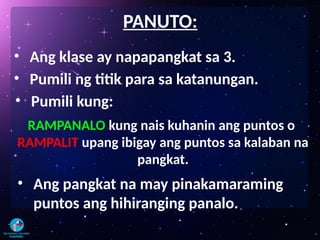 • Ang klase ay napapangkat sa 3.
PANUTO:
• Pumili ng titik para sa katanungan.
• Pumili kung:
RAMPANALO kung nais kuhanin ang puntos o
RAMPALIT upang ibigay ang puntos sa kalaban na
pangkat.
• Ang pangkat na may pinakamaraming
puntos ang hihiranging panalo.
 