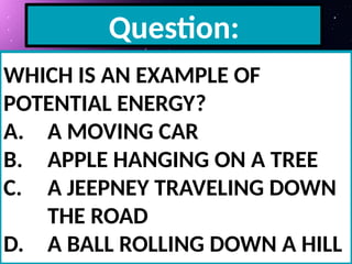 Question:
WHICH IS AN EXAMPLE OF
POTENTIAL ENERGY?
A. A MOVING CAR
B. APPLE HANGING ON A TREE
C. A JEEPNEY TRAVELING DOWN
THE ROAD
D. A BALL ROLLING DOWN A HILL
 