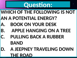 Question:
WHICH OF THE FOLLOWING IS NOT
AN A POTENTIAL ENERGY?
A. BOOK ON YOUR DESK
B. APPLE HANGING ON A TREE
C. PULLING BACK A RUBBER
BAND
D. A JEEPNEY TRAVELING DOWN
THE ROAD
 