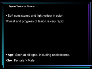 Soft consistency and light yellow in color.  Onset and progress of lesion is very rapid. Age : Seen at all ages. Including adolescence.  Sex : Female > Male  Type of Lesion or Nature :- 