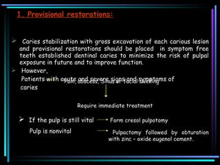 1. Provisional restorations: Caries stabilization with gross excavation of each carious lesion and provisional restorations should be placed  in symptom free teeth established dentinal caries to minimize the risk of pulpal exposure in future and to improve function.  However,    Patients with acute and severe signs and symptoms of caries    Pain, abscess, Sinus or facial swelling  Require immediate treatment  If the pulp is still vital Form cresol pulpotomy Pulp is nonvital Pulpactomy followed by obturation with zinc – oxide eugenol cement. 