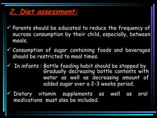 2. Diet assessment: Parents should be educated to reduce the frequency of sucrose consumption by their child, especially, between meals.  Consumption of sugar containing foods and beverages should be restricted to meal times.  In infants : Bottle feeding habit should be stopped by Gradually decreasing bottle contents with water as well as decreasing amount of added sugar over a 2-3 weeks period. Dietary vitamin supplements as well as oral medications  must also be included.  